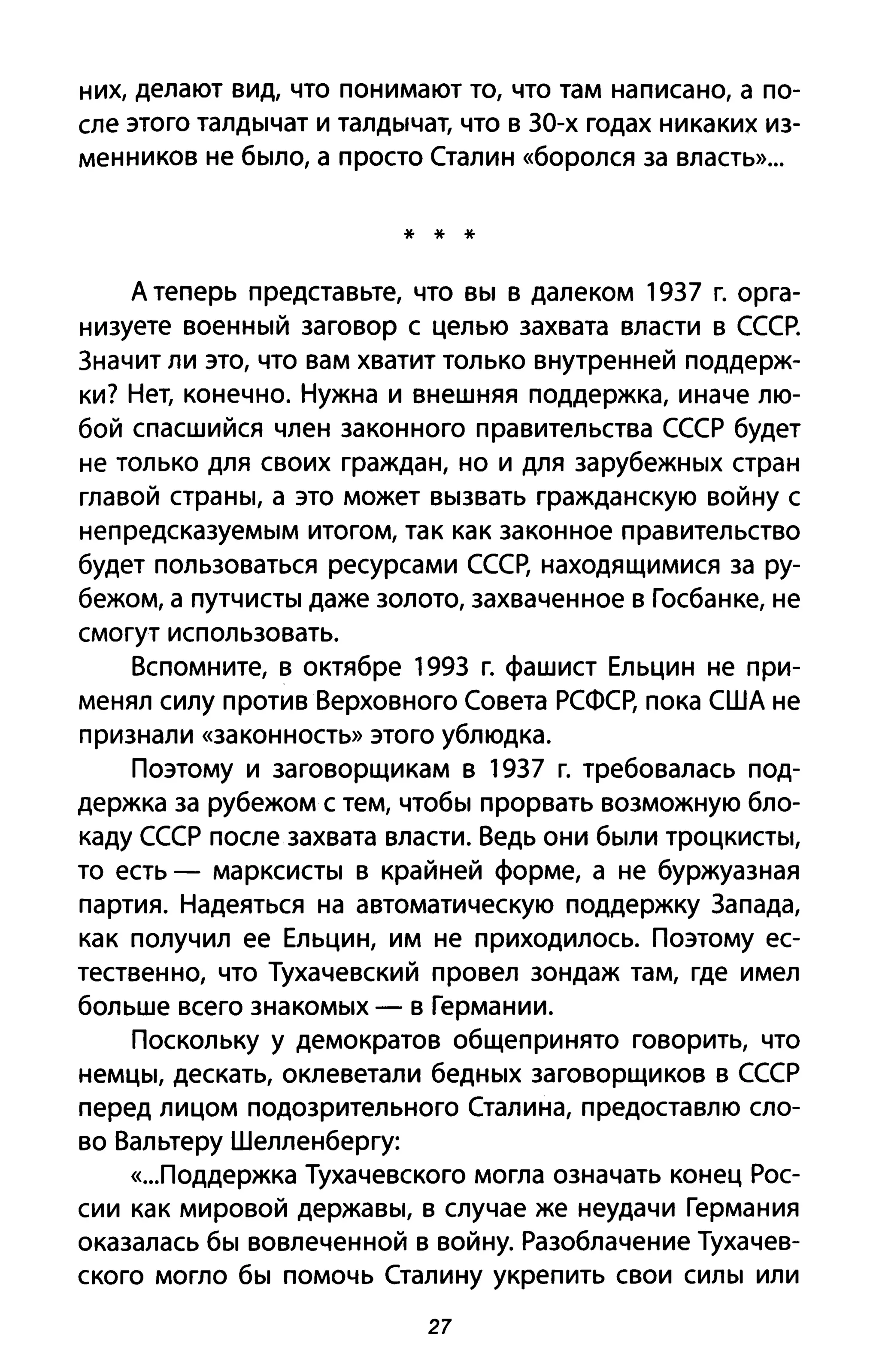 них, делают вид, что понимают то, что там написано, а по­
сле этого талдычат и талдычат, что в 30-х годах никаких из­
менников не было, а просто Сталин «боролся за власть»...
* * *
А теперь представьте, что вы в далеком 1937 г. орга­
низуете военный заговор с целью захвата власти в СССР.
Значит ли это, что вам хватит только внутренней поддерж­
ки? Нет, конечно. Нужна и внешняя поддержка, иначе лю­
бой спасшийся член законного правительства СССР будет
не только для своих граждан, но и для зарубежных стран
главой страны, а это может вызвать гражданскую войну с
непредсказуемым итогом, так как законное правительство
будет пользоваться ресурсами СССр, находящимися за ру­
бежом, а путчисты даже золото, захваченное в Госбанке, не
смогут использовать.
Вспомните, в октябре 199З г. фашист Ельцин не при­
менял силу против Верховного Совета РСФСр, пока США не
признали «законность» этого ублюдка.
Поэтому и заговорщикам в 1937 г. требовалась под­
держка за рубежом с тем, чтобы прорвать возможную бло­
каду СССР после захвата власти. Ведь они были троцкисты,
то есть - марксисты в крайней форме, а не буржуазная
партия. Надеяться на автоматическую поддержку Запада,
как получил ее Ельцин, им не приходилось. Поэтому ес­
тественно, что Тухачевский провел зондаж там, где имел
больше всего знакомых - в Германии.
Поскольку у демократов общепринято говорить, что
немцы, дескать, оклеветали бедных заговорщиков в СССР
перед лицом подозрительного Сталина, предоставлю сло­
во Вальтеру Шелленбергу:
«...поддержка Тухачевского могла означать конец Рос­
сии как мировой державы, в случае же неудачи Германия
оказалась бы вовлеченной в войну. Разоблачение Тухачев­
ского могло бы помочь Сталину укрепить свои силы или
27
 