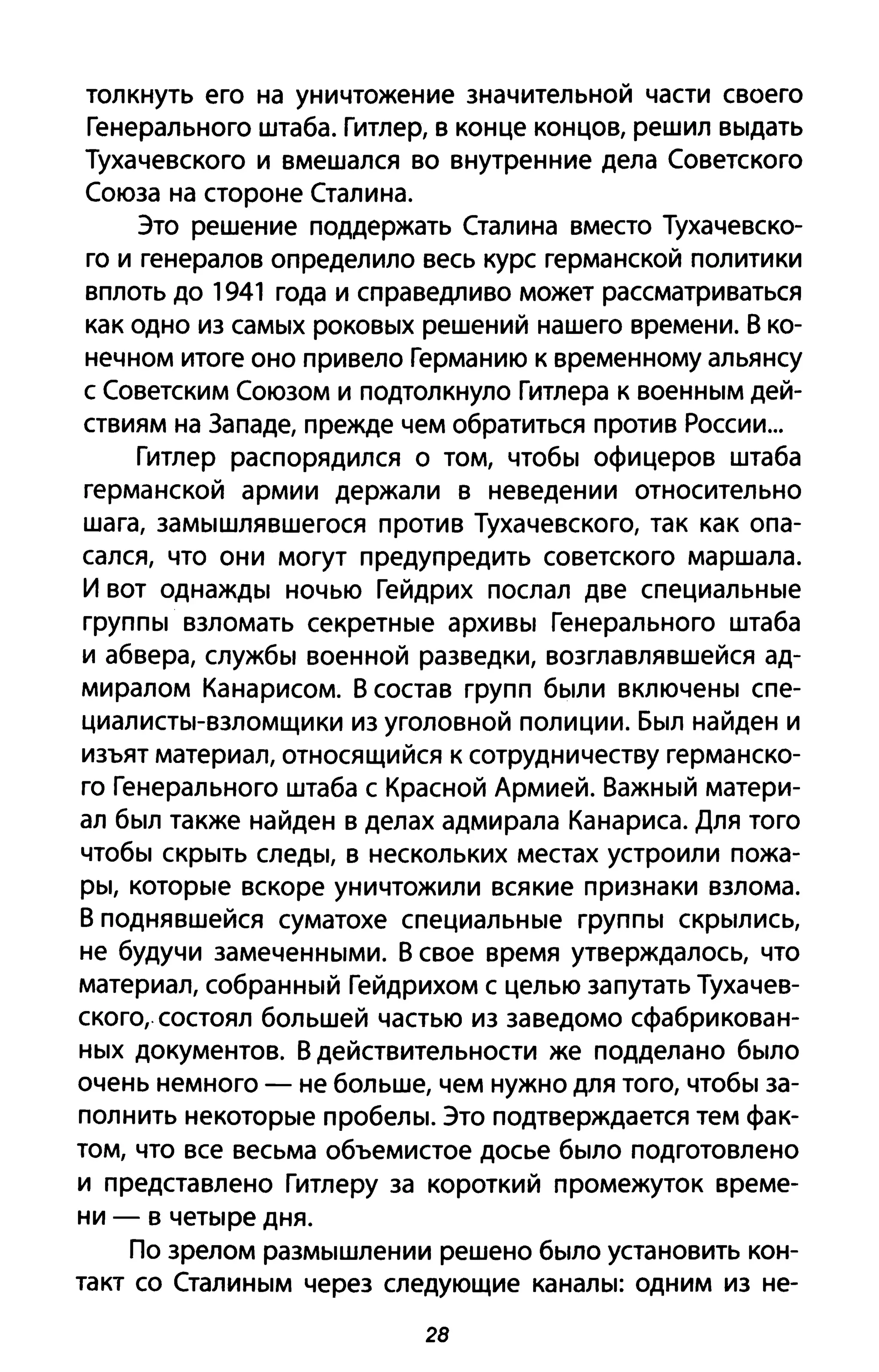 толкнуть его на уничтожение значительной части своего
Генерального штаба. Гитлер, в конце концов, решил выдать
Тухачевского и вмешался во внутренние дела Советского
Союза на стороне Сталина.
Это решение поддержать Сталина вместо Тухачевско­
го и генералов определило весь курс германской политики
вплоть до 1941 года и справедливо может рассматриваться
как одно из самых роковых решений нашего времени. В ко­
нечном итоге оно привело Германию к временному альянсу
с Советским Союзом и подтолкнуло Гитлера к военным дей­
ствиям на Западе, прежде чем обратиться против России...
Гитлер распорядился о том, чтобы офицеров штаба
германской армии держали в неведении относительно
шага, замышлявшегося против Тухачевского, так как опа­
сался, что они могут предупредить советского маршала.
И вот однажды ночью Гейдрих послал две специальные
группы взломать секретные архивы Генерального штаба
и абвера, службы военной разведки, возглавлявшейся ад­
миралом Канарисом. В состав групп были включены спе­
циалисты-взломщики из уголовной полиции. Был найден и
изъят материал, относящийся к сотрудничеству германско­
го Генерального штаба с Красной Армией. Важный матери­
ал был также найден в делах адмирала Канариса. Для того
чтобы скрыть следы, в нескольких местах устроили пожа­
ры, которые вскоре уничтожили всякие признаки взлома.
В поднявшейся суматохе специальные группы скрылись,
не будучи замеченными. В свое время утверждалось, что
материал, собранный Гейдрихом с целью запутать Тухачев­
ского, состоял большей частью из заведомо сфабрикован­
ных документов. В действительности же подделано было
очень немного - не больше, чем нужно для того, чтобы за­
полнить некоторые пробелы. Это подтверждается тем фак­
том, что все весьма объемистое досье было подготовлено
и представлено Гитлеру за короткий промежуток време­
ни - в четыре дня.
По зрелом размышлении решено было установить кон­
такт со Сталиным через следующие каналы: одним из не-
28
 