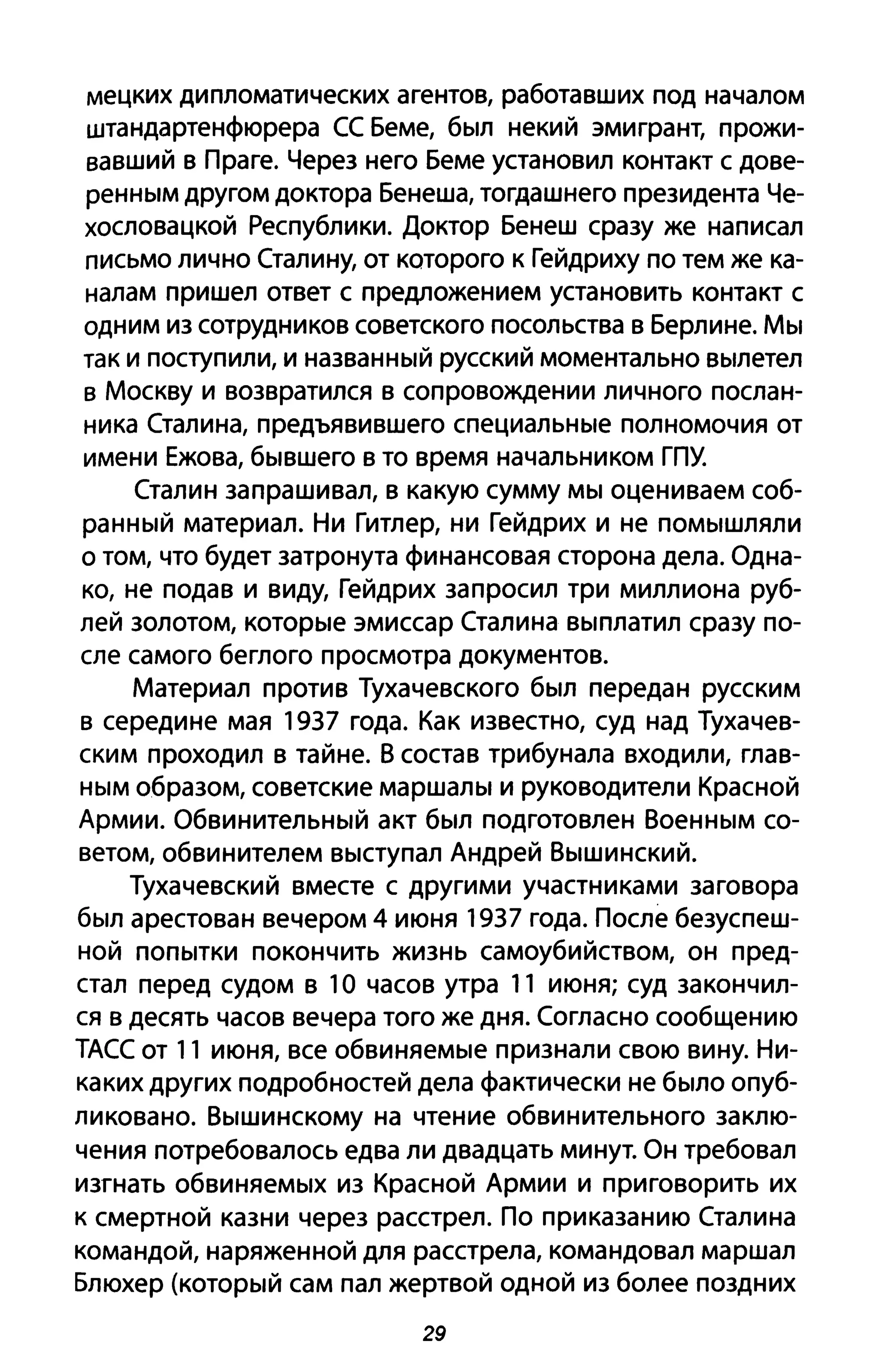 мецких дипломатических агентов, работавших под началом
штандартенфюрера СС Беме, был некий эмигрант, прожи­
вавший в Праге. Через него Беме установил контакт с дове­
ренным другом доктора Бенеша, тогдашнего президента Че­
хословацкой Республики. Доктор Бенеш сразу же написал
письмо лично Сталину, от которого к Гейдриху по тем же ка­
налам пришел ответ с предложением установить контакт с
одним из сотрудников советского посольства в Берлине. Мы
так и поступили, и названный русский моментально вылетел
в Москву и возвратился в сопровождении личного послан­
ника Сталина, предъявившего специальные полномочия от
имени Ежова, бывшего в то время начальником ГПУ.
Сталин запрашивал, в какую сумму мы оцениваем соб­
ранный материал. Ни Гитлер, ни Гейдрих и не помышляли
о том, что будет затронута финансовая сторона дела. Одна­
ко, не подав и виду, Гейдрих запросил три миллиона руб­
лей золотом, которые эмиссар Сталина выплатил сразу по­
сле самого беглого просмотра документов.
Материал против Тухачевского был передан русским
в середине мая 1937 года. Как известно, суд над Тухачев­
ским проходил в тайне. В состав трибунала входили, глав­
ным образом, советские маршалы и руководители Красной
Армии. Обвинительный акт был подготовлен Военным со­
ветом, обвинителем выступал Андрей Вышинский.
Тухачевский вместе с другими участниками заговора
был арестован вечером 4 июня 1937 года. После безуспеш­
ной попытки покончить жизнь самоубийством, он пред­
стал перед судом в 1О часов утра 11 июня; суд закончил­
ся в десять часов вечера того же дня. Согласно сообщению
ТАСС от 11 июня, все обвиняемые признали свою вину. Ни­
каких других подробностей дела фактически не было опуб­
ликовано. Вышинскому на чтение обвинительного заклю­
чения потребовалось едва ли двадцать минут. Он требовал
изгнать обвиняемых из Красной Армии и приговорить их
К смертной казни через расстрел. По приказанию Сталина
командой, наряженной для расстрела, командовал маршал
Блюхер (который сам пал жертвой одной из более поздних
29
 