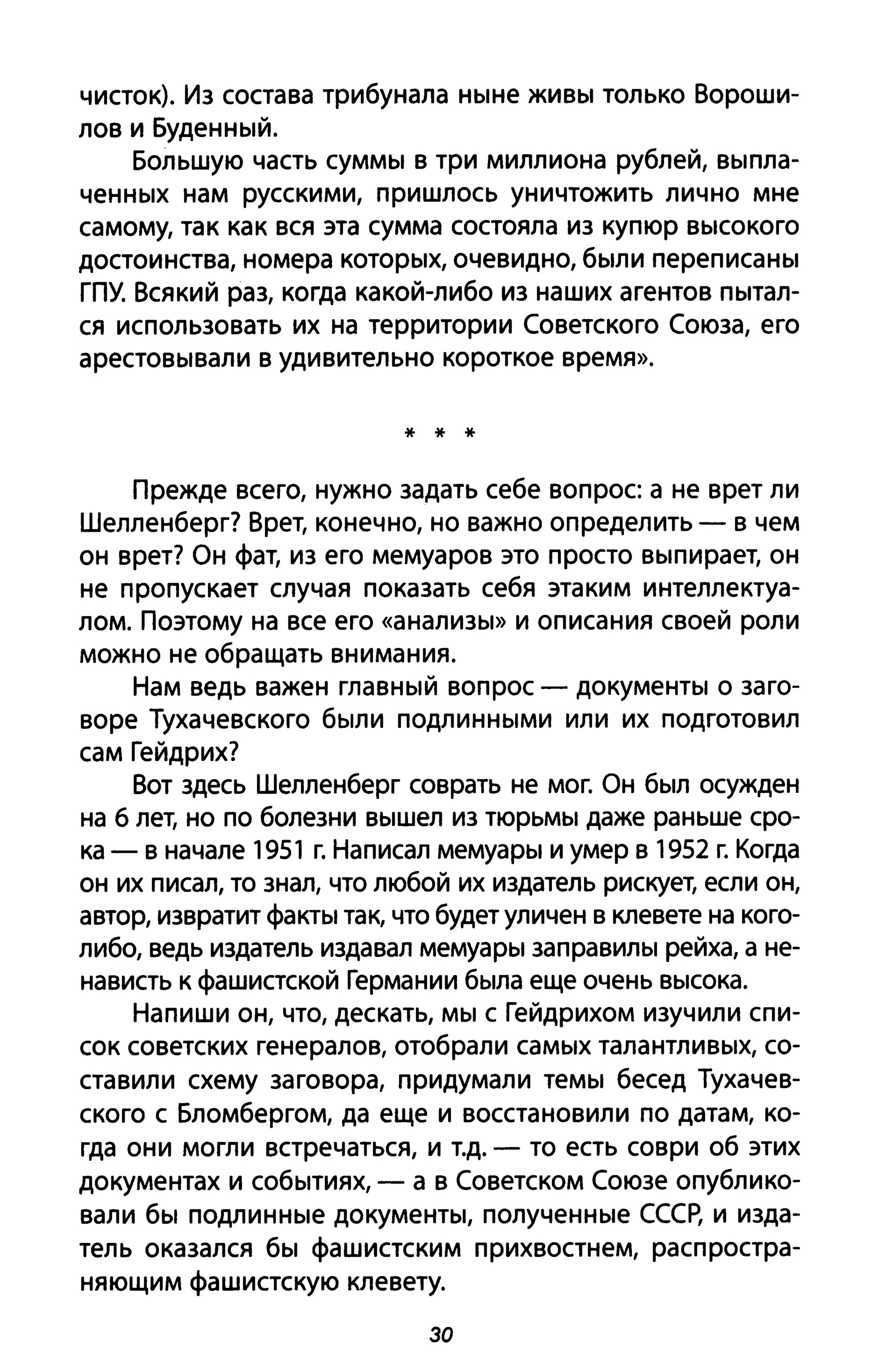чисток). Из состава трибунала ныне живы только Вороши­
лов и Буденный.
Большую часть суммы в три миллиона рублей, выпла­
ченных нам русскими, пришлось уничтожить лично мне
самому, так как вся эта сумма состояла из купюр высокого
достоинства, номера которых, очевидно, были переписаны
ГПУ. Всякий раз, когда какой-либо из наших агентов пытал­
ся использовать их на территории Советского Союза, его
арестовывали в удивительно короткое время».
* * *
Прежде всего, нужно задать себе вопрос а не врет ли
Шелленберг? Врет, конечно, но важно определить - в чем
он врет? Он фат, из его мемуаров это просто выпирает, он
не пропускает случая показать себя этаким интеллектуа­
лом. Поэтому на все его «анализы» И описания своей роли
можно не обращать внимания.
Нам ведь важен главный вопрос - документы о заго­
воре Тухачевского были подлинными или их подготовил
сам Гейдрих?
Вот здесь Шелленберг соврать не мог. Он был осужден
на 6 лет, но по болезни вышел из тюрьмы даже раньше сро­
ка - в начале 1951 г. Написал мемуары и умер в 1952 г. Когда
он их писал, то знал, что любой их издатель рискует, если он,
автор, извратит факты так, что будет уличен в клевете на кого­
либо, ведь издатель издавал мемуары заправилы рейха, а не­
нависть к фашистской Германии была еще очень высока.
Напиши он, что, дескать, мы с Гейдрихом изучили спи­
сок советских генералов, отобрали самых талантливых, со­
ставили схему заговора, придумали темы бесед Тухачев­
ского с Бломбергом, да еще и восстановили по датам, ко­
гда они могли встречаться, и Т.д. - то есть соври об этих
документах и событиях, - а в Советском Союзе опублико­
вали бы подлинные документы, полученные СССР, и изда­
тель оказался бы фашистским прихвостнем, распростра­
няющим фашистскую клевету.
зо
 