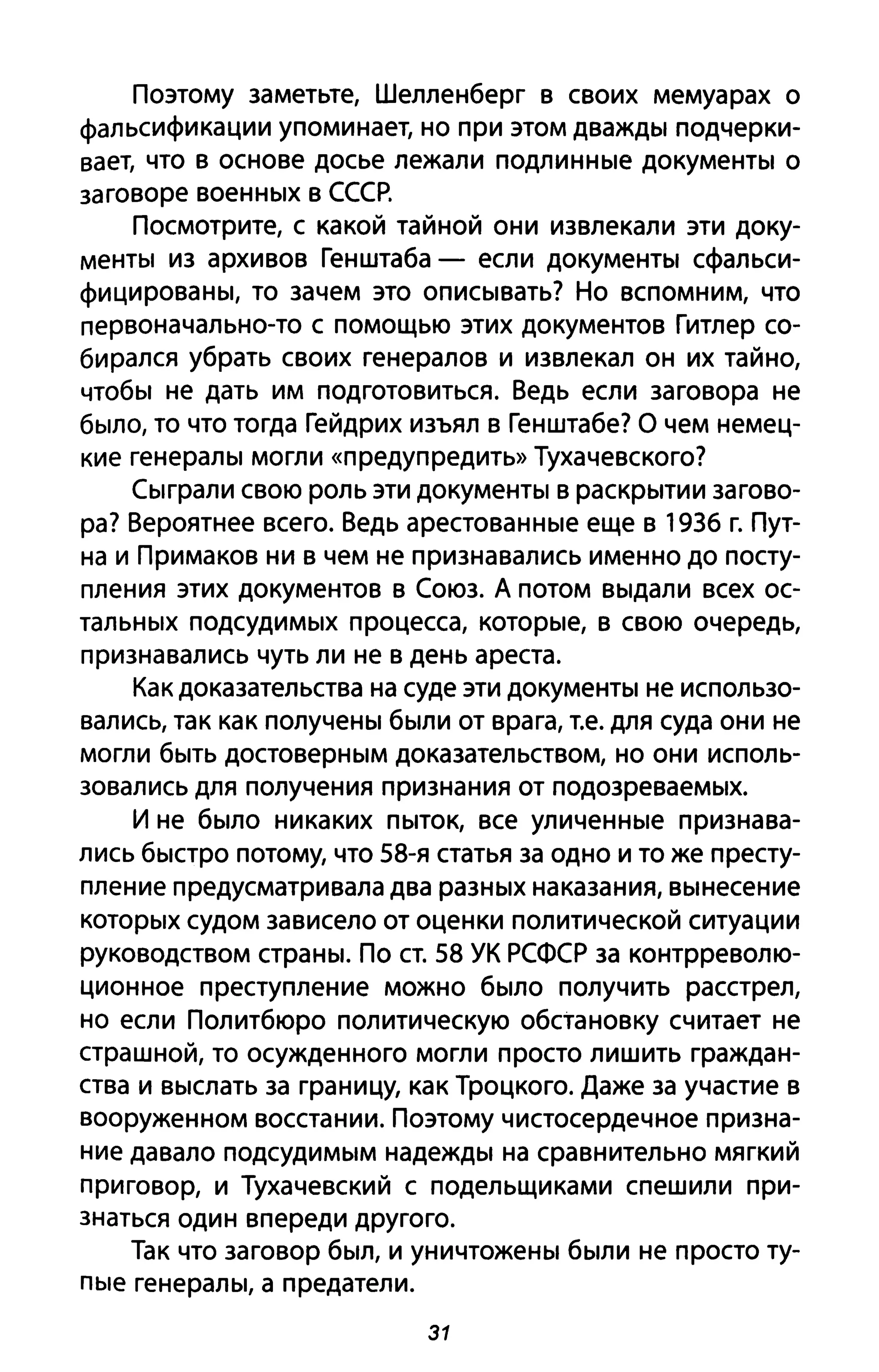 Поэтому заметьте, Шелленберг в своих мемуарах о
фальсификации упоминает, но при этом дважды подчерки­
вает, что в основе досье лежали подлинные документы о
заговоре военных в СССР.
Посмотрите, с какой тайной они извлекали эти доку­
менты из архивов Генштаба - если документы сфальси­
фицированы, то зачем это описывать? Но вспомним, что
первоначально-то с помощью этих документов Гитлер со­
бирался убрать своих генералов и извлекал он их тайно,
чтобы не дать им подготовиться. Ведь если заговора не
было, то что тогда Гейдрих изъял в Генштабе? О чем немец­
кие генералы могли «предупредить» Тухачевского?
Сыграли свою роль эти документы в раскрытии загово­
ра? Вероятнее всего. Ведь арестованные еще в 1936 г. Пут­
на и Примаков ни в чем не признавались именно до посту­
пления этих документов в Союз. А потом выдали всех ос­
тальных подсудимых процесса, которые, в свою очередь,
признавались чуть ли не в день ареста.
Как доказательства на суде эти документы не использо­
вались, так как получены были от врага, Т.е. для суда они не
могли быть достоверным доказательством, но они исполь­
зовались для получения признания от подозреваемых.
И не было никаких пыток, все уличенные признава­
лись быстро потому, что 58-я статья за одно и то же престу­
пление предусматривала два разных наказания, вынесение
которых судом зависело от оценки политической ситуации
руководством страны. По ст. 58 УК РСФСР за контрреволю­
ционное преступление можно было получить расстрел,
но если Политбюро политическую обстановку считает не
страшной, то осужденного могли просто лишить граждан­
ства и выслать за границу, как Троцкого. Даже за участие в
вооруженном восстании. Поэтому чистосердечное призна­
ние давало подсудимым надежды на сравнительно мягкий
приговор, и Тухачевский с подельщиками спешили при­
знаться один впереди другого.
Так что заговор был, и уничтожены были не просто ту­
пые генералы, а предатели.
31
 