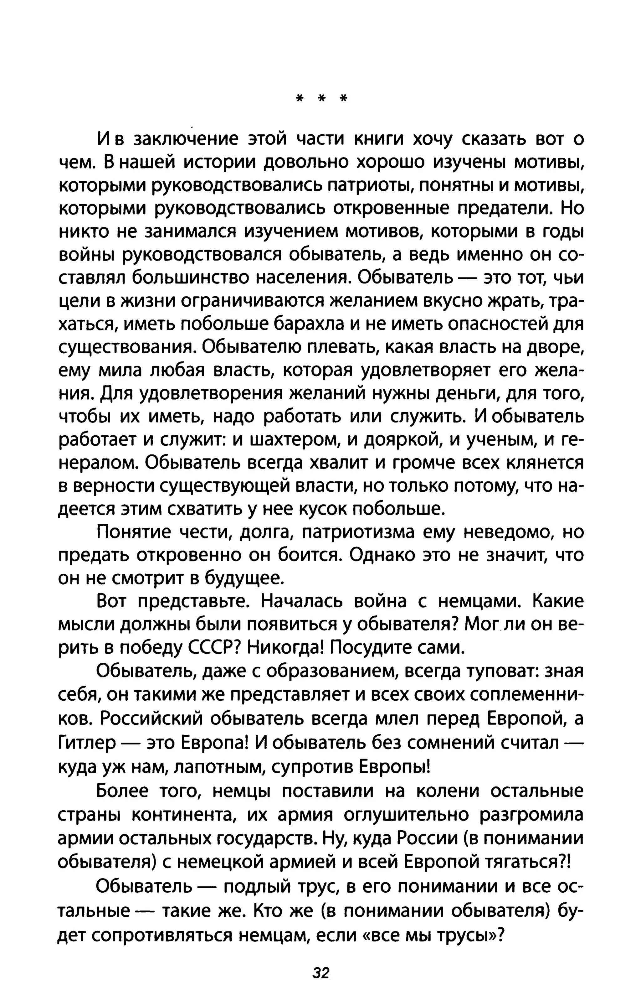 * * *
и в заключение этой части книги хочу сказать вот о
чем. В нашей истории довольно хорошо изучены мотивы,
которыми руководствовались патриоты, понятны и мотивы,
которыми руководствовались откровенные предатели. Но
никто не занимался изучением мотивов, которыми в годы
войны руководствовался обыватель, а ведь именно он со­
ставлял большинство населения. Обыватель - это тот, чьи
цели в жизни ограничиваются желанием вкусно жрать, тра­
хаться, иметь побольше барахла и не иметь опасностей для
существования. Обывателю плевать, какая власть на дворе,
ему мила любая власть, которая удовлетворяет его жела­
ния. Для удовлетворения желаний нужны деньги, для того,
чтобы их иметь, надо работать или служить. И обыватель
работает и служит: и шахтером, и дояркой, и ученым, и ге­
нералом. Обыватель всегда хвалит и громче всех клянется
в верности существующей власти, но только потому, что на­
деется этим схватить у нее кусок побольше.
Понятие чести, долга, патриотизма ему неведомо, но
предать откровенно он боится. Однако это не значит, что
он не смотрит в будущее.
Вот представьте. Началась война с немцами. Какие
мысли должны были появиться У обывателя? Мог ли он ве­
рить в победу СССР? Никогда! Посудите сами.
Обыватель, даже с образованием, всегда туповат: зная
себя, он такими же представляет и всех своих соплеменни­
ков. Российский обыватель всегда млел перед Европой, а
Гитлер - это Европа! И обыватель без сомнений считал -
куда уж нам, лапотным, супротив Европы!
Более того, немцы поставили на колени остальные
страны континента, их армия оглушительно разгромила
армии остальных государств. Ну, куда России (в понимании
обывателя) с немецкой армией и всей Европой тягаться?!
Обыватель - подлый трус, в его понимании и все ос­
тальные - такие же. Кто же (в понимании обывателя) бу­
дет сопротивляться немцам, если «все мы трусы»?
32
 