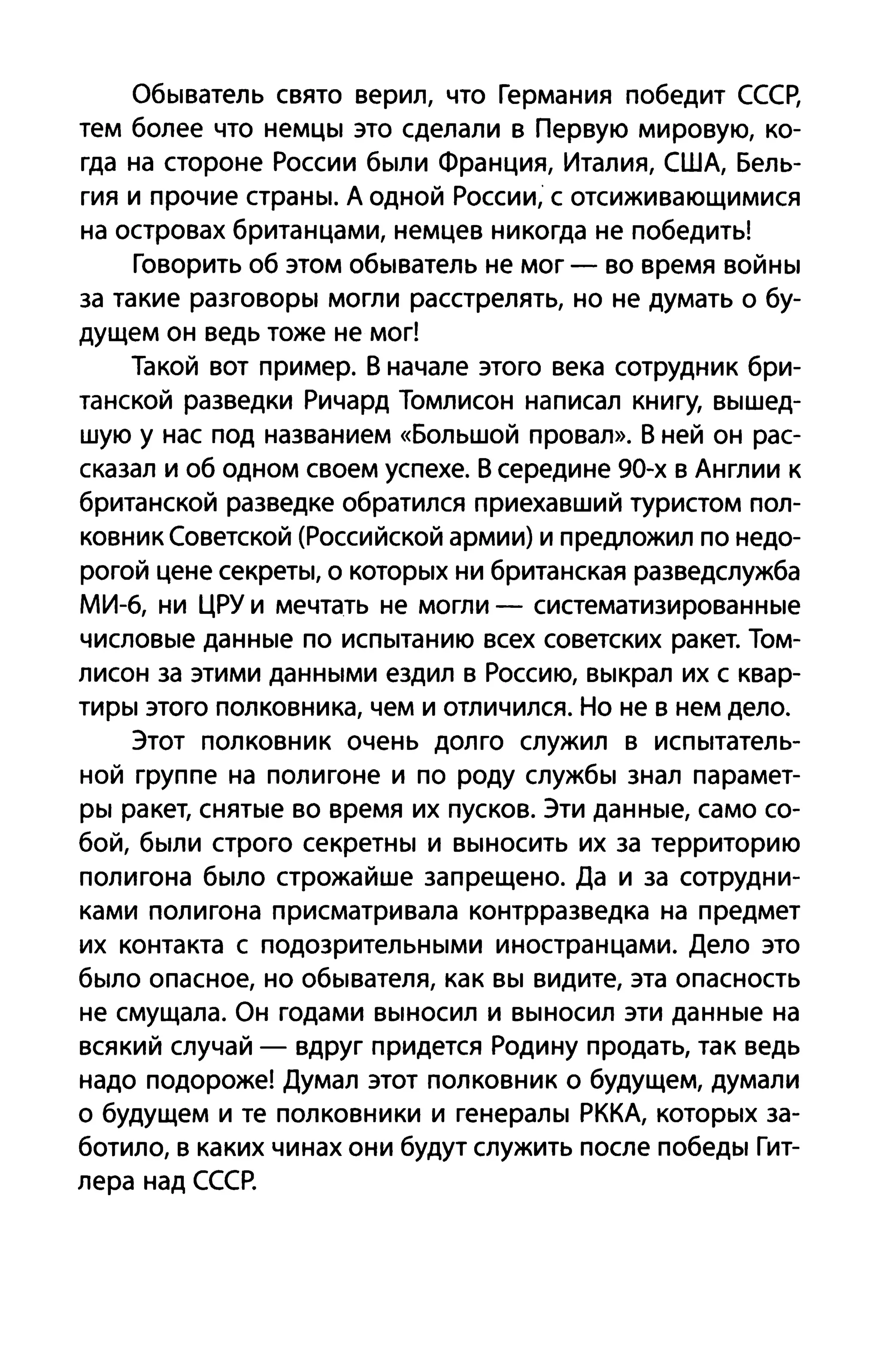 Обыватель свято верил, что Германия победит СССр,
тем более что немцы это сделали в Первую мировую, ко­
гда на стороне России были Франция, Италия, США, Бель­
гия и прочие страны. А одной России, с отсиживающимися
на островах британцами, немцев никогда не победить!
Говорить об этом обыватель не мог - во время войны
за такие разговоры могли расстрелять, но не думать о бу­
дущем он ведь тоже не мог!
Такой вот пример. В начале этого века сотрудник бри­
танской разведки Ричард Томлисон написал книгу, вышед­
шую у нас под названием «Большой провал». В ней он рас­
сказал и об одном своем успехе. В середине 90-х в Англии к
британской разведке обратился приехавший туристом пол­
ковник Советской (Российской армии) и предложил по недо­
рогой цене секреты, о которых ни британская разведслужба
МИ-б, ни ЦРУ и мечтать не могли - систематизированные
числовые данные по испытанию всех советских ракет. Том­
лисон за этими данными ездил в Россию, выкрал их с квар­
тиры этого полковника, чем и отличился. Но не в нем дело.
Этот полковник очень долго служил в испытатель­
ной группе на полигоне и по роду службы знал парамет­
ры ракет, снятые во время их пусков. Эти данные, само со­
бой, были строго секретны и выносить их за территорию
полигона было строжайше запрещено. Да и за сотрудни­
ками полигона присматривала контрразведка на предмет
их контакта с подозрительными иностранцами. Дело это
было опасное, но обывателя, как вы видите, эта опасность
не смущала. Он годами выносил и выносил эти данные на
всякий случай - вдруг придется Родину продать, так ведь
надо подороже! Думал этот полковник о будущем, думали
о будущем и те полковники и генералы РККА, которых за­
ботило, в каких чинах они будут служить после победы Гит­
лера над СССР.
 