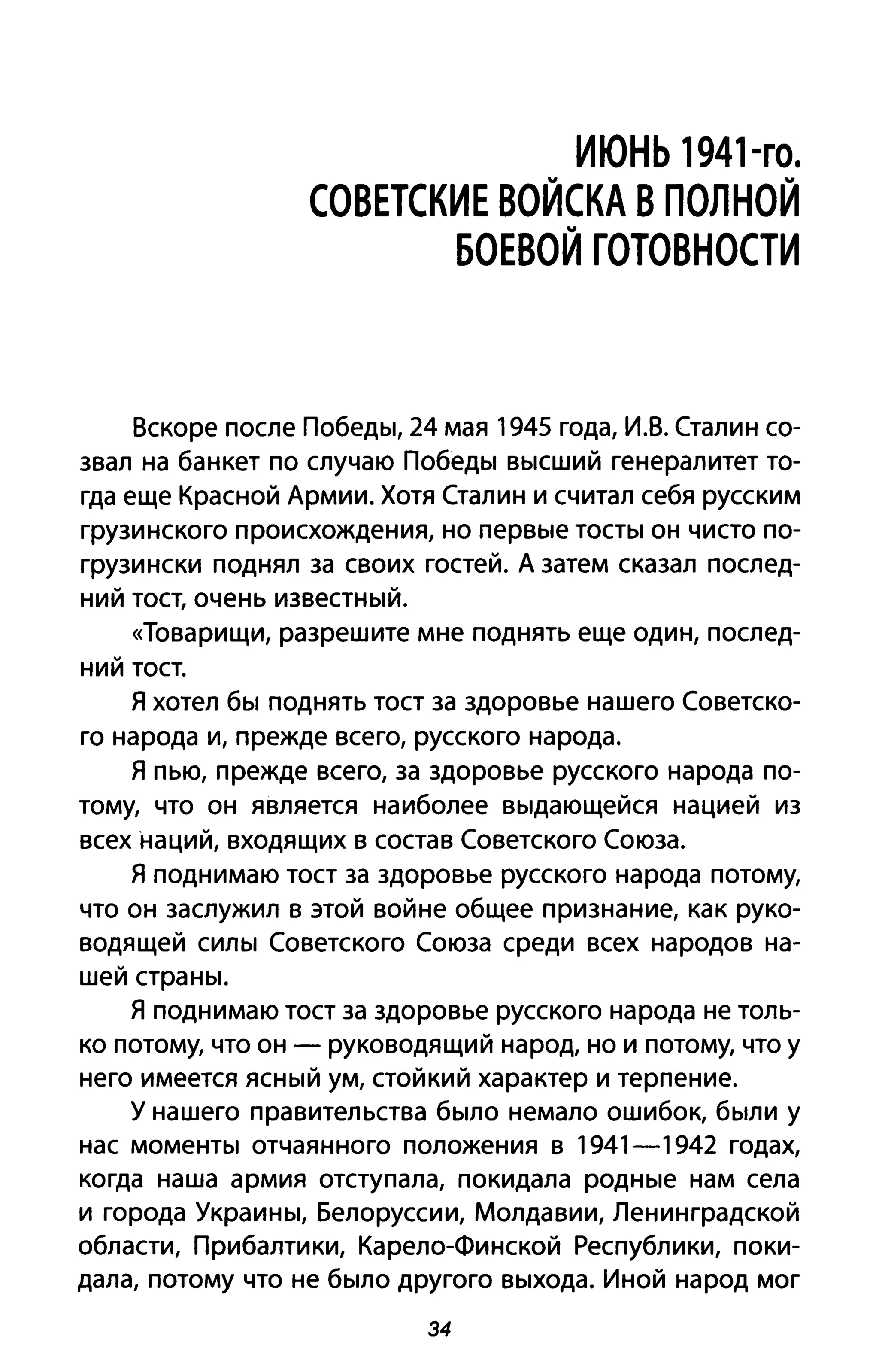 ИЮНЬ 1941-го.
СОВЕТСКИЕ ВОЙСКА В ПОЛНОЙ
БОЕВОЙ ГОТОВНОСТИ
Вскоре после Победы, 24 мая 1945 года, И.В. Сталин со­
звал на банкет по случаю Победы высший генералитет то­
гда еще Красной Армии. Хотя Сталин и считал себя русским
грузинского происхождения, но первые тосты он чисто по­
грузински поднял за своих гостей. А затем сказал послед­
ний тост, очень известный.
«Товарищи, разрешите мне поднять еще один, послед­
ний тост.
Я хотел бы поднять тост за здоровье нашего Советско­
го народа и, прежде всего, русского народа.
Я пью, прежде всего, за здоровье русского народа по­
тому, что он является наиболее выдающейся нацией из
всех наций, входящих в состав Советского Союза.
Я поднимаю тост за здоровье русского народа потому,
что он заслужил в этой войне общее признание, как руко­
водящей силы Советского Союза среди всех народов на­
шей страны.
Я поднимаю тост за здоровье русского народа не толь­
ко потому, что он - руководящий народ, но и потому, что у
него имеется ясный ум, стойкий характер и терпение.
у нашего правительства было немало ошибок, были у
нас моменты отчаянного положения в 1941-1942 годах,
когда наша армия отступала, по кидала родные нам села
и города Украины, Белоруссии, Молдавии, Ленинградской
области, Прибалтики, Карело-Финской Республики, поки­
дала, потому что не было другого выхода. Иной народ мог
34
 