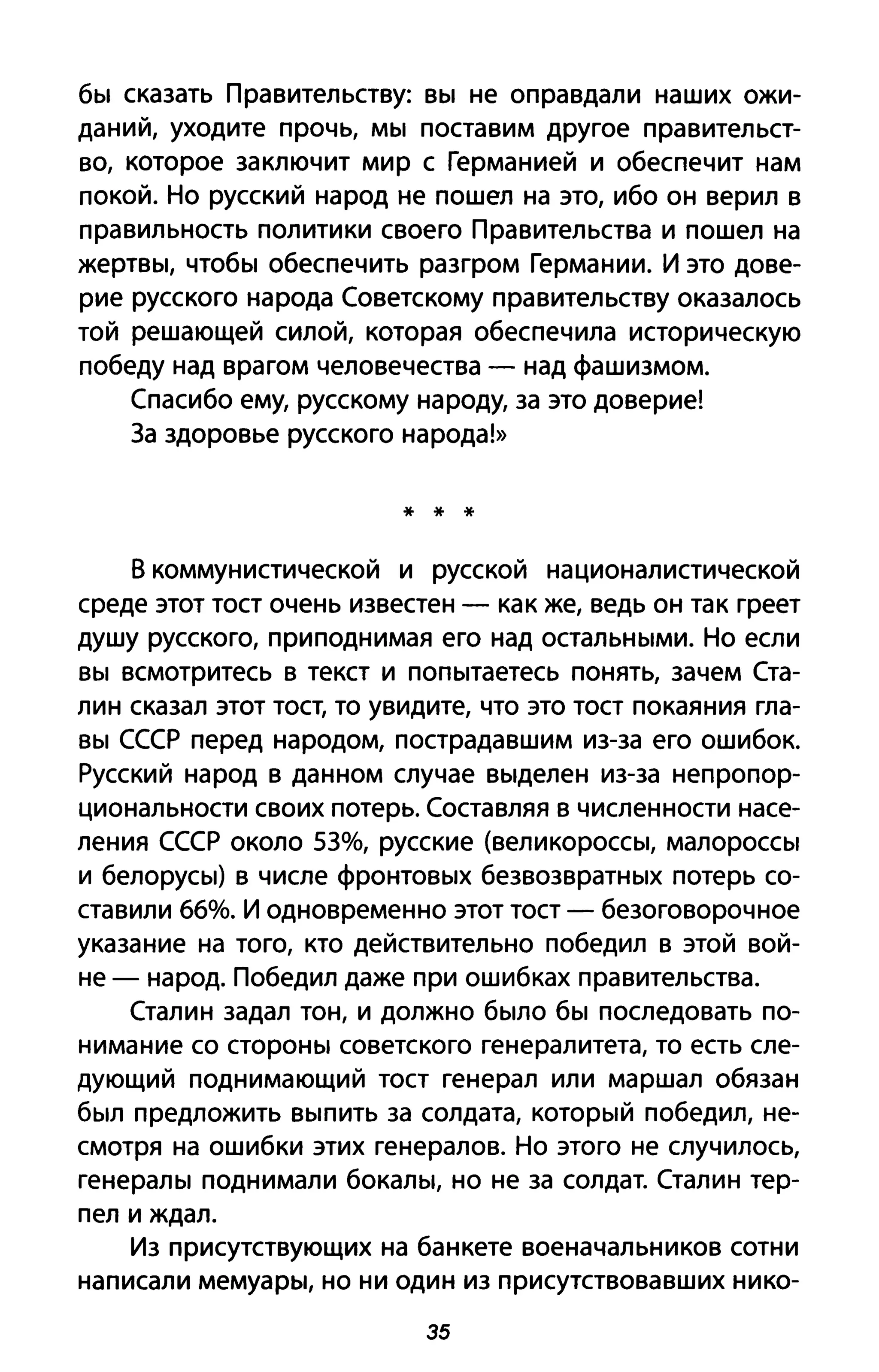 бы сказать Правительству: вы не оправдали наших ожи­
даний, уходите прочь, мы поставим другое правительст­
во, которое заключит мир с Германией и обеспечит нам
покоЙ. Но русский народ не пошел на это, ибо он верил в
правильность политики своего Правительства и пошел на
жертвы, чтобы обеспечить разгром Германии. И это дове­
рие русского народа Советскому правительству оказалось
той решающей силой, которая обеспечила историческую
победу над врагом человечества - над фашизмом.
Спасибо ему, русскому народу, за это доверие!
3а здоровье русского народа!»
* * *
в коммунистической и русской националистической
среде этот тост очень известен - как же, ведь он так греет
душу русского, приподнимая его над остальными. Но если
вы всмотритесь в текст и попытаетесь понять, зачем Ста­
лин сказал этот тост, то увидите, что это тост покаяния гла­
вы СССР перед народом, пострадавшим из-за его ошибок.
Русский народ в данном случае выделен из-за непропор­
циональности своих потерь. Составляя в численности насе­
ления СССР около 53%, русские (великороссы, малороссы
и белорусы) в числе фронтовых безвозвратных потерь со­
ставили 66%. И одновременно этот тост - безоговорочное
указание на того, кто действительно победил в этой вой­
не - народ. Победил даже при ошибках правительства.
Сталин задал тон, и должно было бы последовать по­
нимание со стороны советского генералитета, то есть сле­
дующий поднимающий тост генерал или маршал обязан
был предложить выпить за солдата, который победил, не­
смотря на ошибки этих генералов. Но этого не случилось,
генералы поднимали бокалы, но не за солдат. Сталин тер­
пел и ждал.
Из присутствующих на банкете военачальников сотни
написали мемуары, но ни один из присутствовавших нико-
35
 