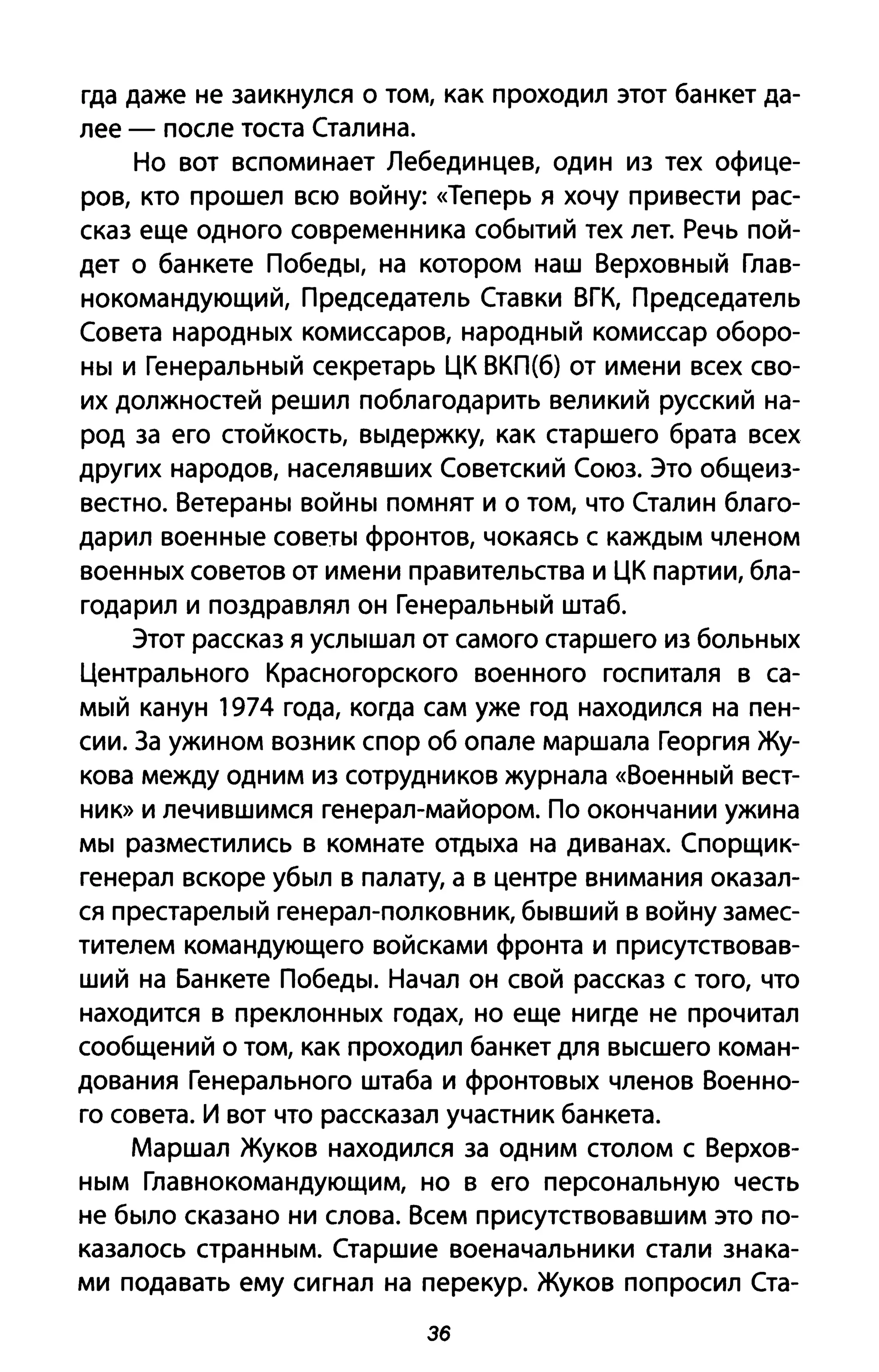 гда даже не заикнулся о том, как проходил этот банкет да­
лее - после тоста Сталина.
Но вот вспоминает Лебединцев, один из тех офице­
ров, кто прошел всю войну: «Теперь Я хочу привести рас­
сказ еще одного современника событий тех лет. Речь пой­
дет о банкете Победы, на котором наш Верховный Глав­
нокомандующий, Председатель Ставки ВГК, Председатель
Совета народных комиссаров, народный комиссар оборо­
ны и Генеральный секретарь ЦК ВКП(б) от имени всех сво­
их должностей решил поблагодарить великий русский на­
род за его стойкость, выдержку, как старшего брата всех
других народов, населявших Советский Союз. Это общеиз­
вестно. Ветераны войны помнят и о том, что Сталин благо­
дарил военные советы фронтов, чокаясь с каждым членом
военных советов от имени правительства и ЦК партии, бла­
годарил и поздравлял он Генеральный штаб.
Этот рассказ я услышал от самого старшего из больных
Центрального Красногорского военного госпиталя в са­
мый канун 1974 года, когда сам уже год находился на пен­
сии. За ужином возник спор об опале маршала Георгия Жу­
кова между одним из сотрудников журнала «Военный вест­
ник» И лечившимся генерал-майором. По окончании ужина
мы разместились в комнате отдыха на диванах. Спорщик­
генерал вскоре убыл в палату, а в центре внимания оказал­
ся престарелый генерал-полковник, бывший в войну замес­
тителем командующего войсками фронта и присутствовав­
ший на Банкете Победы. Начал он свой рассказ с того, что
находится в преклонных годах, но еще нигде не прочитал
сообщений о том, как проходил банкет для высшего коман­
дования Генерального штаба и фронтовых членов Военно­
го совета. И вот что рассказал участник банкета.
Маршал Жуков находился за одним столом с Верхов­
ным Главнокомандующим, но в его персональную честь
не было сказано ни слова. Всем присутствовавшим это по­
казалось странным. Старшие военачальники стали знака­
ми подавать ему сигнал на перекур. Жуков попросил Ста-
Эб
 