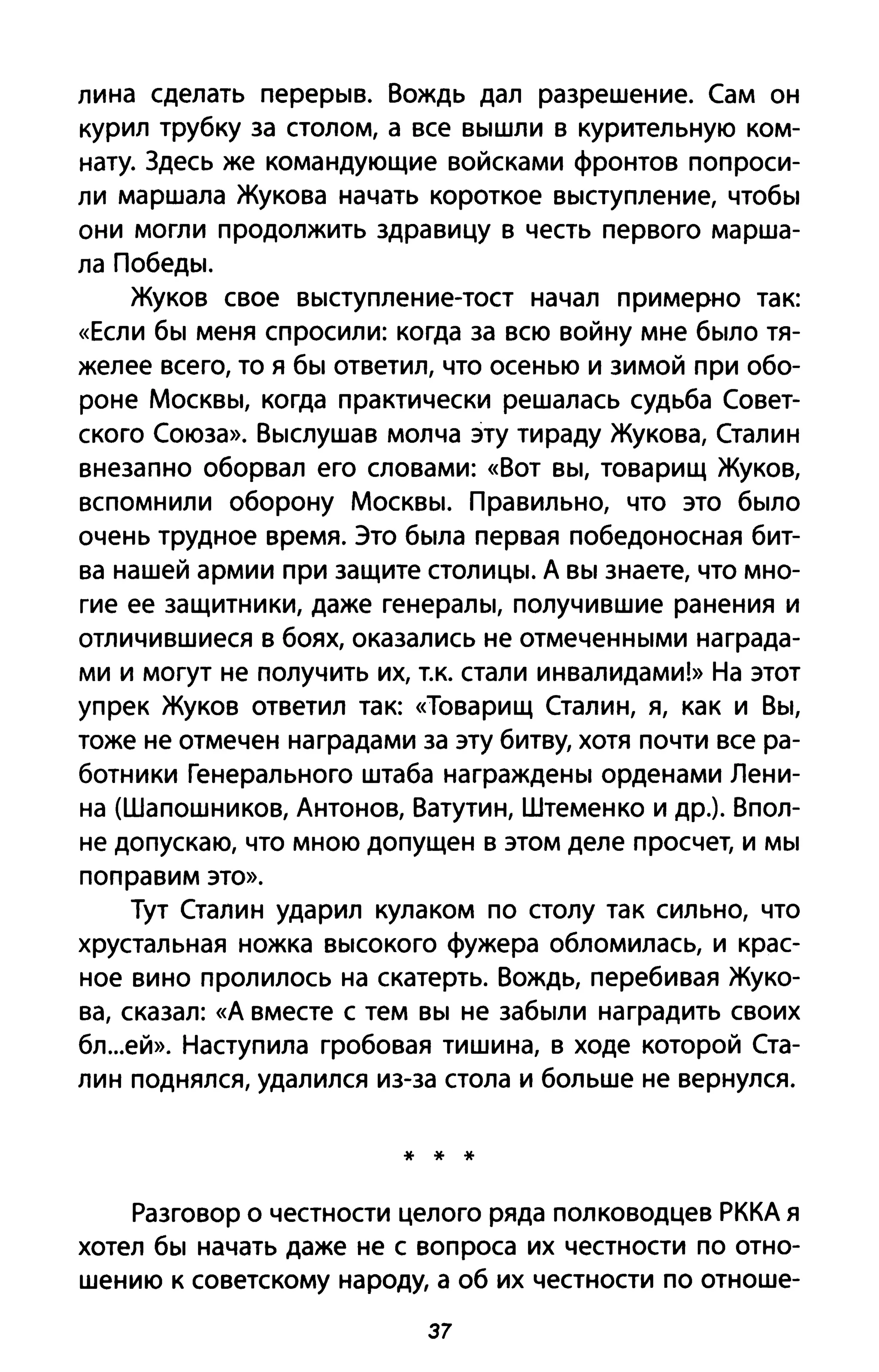 лина сделать перерыв. Вождь дал разрешение. Сам он
курил трубку за столом, а все вышли в курительную ком­
нату. Здесь же командующие войсками фронтов попроси­
ли маршала Жукова начать короткое выступление, чтобы
они могли продолжить здравицу в честь первого марша­
ла Победы.
Жуков свое выступление-тост начал примерно так:
«Если бы меня спросили: когда за всю войну мне было тя­
желее всего, то я бы ответил, что осенью и зимой при обо­
роне Москвы, когда практически решалась судьба Совет­
ского Союза». Выслушав молча эту тираду Жукова, Сталин
внезапно оборвал его словами: «Вот вы, товарищ Жуков,
вспомнили оборону Москвы. Правильно, что это было
очень трудное время. Это была первая победоносная бит­
ва нашей армии при защите столицы. А вы знаете, что мно­
гие ее защитники, даже генералы, получившие ранения и
отличившиеся в боях, оказались не отмеченными награда­
ми и могут не получить их, т.к. стали инвалидами!» На этот
упрек Жуков ответил так: «Товарищ Сталин, я, как и Вы,
тоже не отмечен наградами за эту битву, хотя почти все ра­
ботники Генерального штаба награждены орденами Лени­
на (Шапошников, Антонов, Ватутин, Штеменко и др.). Впол­
не допускаю, что мною допущен в этом деле просчет, и мы
поправим это».
Тут Сталин ударил кулаком по столу так сильно, что
хрустальная ножка высокого фужера обломилась, и крас­
ное вино пролилось на скатерть. Вождь, перебивая Жуко­
ва, сказал: «А вместе с тем вы не забыли наградить своих
бл...еЙ». Наступила гробовая тишина, в ходе которой Ста­
лин поднялся, удалился из-за стола и больше не вернулся.
* * *
Разговор о честности целого ряда полководцев РККА я
хотел бы начать даже не с вопроса их честности по отно­
шению к советскому народу, а об их честности по отноше-
37
 