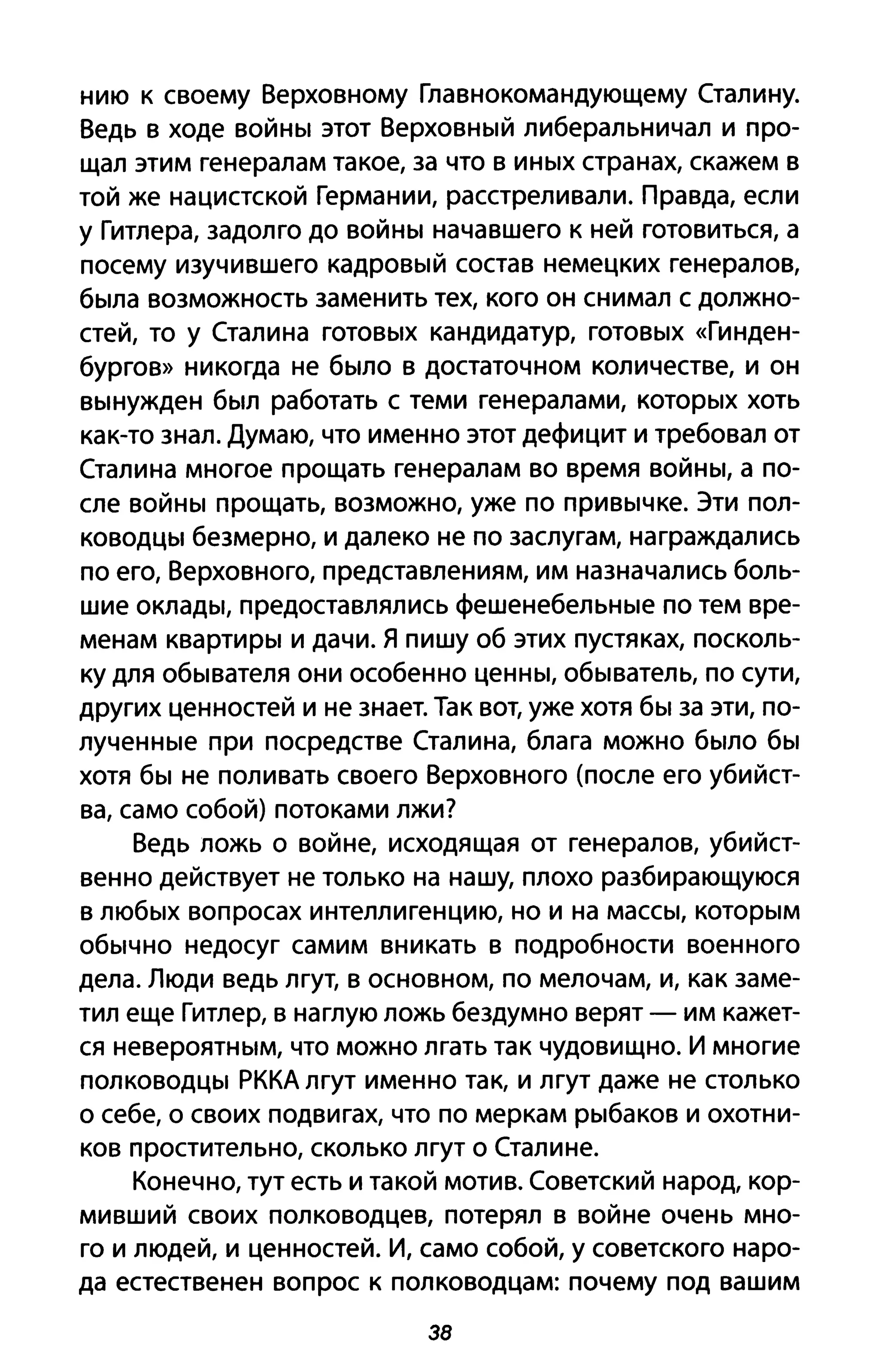нию К своему Верховному Главнокомандующему Сталину.
Ведь в ходе войны этот Верховный либеральничал и про­
щал этим генералам такое, за что в иных странах, скажем в
той же нацистской Германии, расстреливали. Правда, если
у Гитлера, задолго до войны начавшего к ней готовиться, а
посему изучившего кадровый состав немецких генералов,
была возможность заменить тех, кого он снимал с должно­
стей, то у Сталина готовых кандидатур, готовых «Гинден­
бургов» никогда не было в достаточном количестве, и он
вынужден был работать с теми генералами, которых хоть
как-то знал. Думаю, что именно этот дефицит и требовал от
Сталина многое прощать генералам во время войны, а по­
сле войны прощать, возможно, уже по привычке. Эти пол­
ководцы безмерно, и далеко не по заслугам, награждались
по его, Верховного, представлениям, им назначались боль­
шие оклады, предоставлялись фешенебельные по тем вре­
менам квартиры и дачи. Я пишу об этих пустяках, посколь­
ку для обывателя они особенно ценны, обыватель, по сути,
других ценностей и не знает. Так вот, уже хотя бы за эти, по­
лученные при посредстве Сталина, блага можно было бы
хотя бы не поливать своего Верховного (после его убийст­
ва, само собой) потоками лжи?
Ведь ложь о войне, исходящая от генералов, убийст­
венно действует не только на нашу, плохо разбирающуюся
в любых вопросах интеллигенцию, но и на массы, которым
обычно недосуг самим вникать в подробности военного
дела. Люди ведь лгут, в основном, по мелочам, и, как заме­
тил еще Гитлер, в наглую ложь бездумно верят - им кажет­
ся невероятным, что можно лгать так чудовищно. И многие
полководцы РККА лгут именно так, и лгут даже не столько
о себе, о своих подвигах, что по меркам рыбаков и охотни­
ков простительно, сколько лгут о Сталине.
Конечно, тут есть и такой мотив. Советский народ, кор­
мивший своих полководцев, потерял в войне очень мно­
го и людей, и ценностей. И, само собой, у советского наро­
да естественен вопрос к полководцам: почему под вашим
38
 