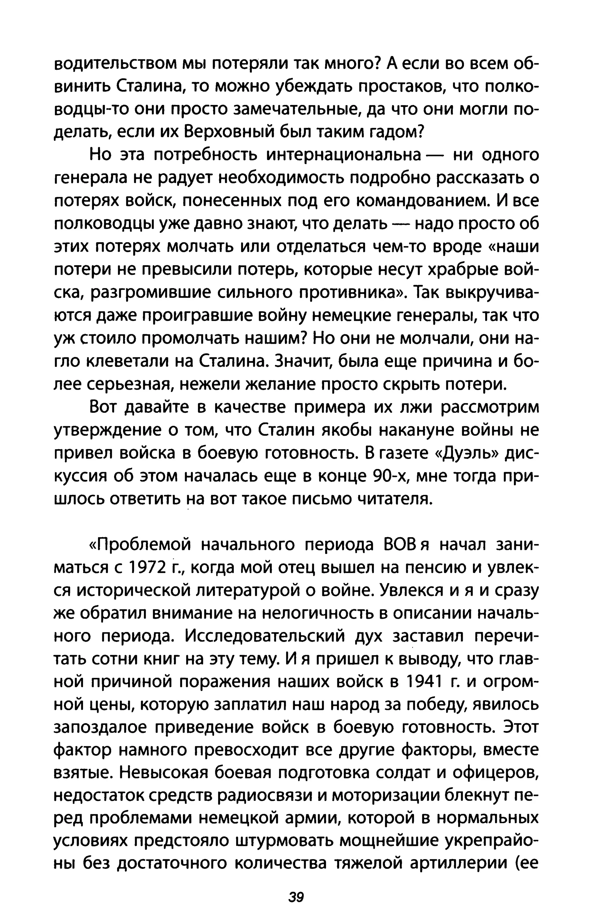 водительством мы потеряли так много? А если во всем об­
винить Сталина, то можно убеждать простаков, что полко­
водцы-то они просто замечательные, да что они могли по­
делать, если их Верховный был таким гадом?
Но эта потребность интернациональна - ни одного
генерала не радует необходимость подробно рассказать о
потерях войск, понесенных под его командованием. И все
полководцы уже давно знают, что делать - надо просто об
этих потерях молчать или отделаться чем-то вроде «наши
потери не превысили потерь, которые несут храбрые вой­
ска, разгромившие сильного противника». Так выкручива­
ются даже проигравшие войну немецкие генералы, так что
уж стоило промолчать нашим? Но они не молчали, они на­
гло клеветали на Сталина. Значит, была еще причина и бо­
лее серьезная, нежели желание просто скрыть потери.
Вот давайте в качестве примера их лжи рассмотрим
утверждение о том, что Сталин якобы накануне войны не
привел войска в боевую готовность. В газете «Дуэль» дис­
куссия об этом началась еще в конце 90-х, мне тогда при­
шлось ответить на вот такое письмо читателя.
«Проблемой начального периода ВОВ я начал зани­
маться с 1972 г., когда мой отец вышел на пенсию и увлек­
ся исторической литературой о войне. Увлекся и я и сразу
же обратил внимание на нелогичность в описании началь­
ного периода. Исследовательский дух заставил перечи­
тать сотни книг на эту тему. И я пришел к выводу, что глав­
ной причиной поражения наших войск в 1941 г. и огром­
ной цены, которую заплатил наш народ за победу, явилось
запоздалое приведение войск в боевую готовность. Этот
фактор намного превосходит все другие факторы, вместе
взятые. Невысокая боевая подготовка солдат и офицеров,
недостаток средств радиосвязи и моторизации блекнут пе­
ред проблемами немецкой армии, которой в нормальных
условиях предстояло штурмовать мощнейшие укрепрайо­
ны без достаточного количества тяжелой артиллерии (ее
39
 
