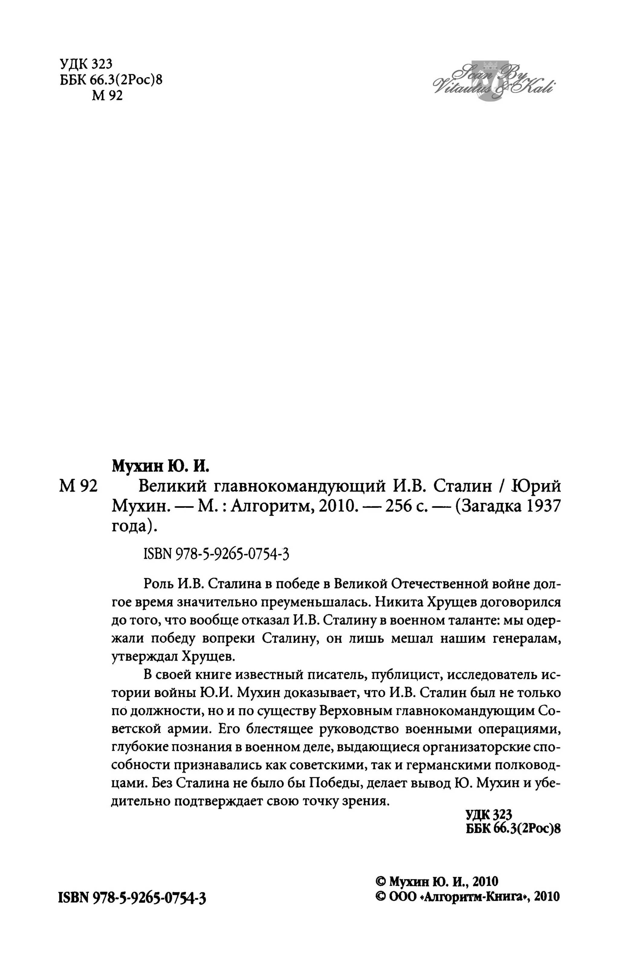 УДК 323
ББК 66.3(2Рос)8
М92
МухинЮ.И.
М 92 Великий главнокомандующий И.В. Сталин / Юрий
Мухин. - М. :Алгоритм, 2010. - 256 с. - (Загадка 1937
года).
ISBN 978-5-9265-0754-3
Роль И.В. Сталина в победе в Великой Отечественной войне дол­
гое время значительно преуменьшалась. Никита Хрущев договорился
до того, что вообще отказал И.В. Сталину в военном таланте: мы одер­
жали победу вопреки Сталину, он лишь мешал нашим генералам,
утверждал Хрущев.
В своей книге известный писатель, публицист, исследователь ис­
тории войны Ю.И. Мухин доказывает, что И.В. Сталин был не только
по должности, но и по существу Верховным главнокомандующим Со­
ветской армии. Его блестящее руководство военными операциями,
глубокие познания в военном деле, выдающиеся организаторские спо­
собности признавались как советскими, так и германскими полковод­
цами. Без Сталина не было бы Победы, делает вывод Ю. Мухин и у6е-
дительно подтверждает свою точку зрения.
ISBN 978-5-9265-0754-3
удк 323
ББК66.3(2РОС)8
CI Мухин Ю. Н., 2010
CI 000 .Алroритм-Книга" 2010
 