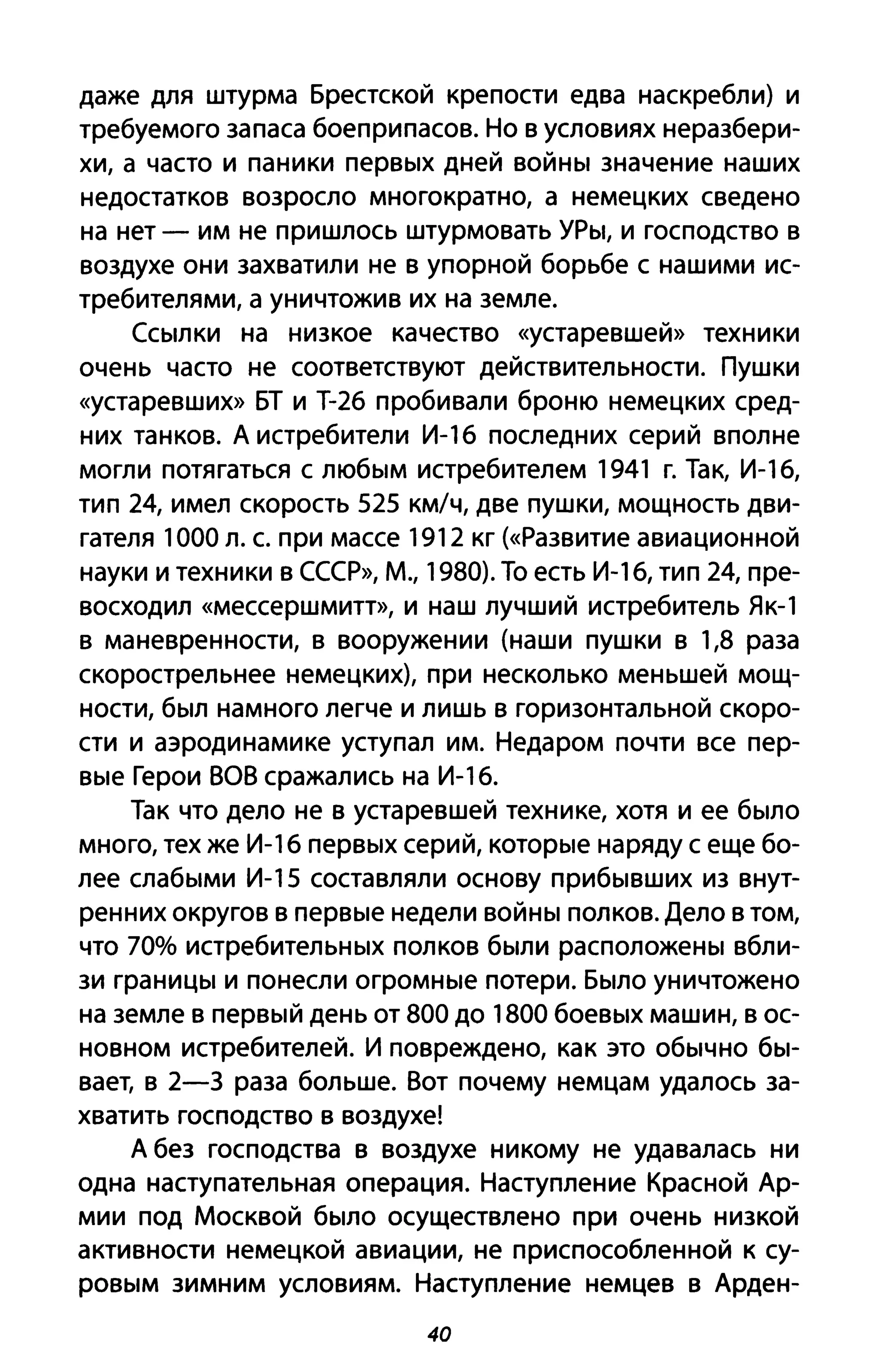 даже для штурма Брестской крепости едва наскребли) и
требуемого запаса боеприпасов. Но в условиях неразбери­
хи, а часто и паники первых дней войны значение наших
недостатков возросло многократно, а немецких сведено
на нет - им не пришлось штурмовать УРы, и господство в
воздухе они захватили не в упорной борьбе с нашими ис­
требителями, а уничтожив их на земле.
Ссылки на низкое качество «устаревшей» техники
очень часто не соответствуют действительности. Пушки
«устаревших» БТ и Т-26 пробивали броню немецких сред­
них танков. А истребители И-16 последних серий вполне
могли потягаться с любым истребителем 1941 г. Так, И-16,
тип 24, имел скорость 525 км/ч, две пушки, мощность дви­
гателя 1000 л. с. при массе 1912 кг (<<Развитие авиационной
науки и техники в СССР», М., 1980). То есть И-1 6, тип 24, пре­
восходил «мессершмитт», И наш лучший истребитель Як-1
в маневренности, в вооружении (наши пушки в 1,8 раза
скорострельнее немецких), при несколько меньшей мощ­
ности, был намного легче и лишь в горизонтальной скоро­
сти и аэродинамике уступал им. Недаром почти все пер­
вые Герои ВОВ сражались на И-16.
Так что дело не в устаревшей технике, хотя и ее было
много, тех же И-1 6 первых серий, которые наряду с еще бо­
лее слабыми И-15 составляли основу прибывших из внут­
ренних округов в первые недели войны полков. Дело в том,
что 70% истребительных полков были расположены вбли­
зи границы и понесли огромные потери. Было уничтожено
на земле в первый день от 800 до 1800 боевых машин, в ос­
новном истребителей. И повреждено, как это обычно бы­
вает, в 2-3 раза больше. Вот почему немцам удалось за­
хватить господство в воздухе!
А без господства в воздухе никому не удавалась ни
одна наступательная операция. Наступление Красной Ар­
мии под Москвой было осуществлено при очень низкой
активности немецкой авиации, не приспособленной к су­
ровым зимним условиям. Наступление немцев в Арден-
40
 