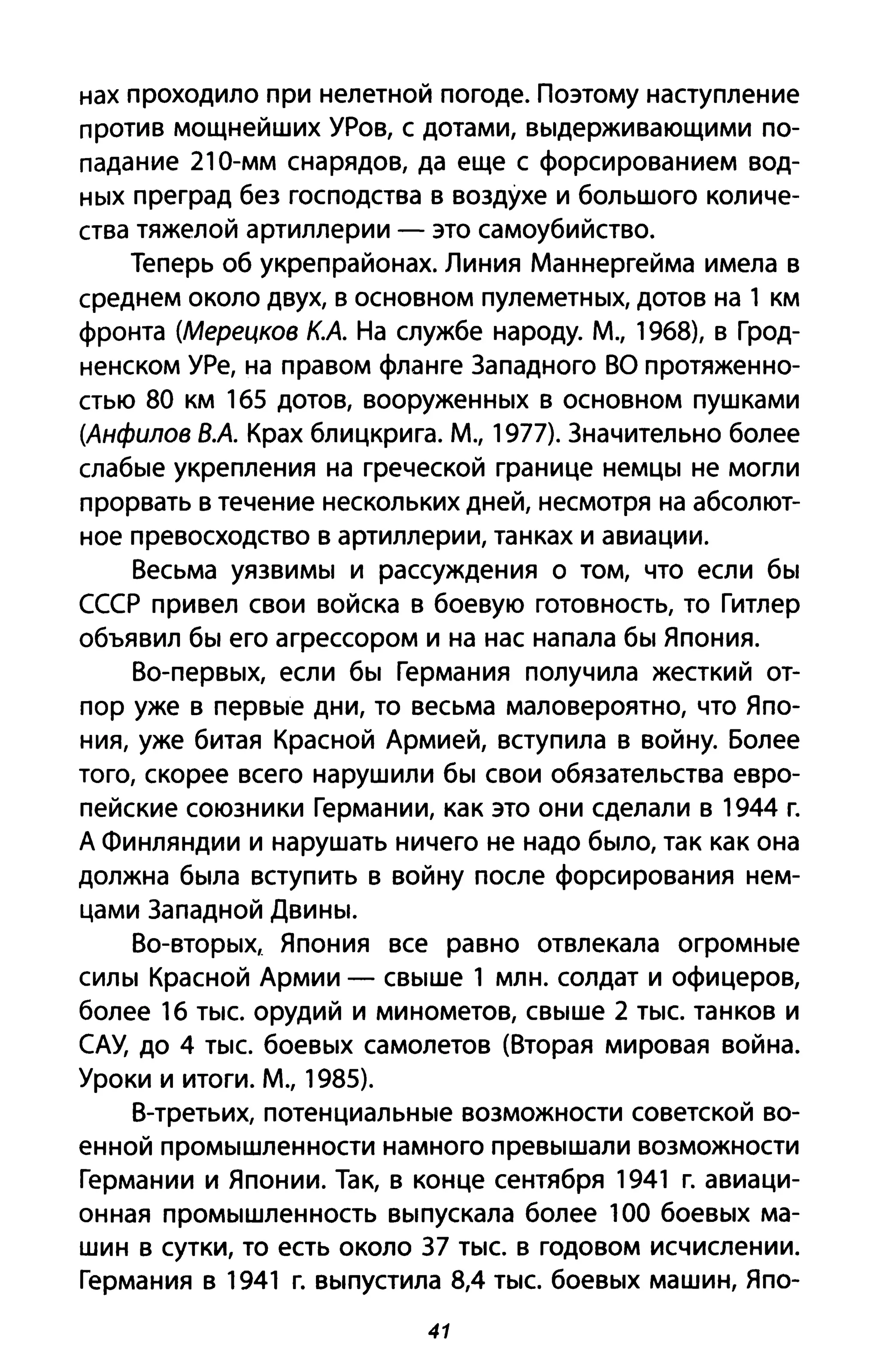 нах проходило при нелетной погоде. Поэтому наступление
против мощнейших УРов, с дотами, выдерживающими по­
падание 210-мм снарядов, да еще с форсированием вод­
ных преград без господства в воздухе и большого количе­
ства тяжелой артиллерии - это самоубийство.
Теперь об укреп районах. Линия Маннергейма имела в
среднем около двух, в основном пулеметных, дотов на 1 км
фронта (Мерецков к.А. На службе народу. М., 1968), в Грод­
ненском УРе, на правом фланге Западного ВО протяженно­
стью 80 км 165 дотов, вооруженных в основном пушками
(Анфилов ВА Крах блицкрига. М., 1977). Значительно более
слабые укрепления на греческой границе немцы не могли
прорвать в течение нескольких дней, несмотря на абсолют­
ное превосходство в артиллерии, танках и авиации.
Весьма уязвимы и рассуждения о том, что если бы
СССР привел свои войска в боевую готовность, то Гитлер
объявил бы его агрессором и на нас напала бы Япония.
Во-первых, если бы Германия получила жесткий от­
пор уже в первые дни, то весьма маловероятно, что Япо­
ния, уже битая Красной Армией, вступила в войну. Более
того, скорее всего нарушили бы свои обязательства евро­
пейские союзники Германии, как это они сделали в 1944 г.
А Финляндии и нарушать ничего не надо было, так как она
должна была вступить в войну после форсирования нем­
цами Западной Двины.
Во-вторых, Япония все равно отвлекала огромные
силы Красной Армии - свыше 1 млн. солдат и офицеров,
более 16 тыс. орудий И минометов, свыше 2 тыс. танков и
САУ, до 4 тыс. боевых самолетов (Вторая мировая война.
Уроки и итоги. М., 1985).
В-третьих, потенциальные возможности советской во­
енной промышленности намного превышали возможности
Германии и Японии. Так, в конце сентября 1941 г. авиаци­
онная промышленность выпускала более 100 боевых ма­
шин в сутки, то есть около 37 тыс. в годовом исчислении.
Германия в 1941 г. выпустила 8,4 тыс. боевых машин, Япо-
41
 