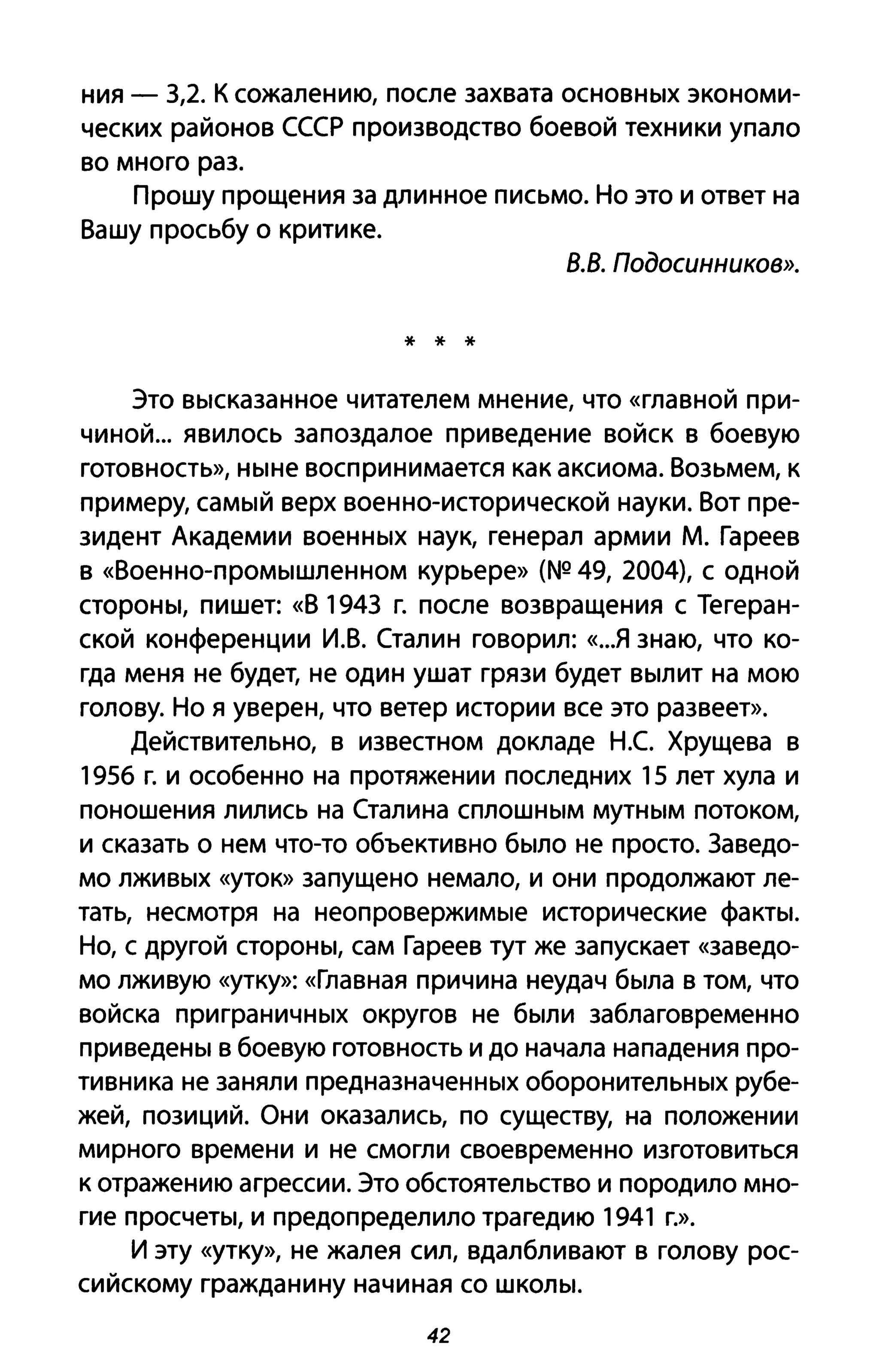 ния - 3,2. К сожалению, после захвата OCHOBHblX экономи­
ческих районов СССР производство боевой техники упало
во много раз.
Прошу прощения за длинное письмо. НО это и ответ на
Вашу просьбу о критике.
8.8. Подосuннuков».
* * *
Это Вblсказанное читателем мнение, что «главной при­
чиной... явилось запоздалое приведение войск в боевую
готовность», HblHe воспринимается как аксиома. Возьмем, к
примеру, саМblЙ верх военно-исторической науки. Вот пре­
зидент Академии BoeHHblX наук, генерал армии М. Гареев
в «BoeHHO-ПРОМbIшленном курьере» (NQ 49, 2004), с одной
CTOPOHbI, пишет: «В 1943 г. после возвращения с Тегеран­
ской конференции И.В. Сталин говорил: «..Я знаю, что ко­
гда меня не будет, не один ушат грязи будет ВblЛИТ на мою
голову. но я уверен, что ветер истории все это развеет».
Действительно, в известном докладе Н.С Хрущева в
1956 г. и особенно на протяжении последних 15 лет хула и
поношения лились на Сталина СПЛОШНblМ MYTHblM потоком,
И сказать о нем что-то объективно бblЛО не просто. Заведо­
мо ЛЖИВblХ «уток» запущено немало, и они продолжают ле­
тать, несмотря на неопровеРЖИМblе исторические фаКТbI.
но, с другой CТOPOHbI, сам Гареев тут же запускает «заведо­
мо лживую «утку»: «Главная причина неудач бblла в том, что
войска приграНИЧНblХ округов не бblЛИ заблаговременно
приведеНbI в боевую готовность и до начала нападения про­
тивника не заняли предназначеННblХ оборонитеЛЬНblХ рубе­
жей, позиций. Они оказались, по существу, на положении
мирного времени и не смогли своевременно изготовиться
к отражению агрессии. Это обстоятельство и породило мно­
гие просчеТbI, и предопределило трагедию 1941 г.».
И эту «утку», не жалея сил, вдалбливают в голову рос­
сийскому гражданину начиная со ШКОЛbl.
42
 