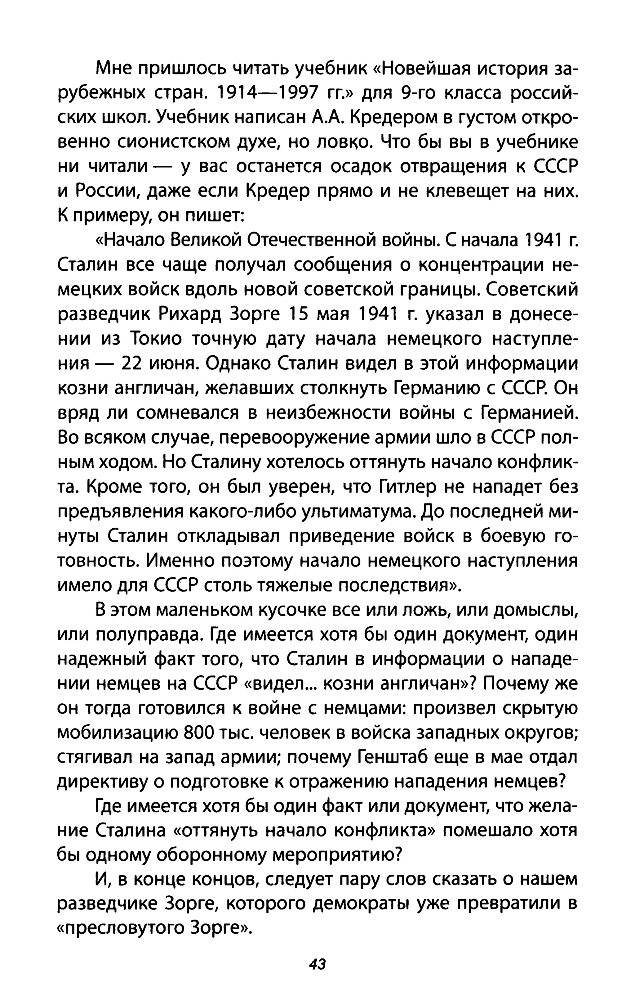 Мне пришлось читать учебник «Новейшая история за­
рубежных стран. 1914-1997 гг.» для 9-го класса россий­
ских школ. Учебник написан АА Кредером в густом откро­
венно сионистском духе, но ловко. Что бы вы в учебнике
ни читали - у вас останется осадок отвращения к СССР
и России, даже если Кредер прямо и не клевещет на них.
К примеру, он пишет:
«Начало Великой Отечественной войны. С начала 1941 г.
Сталин все чаще получал сообщения о концентрации не­
мецких войск вдоль новой советской границы. Советский
разведчик Рихард Зорге 15 мая 1941 г. указал в донесе­
нии из Токио точную дату начала немецкого наступле­
ния - 22 июня. Однако Сталин видел в этой информации
козни англичан, желавших столкнуть Германию с СССР. Он
вряд ли сомневался в неизбежности войны с Германией.
Во всяком случае, перевооружение армии шло в СССР пол­
ным ходом. Но Сталину хотелось оттянуть начало конфлик­
та. Кроме того, он был уверен, что Гитлер не нападет без
предъявления какого-либо ультиматума. До последней ми­
нуты Сталин откладывал приведение войск в боевую го­
товность. Именно поэтому начало немецкого наступления
имело для СССР столь тяжелые последствия».
В этом маленьком кусочке все или ложь, или домыслы,
или полуправда. Где имеется хотя бы один документ, один
надежный факт того, что Сталин в информации о нападе­
нии немцев на СССР «видел... козни англичан»? Почему же
он тогда готовился к войне с немцами: произвел скрытую
мобилизацию 800 тыс. человек в войска западных округов;
стягивал на запад армии; почему Генштаб еще в мае отдал
директиву о подготовке к отражению нападения немцев?
Где имеется хотя бы один факт или документ, что жела­
ние Сталина «оттянуть начало конфликта» помешало хотя
бы одному оборонному мероприятию?
И, в конце концов, следует пару слов сказать о нашем
разведчике Зорге, которого демократы уже превратили в
«пресловутого Зорге».
43
 