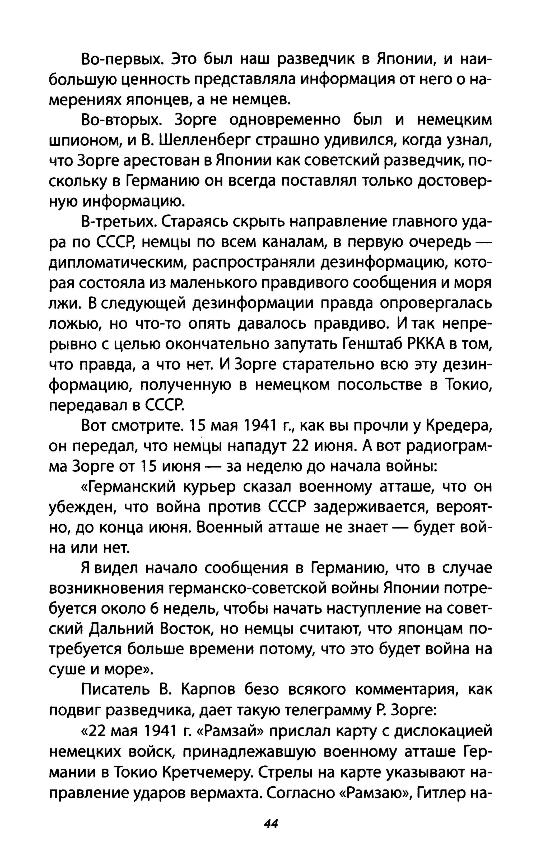 Во-первых. Это был наш разведчик в Японии, и наи­
большую ценность представляла информация от него о на­
мерениях японцев, а не немцев.
Во-вторых. Зорге одновременно был и немецким
шпионом, и В. Шелленберг страшно удивился, когда узнал,
что Зорге арестован в Японии как советский разведчик, по­
скольку в Германию он всегда поставлял только достовер­
ную информацию.
В-третьих. Стараясь скрыть направление главного уда­
ра по СССр, немцы по всем каналам, в первую очередь -
дипломатическим, распространяли дезинформацию, кото­
рая состояла из маленького правдивого сообщения и моря
лжи. В следующей дезинформации правда опровергалась
ложью, но что-то опять давалось правдиво. И так непре­
рывно с целью окончательно запутать Генштаб РККА в том,
что правда, а что нет. И Зорге старательно всю эту дезин­
формацию, полученную в немецком посольстве в Токио,
передавал в СССР.
Вот смотрите. 15 мая 1941 г., как вы прочли у Кредера,
он передал, что немцы нападут 22 июня. А вот радиограм­
ма Зорге от 15 июня - за неделю до начала войны:
«Германский курьер сказал военному атташе, что он
убежден, что война против СССР задерживается, вероят­
но, до конца июня. Военный атташе не знает - будет вой­
на или нет.
Я видел начало сообщения в Германию, что в случае
возникновения германско-советской войны Японии потре­
буется около б недель, чтобы начать наступление на совет­
ский Дальний Восток, но немцы считают, что японцам по­
требуется больше времени потому, что это будет война на
суше и море».
Писатель В. Карпов безо всякого комментария, как
подвиг разведчика, дает такую телеграмму Р. Зорге:
«22 мая 1941 г. «Рамзай» прислал карту с дислокацией
немецких войск, принадлежавшую военному атташе Гер­
мании в Токио Кретчемеру. Стрелы на карте указывают на­
правление ударов вермахта. Согласно «Рамзаю», Гитлер на-
44
 