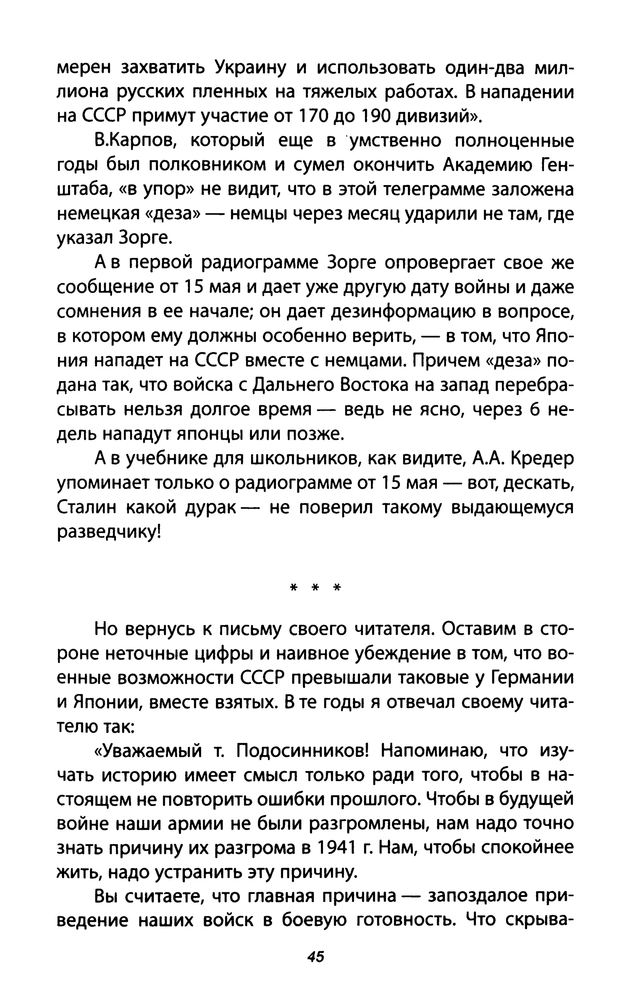мерен захватить Украину и использовать один-два мил­
лиона русских пленных на тяжелых работах. В нападении
на СССР примут участие от 170 до 190 дивизий».
В.Карпов, который еще вумственно полноценные
годы был полковником и сумел окончить Академию Ген­
штаба, «в упор» не видит, что в этой телеграмме заложена
немецкая «деза» - немцы через месяц ударили не там, где
указал Зорге.
А в первой радиограмме Зорге опровергает свое же
сообщение от 15 мая и дает уже другую дату войны и даже
сомнения в ее начале; он дает дезинформацию в вопросе,
в котором ему должны особенно верить, - в том, что Япо­
ния нападет на СССР вместе с немцами. Причем «деза» по­
дана так, что войска с Дальнего Востока на запад перебра­
сывать нельзя долгое время - ведь не ясно, через б не­
дель нападут японцы или позже.
А в учебнике для школьников, как видите, АА Кредер
упоминает только о радиограмме от 15 мая - вот, дескать,
Сталин какой дурак - не поверил такому выдающемуся
разведчику!
* * *
Но вернусь к письму своего читателя. Оставим в сто­
роне неточные цифры и наивное убеждение в том, что во­
енные возможности СССР превышали таковые у Германии
и Японии, вместе взятых. В те годы я отвечал своему чита­
телю так:
«Уважаемый т. Подосинников! Напоминаю, что изу­
чать историю имеет смысл только ради того, чтобы в на­
стоящем не повторить ошибки прошлого. Чтобы в будущей
войне наши армии не были разгромлены, нам надо точно
знать причину их разгрома в 1941 г. Нам, чтобы спокойнее
жить, надо устранить эту причину.
Вы считаете, что главная причина - запоздалое при­
ведение наших войск в боевую готовность. Что скрыва-
45
 