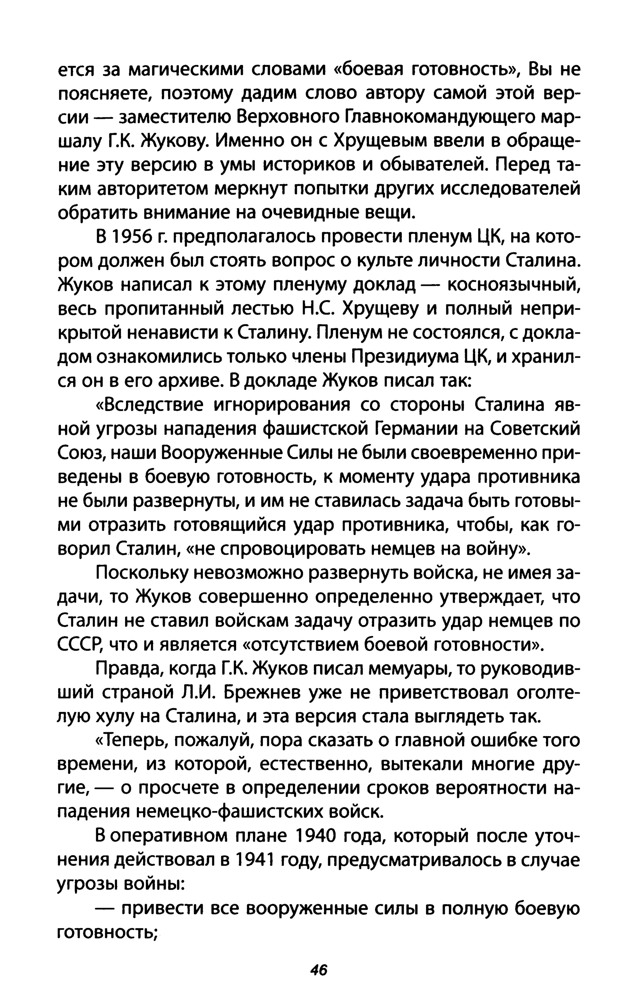 ется за магическими словами «боевая готовность», Вы не
поясняете, поэтому дадим слово автору самой этой вер­
сии - заместителю Верховного Главнокомандующего мар­
шалу Г.К. Жукову. Именно он с Хрущевым ввели в обраще­
ние эту версию в умы историков и обывателей. Перед та­
ким авторитетом меркнут попытки других исследователей
обратить внимание на очевидные вещи.
В 1956 г. предполагалось провести пленум ЦК, на кото­
ром должен был стоять вопрос о культе личности Сталина.
Жуков написал к этому пленуму доклад - косноязычный,
весь пропитанный лестью Н.С Хрущеву и полный непри­
крытой ненависти к Сталину. Пленум не состоялся, с докла­
дом ознакомились только члены Президиума ЦК, и хранил­
ся он в его архиве. В докладе Жуков писал так:
«Вследствие игнорирования со стороны Сталина яв­
ной угрозы нападения фашистской Германии на Советский
Союз, наши Вооруженные Силы не были своевременно при­
ведены в боевую готовность, к моменту удара противника
не были развернуты, и им не ставилась задача быть готовы­
ми отразить готовящийся удар противника, чтобы, как го­
ворил Сталин, «не спровоцировать немцев на войну».
Поскольку невозможно развернуть войска, не имея за­
дачи, то Жуков совершенно определенно утверждает, что
Сталин не ставил войскам задачу отразить удар немцев по
СССр, что и является «отсутствием боевой готовности».
Правда, когда Г.К. Жуков писал мемуары, то руководив­
ший страной Л.И. Брежнев уже не приветствовал оголте­
лую хулу на Сталина, и эта версия стала выглядеть так.
«Теперь, пожалуй, пора сказать о главной ошибке того
времени, из которой, естественно, вытекали многие дру­
гие, - о просчете в определении сроков вероятности на­
падения немецко-фашистских войск.
В оперативном плане 1940 года, который после уточ­
нения действовал в 1941 году, предусматривалось в случае
угрозы войны:
- привести все вооруженные силы в полную боевую
готовность;
46
 
