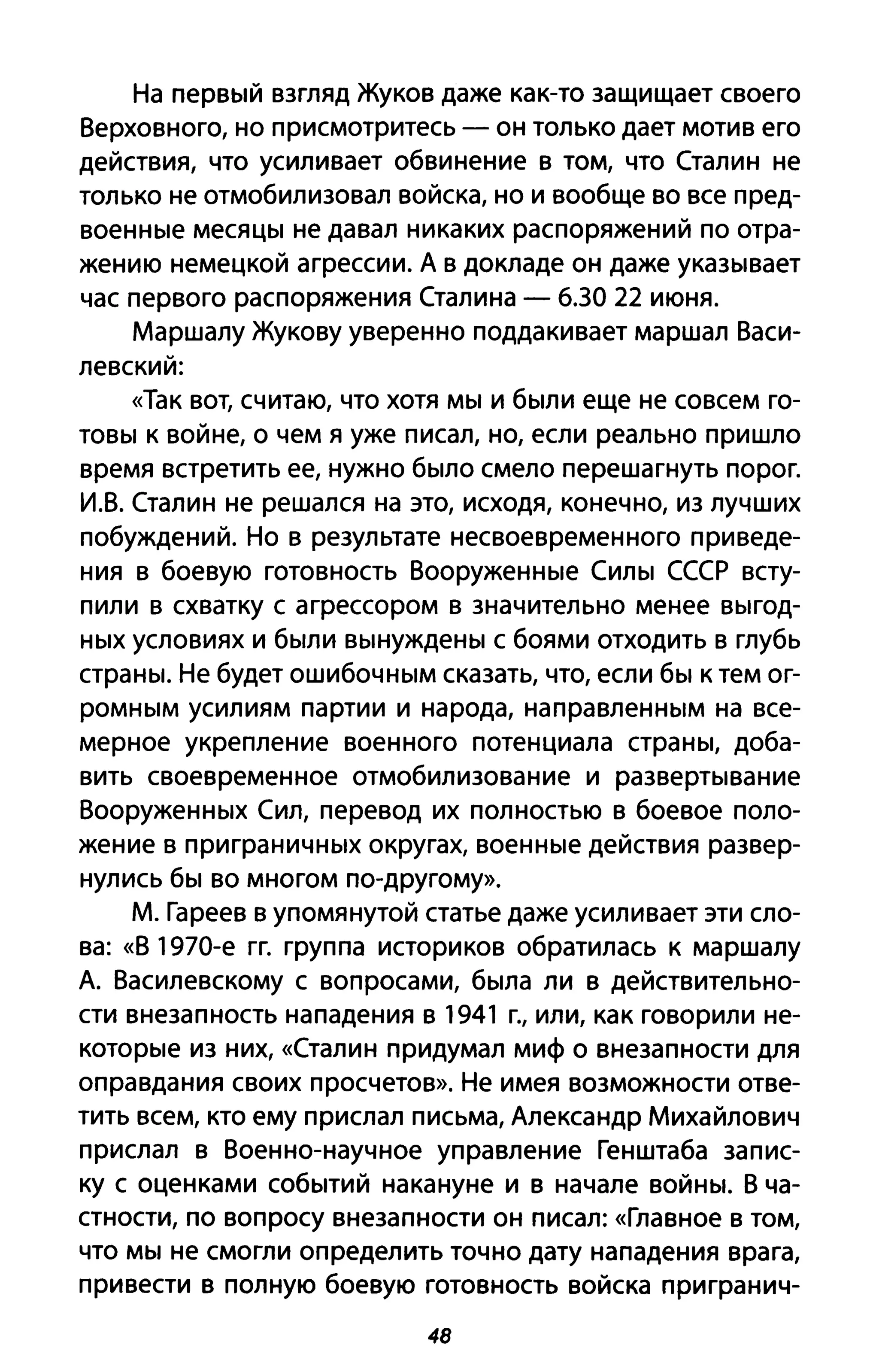 На первый взгляд Жуков даже как-то защищает своего
Верховного, но присмотритесь - он только дает мотив его
действия, что усиливает обвинение в том, что Сталин не
только не отмобилизовал войска, но и вообще во все пред­
военные месяцы не давал никаких распоряжений по отра­
жению немецкой агрессии. А в докладе он даже указывает
час первого распоряжения Сталина - 6.30 22 июня.
Маршалу Жукову уверенно поддакивает маршал Васи­
левский:
«Так вот, считаю, что хотя мы и были еще не совсем го­
товы к войне, о чем я уже писал, но, если реально пришло
время встретить ее, нужно было смело перешагнуть порог.
И.В. Сталин не решался на это, исходя, конечно, из лучших
побуждений. Но в результате несвоевременного приведе­
ния в боевую готовность Вооруженные Силы СССР всту­
пили в схватку с агрессором в значительно менее выгод­
ных условиях и были вынуждены с боями отходить в глубь
страны. Не будет ошибочным сказать, что, если бы к тем ог­
ромным усилиям партии и народа, направленным на все­
мерное укрепление военного потенциала страны, доба­
вить своевременное отмобилизование и развертывание
Вооруженных Сил, перевод их полностью в боевое поло­
жение в при граничных округах, военные действия развер­
нулись бы во многом по-другому».
М. Гареев в упомянутой статье даже усиливает эти сло­
ва: «В 1970-е гг. группа историков обратилась к маршалу
А. Василевскому с вопросами, была ли в действительно­
сти внезапность нападения в 1941 г., или, как говорили не­
которые из них, «Сталин придумал миф о внезапности для
оправдания своих просчетов». Не имея возможности отве­
тить всем, кто ему прислал письма, Александр Михайлович
прислал в Военно-научное управление Генштаба запис­
ку с оценками событий накануне и в начале войны. В ча­
стности, по вопросу внезапности он писал: «Главное В том,
что мы не смогли определить точно дату нападения врага,
привести в полную боевую готовность войска пригранич-
48
 