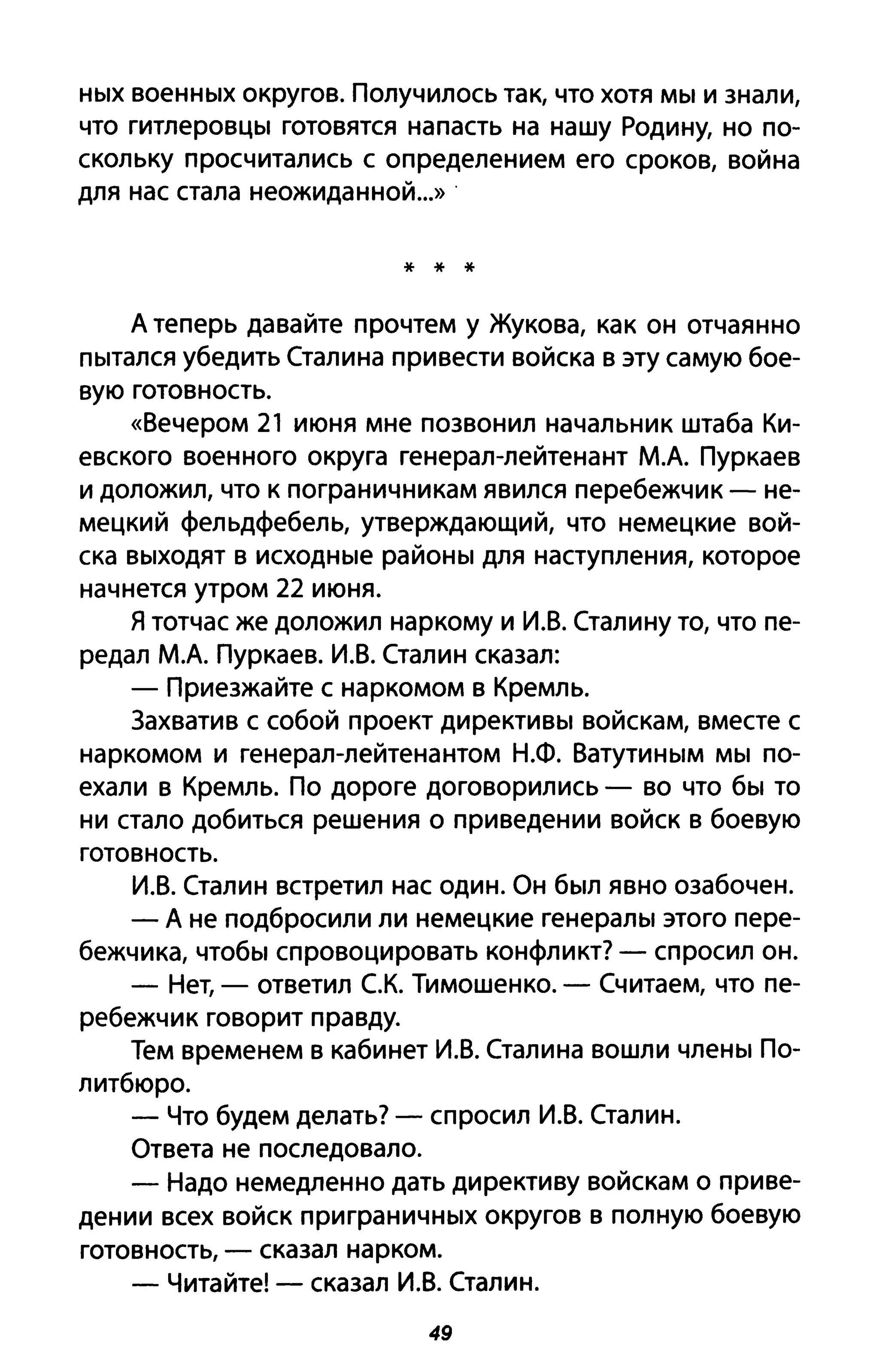 HblX BoeHHblX округов. Получилось так, что хотя MbI И знали,
что гитлеРОВЦbl готовятся напасть на нашу Родину, но по­
скольку просчитались с определением его сроков, война
для нас стала неожиданной...» .
* * *
д теперь давайте прочтем у Жукова, как он отчаянно
Пblтался убедить Сталина привести войска в эту самую бое­
вую готовность.
«Вечером 21 июня мне позвонил начальник штаба Ки­
евского военного округа генерал-лейтенант М.д. Пуркаев
и доложил, что к пограничникам явился перебежчик - не­
мецкий фельдфебель, утверждающий, что немецкие вой­
ска ВblХОДЯТ в ИСХОДНblе раЙОНbI для наступления, которое
начнется утром 22 июня.
Я тотчас же доложил наркому и И.В. Сталину то, что пе­
редал М.д. Пуркаев. И.В. Сталин сказал:
- Приезжайте с наркомом в Кремль.
Захватив с собой проект диреКТИВbI войскам, вместе с
наркомом и генерал-лейтенантом Н.Ф. ВаТУТИНblМ MbI по­
ехали в Кремль. По дороге договорились - во что бbl то
ни стало добиться решения о приведении войск в боевую
готовность.
И.В. Сталин встретил нас один. Он бblЛ явно озабочен.
- Д не подбросили ли немецкие генераЛbl этого пере­
бежчика, чтобbl спровоцировать конфликт? - спросил он.
- Нет, - ответил с.К. Тимошенко. - Считаем, что пе­
ребежчик говорит правду.
Тем временем в кабинет И.В. Сталина вошли члеНbI По-
литбюро.
- Что будем делать? - спросил И.В. Сталин.
Ответа не последовало.
- Надо немедленно дать директиву войскам о приве­
дении всех войск приграНИЧНblХ округов в полную боевую
готовность, - сказал нарком.
- Читайте! - сказал И.В. Сталин.
49
 