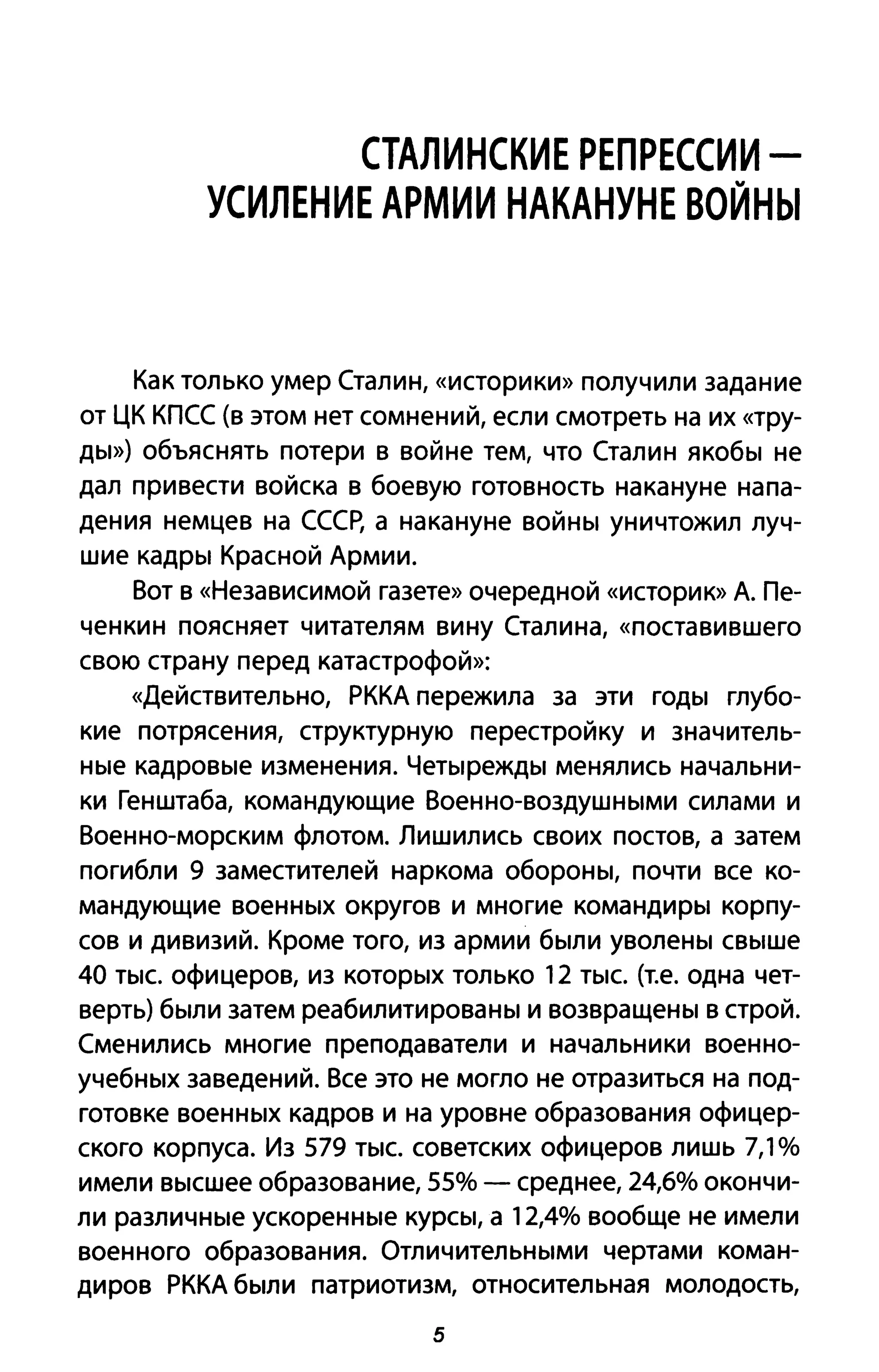 СТАЛИНСКИЕ РЕПРЕССИИ -
УСИЛЕНИЕ АРМИИ НАКАНУНЕ ВОЙНЫ
Как только умер Сталин, «историки» получили задание
от ЦК КПСС (в этом нет сомнений, если смотреть на их «тру­
ды») объяснять потери в войне тем, что Сталин якобы не
дал привести войска в боевую готовность накануне напа­
дения немцев на СССр, а накануне войны уничтожил луч­
шие кадры Красной Армии.
Вот в «Независимой газете» очередной «историю> А. Пе­
ченкин поясняет читателям вину Сталина, «поставившего
свою страну перед катастрофой»:
«Действительно, РККА пережила за эти годы глубо­
кие потрясения, структурную перестройку и значитель­
ные кадровые изменения. Четырежды менялись начальни­
ки Генштаба, командующие Военно-воздушными силами и
Военно-морским флотом. Лишились своих постов, а затем
погибли 9 заместителей наркома обороны, почти все ко­
мандующие военных округов и многие командиры корпу­
сов и дивизий. Кроме того, из армии были уволены свыше
40 тыс. офицеров, из которых только 12 тыс. (т.е. одна чет­
верть) были затем реабилитированы и возвращены в строй.
Сменились многие преподаватели и начальники военно­
учебных заведений. Все это не могло не отразиться на под­
готовке военных кадров и на уровне образования офицер­
ского корпуса. Из 579 тыс. советских офицеров лишь 7,1%
имели высшее образование, 55% - среднее, 24,6% окончи­
ли различные ускоренные курсы, а 12,4% вообще не имели
военного образования. Отличительными чертами коман­
диров РККА были патриотизм, относительная молодость,
5
 