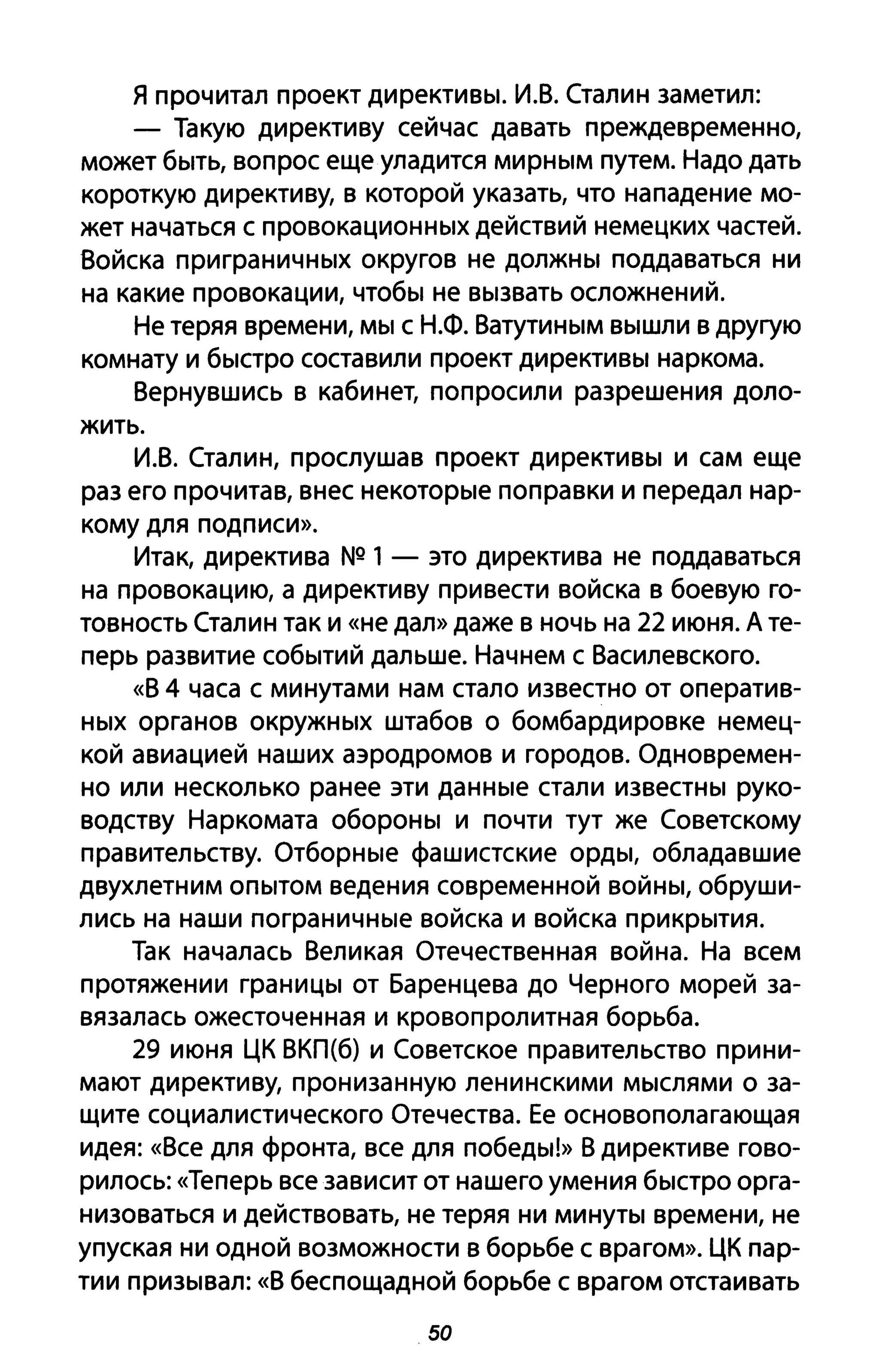 я прочитал проект директивы. И.В. Сталин заметил:
- Такую директиву сейчас давать преждевременно,
может быть, вопрос еще уладится мирным путем. Надо дать
короткую директиву, в которой указать, что нападение мо­
жет начаться с провокационных действий немецких частей.
Войска приграничных округов не должны поддаваться ни
на какие провокации, чтобы не вызвать осложнений.
Не теряя времени, мы с Н.Ф. Ватутиным вышли в другую
комнату и быстро составили проект директивы наркома.
Вернувшись в кабинет, попросили разрешения доло­
жить.
И.В. Сталин, прослушав проект директивы и сам еще
раз его прочитав, внес некоторые поправки и передал нар­
кому для подписи».
Итак, директива NQ 1- это директива не поддаваться
на провокацию, а директиву привести войска в боевую го­
товность Сталин так и «не дал» даже в ночь на 22 июня. А те­
перь развитие событий дальше. Начнем с Василевского.
«В 4 часа с минутами нам стало известно от оператив­
ных органов окружных штабов о бомбардировке немец­
кой авиацией наших аэродромов и городов. Одновремен­
но или несколько ранее эти данные стали известны руко­
водству Наркомата обороны и почти тут же Советскому
правительству. Отборные фашистские орды, обладавшие
двухлетним опытом ведения современной войны, обруши­
лись на наши пограничные войска и войска прикрытия.
Так началась Великая Отечественная война. На всем
протяжении границы от Баренцева до Черного морей за­
вязалась ожесточенная и кровопролитная борьба.
29 июня ЦК ВКП(б) и Советское правительство прини­
мают директиву, пронизанную ленинскими мыслями о за­
щите социалистического Отечества. Ее основополагающая
идея: «Все для фронта, все для победы!» В директиве гово­
рилось: «Теперь все зависит от нашего умения быстро орга­
низоваться и действовать, не теряя ни минуты времени, не
упуская ни одной возможности в борьбе с врагом». ЦК пар­
тии призывал: «8 беспощадной борьбе с врагом отстаивать
50
 