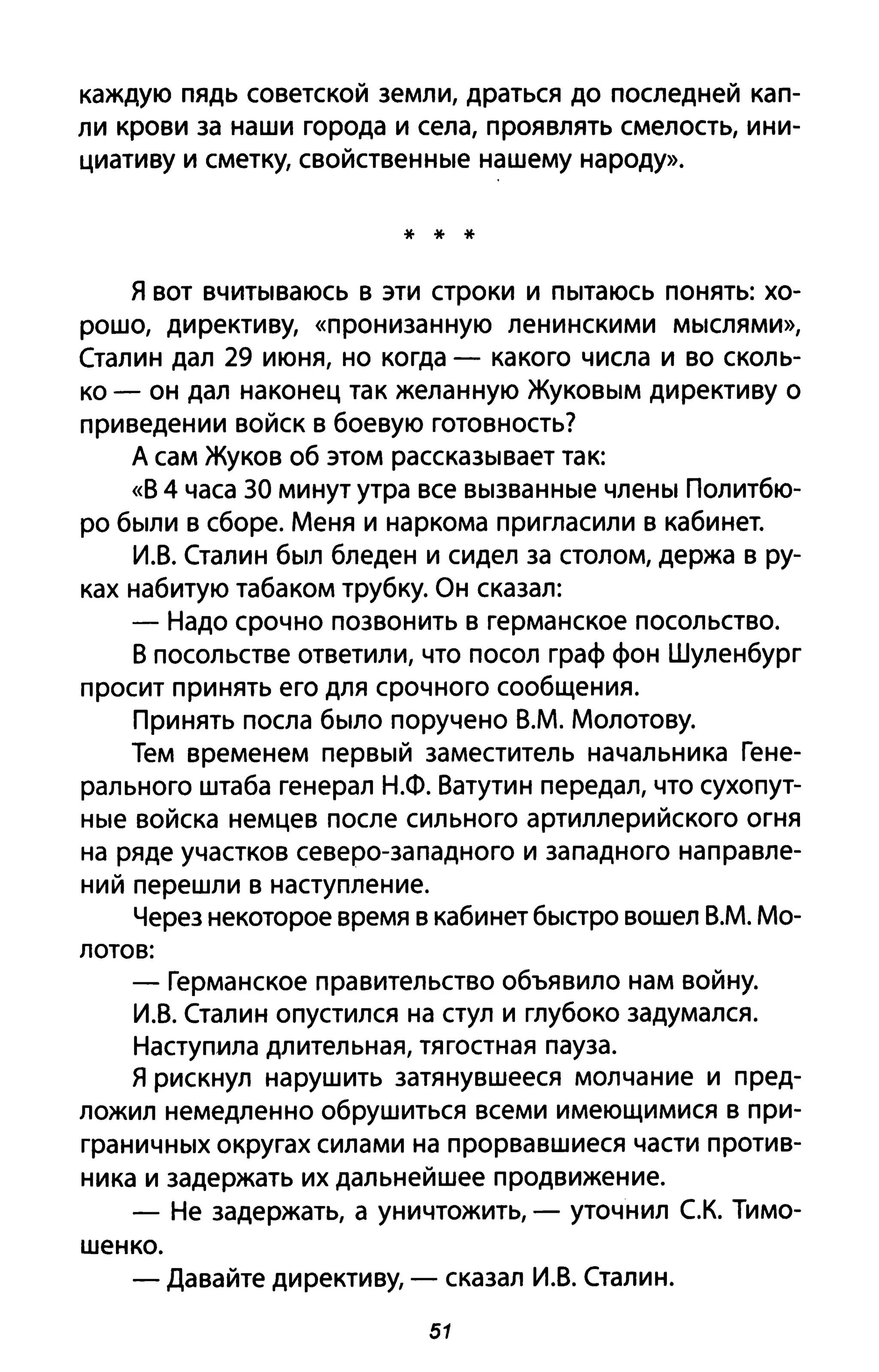 каждую пядь советской земли, драться до последней кап­
ли крови за наши города и села, проявлять смелость, ини­
циативу и сметку, свойственные нашему народу».
* * *
я вот вчитываюсь в эти строки и пытаюсь понять: хо­
рошо, директиву, «пронизанную ленинскими мыслями»,
Сталин дал 29 июня, но когда - какого числа и во сколь­
ко - он дал наконец так желанную Жуковым директиву о
приведении войск в боевую готовность?
А сам Жуков об этом рассказывает так:
«В 4 часа 30 минут утра все вызванные члены Политбю­
ро были в сборе. Меня и наркома пригласили в кабинет.
И.В. Сталин был бледен и сидел за столом, держа в ру­
ках набитую табаком трубку. Он сказал:
- Надо срочно позвонить в германское посольство.
В посольстве ответили, что посол граф фон Шуленбург
просит принять его для срочного сообщения.
Принять посла было поручено В.М. Молотову.
Тем временем первый заместитель начальника Гене­
рального штаба генерал Н.Ф. Ватутин передал, что сухопут­
ные войска немцев после сильного артиллерийского огня
на ряде участков северо-западного и западного направле­
ний перешли в наступление.
Через некоторое время в кабинет быстро вошел В.М. Мо-
лотов:
- Германское правительство объявило нам войну.
И.В. Сталин опустился на стул и глубоко задумался.
Наступила длительная, тягостная пауза.
Я рискнул нарушить затянувшееся молчание и пред­
ложил немедленно обрушиться всеми имеющимися в при­
граничных округах силами на прорвавшиеся части против­
ника и задержать их дальнейшее продвижение.
- Не задержать, а уничтожить, - уточнил с.к. Тимо­
шенко.
- Давайте директиву, - сказал И.В. Сталин.
51
 