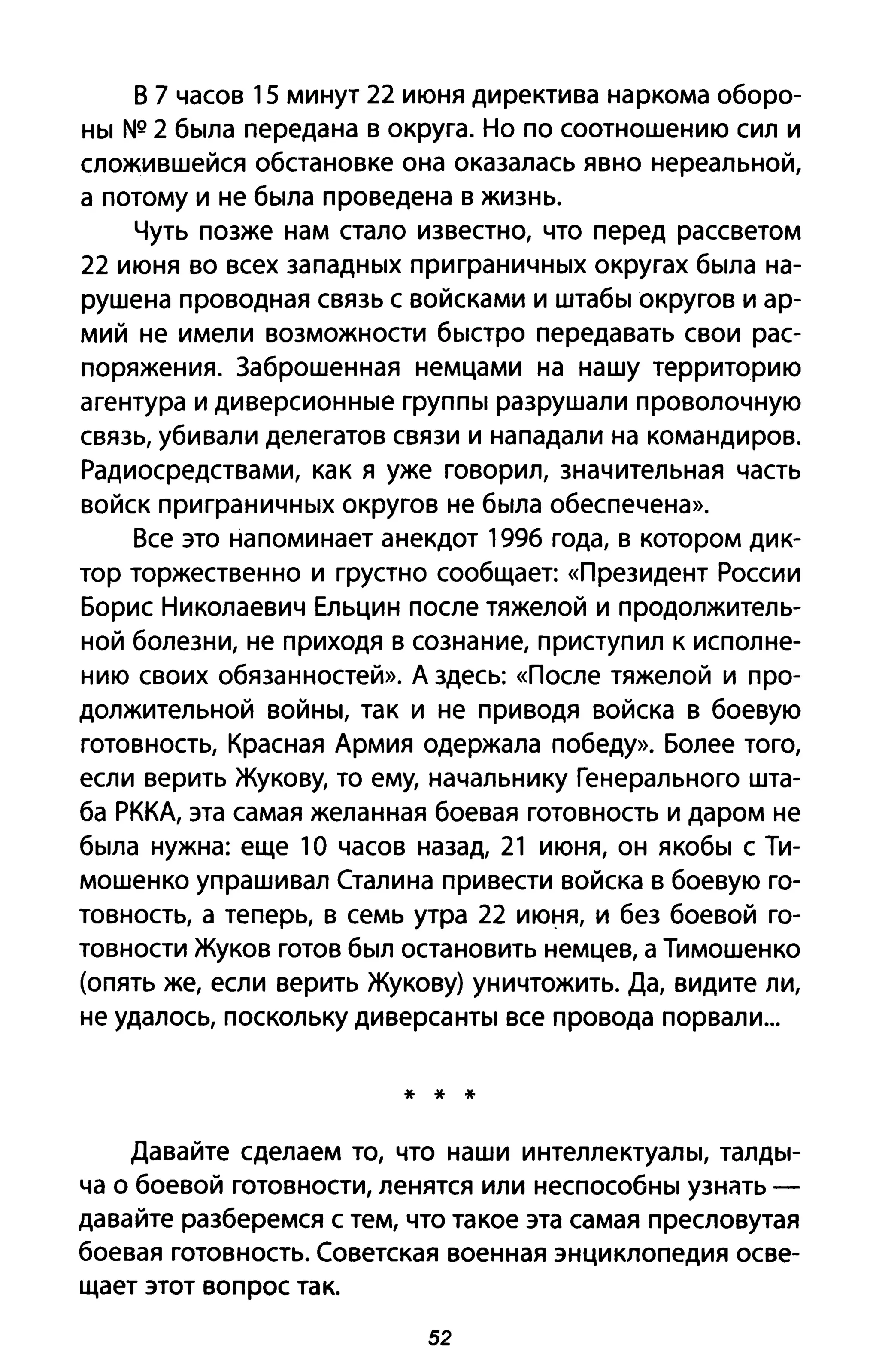 В 7 часов 15 минут 22 июня директива наркома оборо­
ны N2 2 была передана в округа. Но по соотношению сил и
сложившейся обстановке она оказалась явно нереальной,
а потому и не была проведена в жизнь.
Чуть позже нам стало известно, что перед рассветом
22 июня во всех западных при граничных округах была на­
рушена проводная связь с войсками и штабы округов и ар­
мий не имели возможности быстро передавать свои рас­
поряжения. Заброшенная немцами на нашу территорию
агентура и диверсионные группы разрушали проволочную
связь, убивали делегатов связи и нападали на командиров.
Радиосредствами, как я уже говорил, значительная часть
войск приграничных округов не была обеспечена».
Все это напоминает анекдот 1996 года, в котором дик­
тор торжественно и грустно сообщает: «Президент России
Борис Николаевич Ельцин после тяжелой и продолжитель­
ной болезни, не приходя в сознание, приступ ил к исполне­
нию своих обязанностей». А здесь: «После тяжелой и про­
должительной войны, так и не приводя войска в боевую
готовность, Красная Армия одержала победу». Более того,
если верить Жукову, то ему, начальнику Генерального шта­
ба РККА, эта самая желанная боевая готовность и даром не
была нужна: еще 10 часов назад, 21 июня, он якобы с Ти­
мошенко упрашивал Сталина привести войска в боевую го­
товность, а теперь, в семь утра 22 июня, и без боевой го­
товности Жуков готов был остановить немцев, а Тимошенко
(опять же, если верить Жукову) уничтожить. Да, видите ли,
не удалось, поскольку диверсанты все провода порвали...
* * *
Давайте сделаем то, что наши интеллектуалы, талды­
ча о боевой готовности, ленятся или неспособны УЗНiПЬ -
давайте разберемся с тем, что такое эта самая пресловутая
боевая готовность. Советская военная энциклопедия осве­
щает этот вопрос так.
52
 