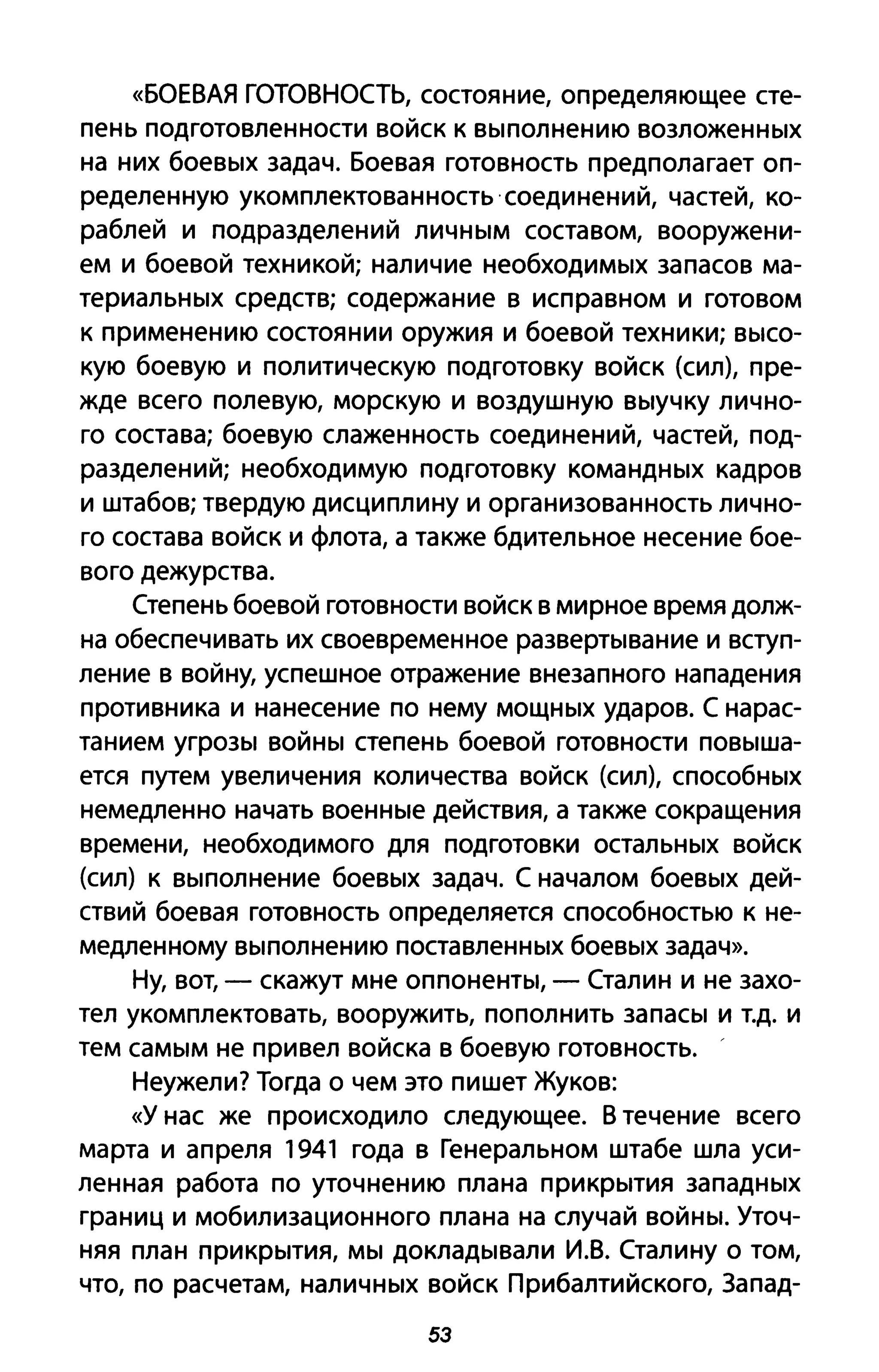«БОЕВАЯ ГОТОВНОСТЬ, состояние, определяющее сте­
пень подготовленности войск к выполнению возложенных
на них боевых задач. Боевая готовность предполагает оп­
ределенную укомплектованность соединений, частей, ко­
раблей и подразделений личным составом, вооружени­
ем и боевой техникой; наличие необходимых запасов ма­
териальных средств; содержание в исправном и готовом
к применению состоянии оружия и боевой техники; высо­
кую боевую и политическую подготовку войск (сил), пре­
жде всего полевую, морскую и воздушную выучку лично­
го состава; боевую слаженность соединений, частей, под­
разделений; необходимую подготовку командных кадров
и штабов; твердую дисциплину и организованность лично­
го состава войск и флота, а также бдительное несение бое­
вого дежурства.
Степень боевой готовности войск в мирное время долж­
на обеспечивать их своевременное развертывание и вступ­
ление в войну, успешное отражение внезапного нападения
противника и нанесение по нему мощных ударов. С нарас­
танием угрозы войны степень боевой готовности повыша­
ется путем увеличения количества войск (сил), способных
немедленно начать военные действия, а также сокращения
времени, необходимого для подготовки остальных войск
(сил) к выполнение боевых задач. С началом боевых дей­
ствий боевая готовность определяется способностью к не­
медленному выполнению поставленных боевых задач».
Ну, вот, - скажут мне оппоненты, - Сталин и не захо­
тел укомплектовать, вооружить, пополнить запасы и т.д. и
тем самым не привел войска в боевую готовность.
Неужели? Тогда о чем это пишет Жуков:
«У нас же происходило следующее. В течение всего
марта и апреля 1941 года в Генеральном штабе шла уси­
ленная работа по уточнению плана прикрытия западных
границ и мобилизационного плана на случай войны. Уточ­
няя план прикрытия, мы докладывали И.В. Сталину о том,
что, по расчетам, наличных войск Прибалтийского, Запад-
53
 