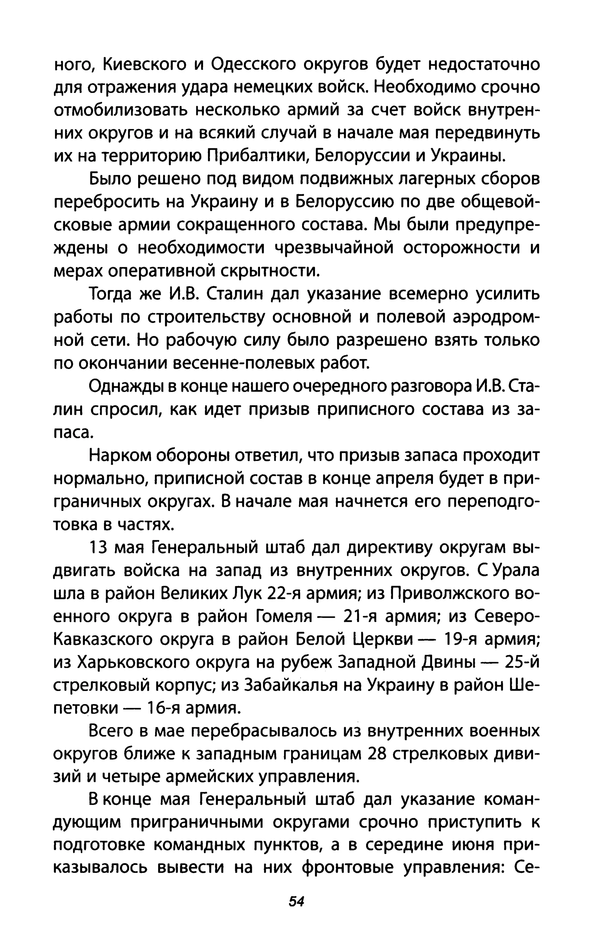 ного, Киевского и Одесского округов будет недостаточно
для отражения удара немецких войск. Необходимо срочно
отмобилизовать несколько армий за счет войск внутрен­
них округов и на всякий случай в начале мая передвинуть
их на территорию Прибалтики, Белоруссии и Украины.
Было решено под видом подвижных лагерных сборов
перебросить на Украину и в Белоруссию по две общевой­
сковые армии сокращенного состава. Мы были предупре­
ждены о необходимости чрезвычайной осторожности и
мерах оперативной скрытности.
Тогда же И.В. Сталин дал указание всемерно усилить
работы по строительству основной и полевой аэродром­
ной сети. Но рабочую силу было разрешено взять только
по окончании весенне-полевых работ.
Однажды в конце нашего очередного разговора И.В. Ста­
лин спросил, как идет призыв приписного состава из за­
паса.
Нарком обороны ответил, что призыв запаса проходит
нормально, приписной состав в конце апреля будет в при­
граничных округах. В начале мая начнется его переподго­
товка в частях.
13 мая Генеральный штаб дал директиву округам вы­
двигать войска на запад из внутренних округов. С Урала
шла в район Великих Лук 22-я армия; из Приволжского во­
енного округа в район Гомеля - 21-я армия; из Северо­
Кавказского округа в район Белой церкви - 19-я армия;
из Харьковского округа на рубеж Западной Двины - 25-й
стрелковый корпус; из Забайкалья на Украину в район Ше­
петовки - 16-я армия.
Всего в мае перебрасывалось из внутренних военных
округов ближе к западным границам 28 стрелковых диви­
зий и четыре армейских управления.
В конце мая Генеральный штаб дал указание коман­
дующим приграничными округами срочно приступить к
подготовке командных пунктов, а в середине июня при­
казывалось вывести на них фронтовые управления: Се-
54
 