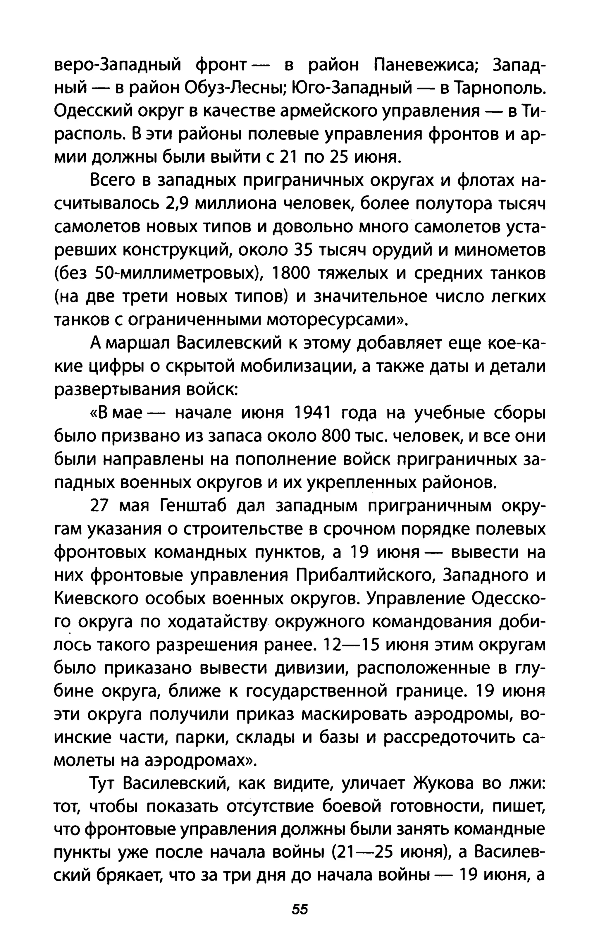 веро-Западный фронт - в район Паневежиса; Запад­
ный - в район Обуз-Лесны; Юго-Западный - в Тарнополь.
Одесский округ в качестве армейского управления - в Ти­
располь. В эти районы полевые управления фронтов и ар­
мии должны были выйти с 21 по 25 июня.
Всего в западных приграничных округах и флотах на­
считывалось 2,9 миллиона человек, более полутора тысяч
самолетов новых типов и довольно много самолетов уста­
ревших конструкций, около З5 тысяч орудий и минометов
(без 50-миллиметровых), 1800 тяжелых и средних танков
(на две трети новых типов) и значительное число легких
танков с ограниченными моторесурсами».
А маршал Василевский к этому добавляет еще кое-ка­
кие цифры о скрытой мобилизации, а также даты и детали
развертывания войск:
«В мае - начале июня 1941 года на учебные сборы
было призвано из запаса около 800 тыс. человек, и все они
были направлены на пополнение войск приграничных за­
падных военных округов и их укрепленных районов.
27 мая Генштаб дал западным приграничным окру­
гам указания о строительстве в срочном порядке полевых
фронтовых командных пунктов, а 19 июня - вывести на
них фронтовые управления Прибалтийского, Западного и
Киевского особых военных округов. Управление Одесско­
го округа по ходатайству окружного командования доби­
лось такого разрешения ранее. 12-15 июня этим округам
было приказано вывести дивизии, расположенные в глу­
бине округа, ближе к государственной границе. 19 июня
эти округа получили приказ маскировать аэродромы, во­
инские части, парки, склады и базы и рассредоточить са­
молеты на аэродромах».
Тут Василевский, как видите, уличает Жукова во лжи:
тот, чтобы показать отсутствие боевой готовности, пишет,
что фронтовые управления должны были занять командные
пункты уже после начала войны (21-25 июня), а Василев­
ский брякает, что за три дня до начала войны - 19 июня, а
55
 