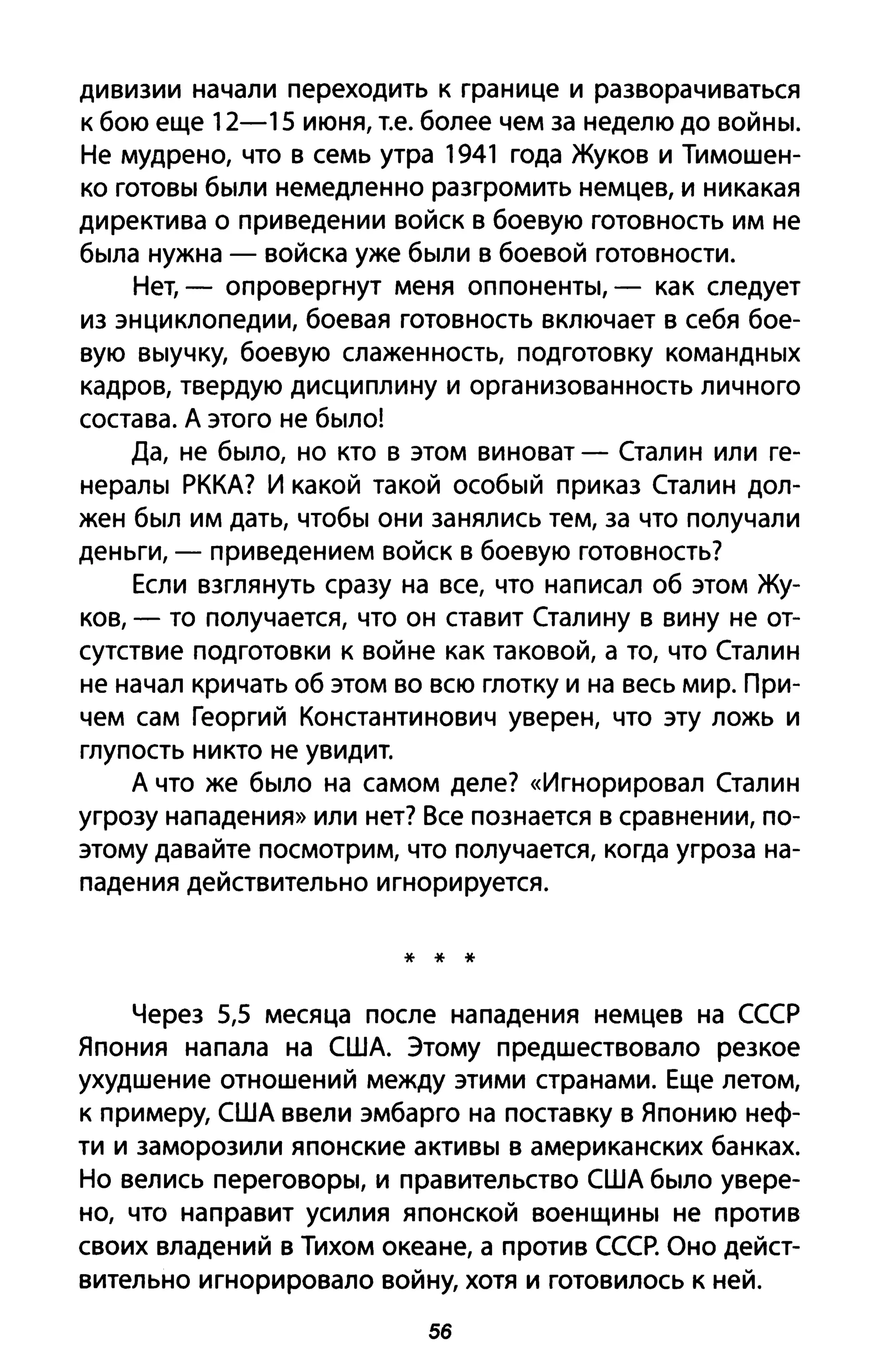 дивизии начали переходить к границе и разворачиваться
к бою еще 12-15 июня, Т.е. более чем за неделю до войны.
Не мудрено, что в семь утра 1941 года Жуков и Тимошен­
ко готовы были немедленно разгромить немцев, и никакая
директива о приведении войск в боевую готовность им не
была нужна - войска уже были в боевой готовности.
Нет, - опровергнут меня оппоненты, - как следует
из энциклопедии, боевая готовность включает в себя бое­
вую выучку, боевую слаженность, подготовку командных
кадров, твердую дисциплину и организованность личного
состава. А этого не было!
Да, не было, но кто в этом виноват - Сталин или ге­
нералы РККА? И какой такой особый приказ Сталин дол­
жен был им дать, чтобы они занялись тем, за что получали
деньги, - приведением войск в боевую готовность?
Если взглянуть сразу на все, что написал об этом Жу­
ков, - то получается, что он ставит Сталину в вину не от­
сутствие подготовки к войне как таковой, а то, что Сталин
не начал кричать об этом во всю глотку и на весь мир. При­
чем сам Георгий Константинович уверен, что эту ложь и
глупость никто не увидит.
А что же было на самом деле? «Игнорировал Сталин
угрозу нападения» или нет? Все познается в сравнении, по­
этому давайте посмотрим, что получается, когда угроза на­
падения действительно игнорируется.
* * *
Через 5,5 месяца после нападения немцев на СССР
Япония напала на США. Этому предшествовало резкое
ухудшение отношений между этими странами. Еще летом,
к примеру, США ввели эмбарго на поставку в Японию неф­
ти и заморозили японские активы в американских банках.
Но велись переговоры, и правительство США было увере­
но, что направит усилия японской военщины не против
своих владений в Тихом океане, а против СССР. Оно дейст­
вительно игнорировало войну, хотя и готовилось К ней.
56
 