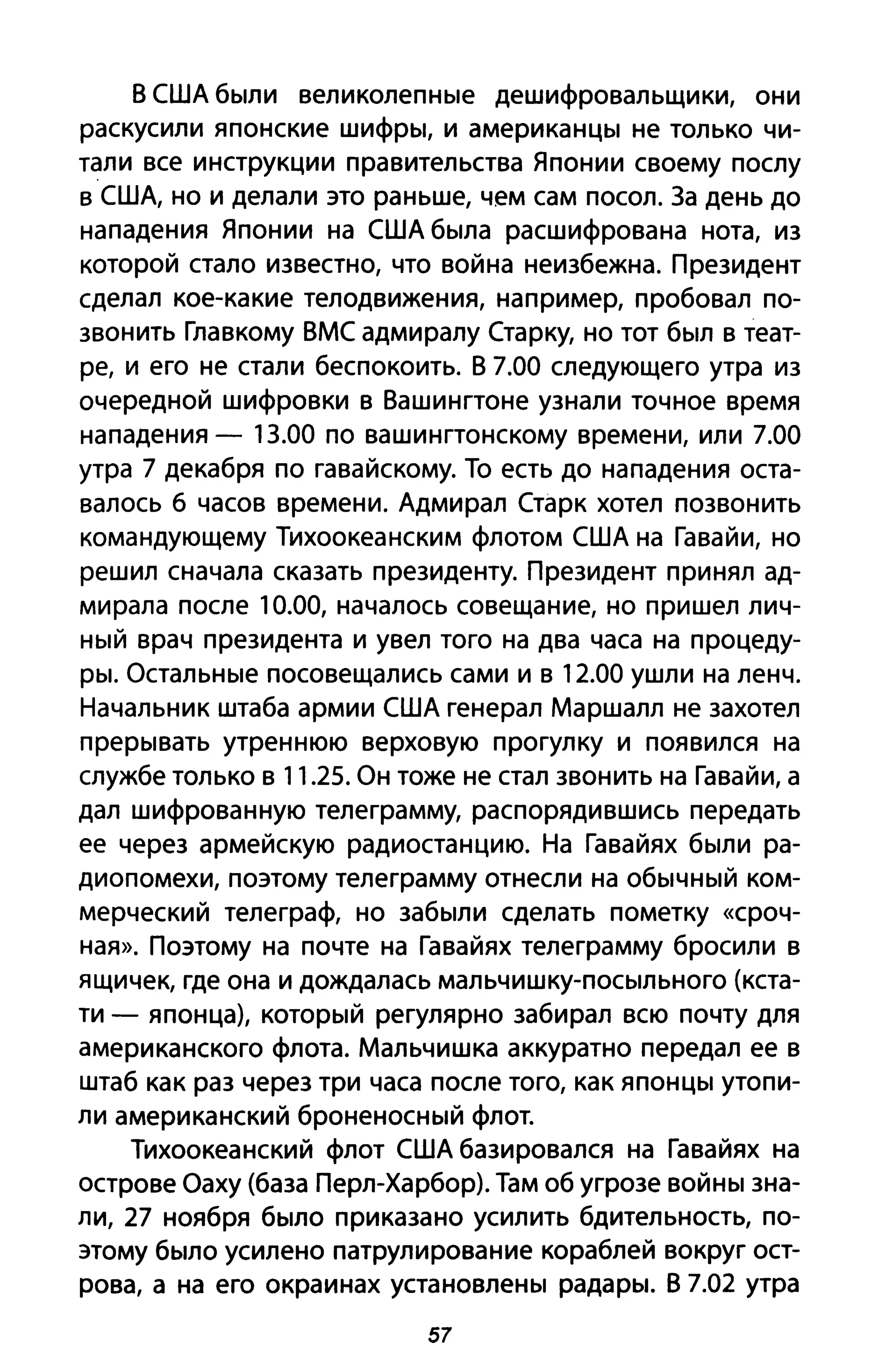 В США были великолепные дешифровальщики, они
раскусили японские шифры, и американцы не только чи­
тали все инструкции правительства Японии своему послу
в США, но и делали это раньше, чем сам посол. За день до
нападения Японии на США была расшифрована нота, из
которой стало известно, что война неизбежна. Президент
сделал кое-какие телодвижения, например, пробовал по­
звонить Главкому ВМС адмиралу Старку, но тот был в теат­
ре, и его не стали беспокоить. В 7.00 следующего утра из
очередной шифровки в Вашингтоне узнали точное время
нападения - 13.00 по вашингтонскому времени, или 7.00
утра 7 декабря по гавайскому. То есть до нападения оста­
валось б часов времени. Адмирал Старк хотел позвонить
командующему Тихоокеанским флотом США на Гавайи, но
решил сначала сказать президенту. Президент принял ад­
мирала после 10.00, началось совещание, но пришел лич­
ный врач президента и увел того на два часа на процеду­
ры. Остальные посовещались сами и в 12.00 ушли на ленч.
Начальник штаба армии США генерал Маршалл не захотел
прерывать утреннюю верховую прогулку и появился на
службе только в 11.25. Он тоже не стал звонить на Гавайи, а
дал шифрованную телеграмму, распорядившись передать
ее через армейскую радиостанцию. На Гавайях были ра­
диопомехи, поэтому телеграмму отнесли на обычный ком­
мерческий телеграф, но забыли сделать пометку «сроч­
ная». Поэтому на почте на Гавайях телеграмму бросили в
ящичек, где она и дождалась мальчишку-посыльного (кста­
ти - японца), который регулярно забирал всю почту для
американского флота. Мальчишка аккуратно передал ее в
штаб как раз через три часа после того, как японцы утопи­
ли американский броненосный флот.
Тихоокеанский флот США базировался на Гавайях на
острове Оаху (база Перл-Харбор). Там об угрозе войны зна­
ли, 27 ноября было приказано усилить бдительность, по­
этому было усилено патрулирование кораблей вокруг ост­
рова, а на его окраинах установлены радары. В 7.02 утра
57
 