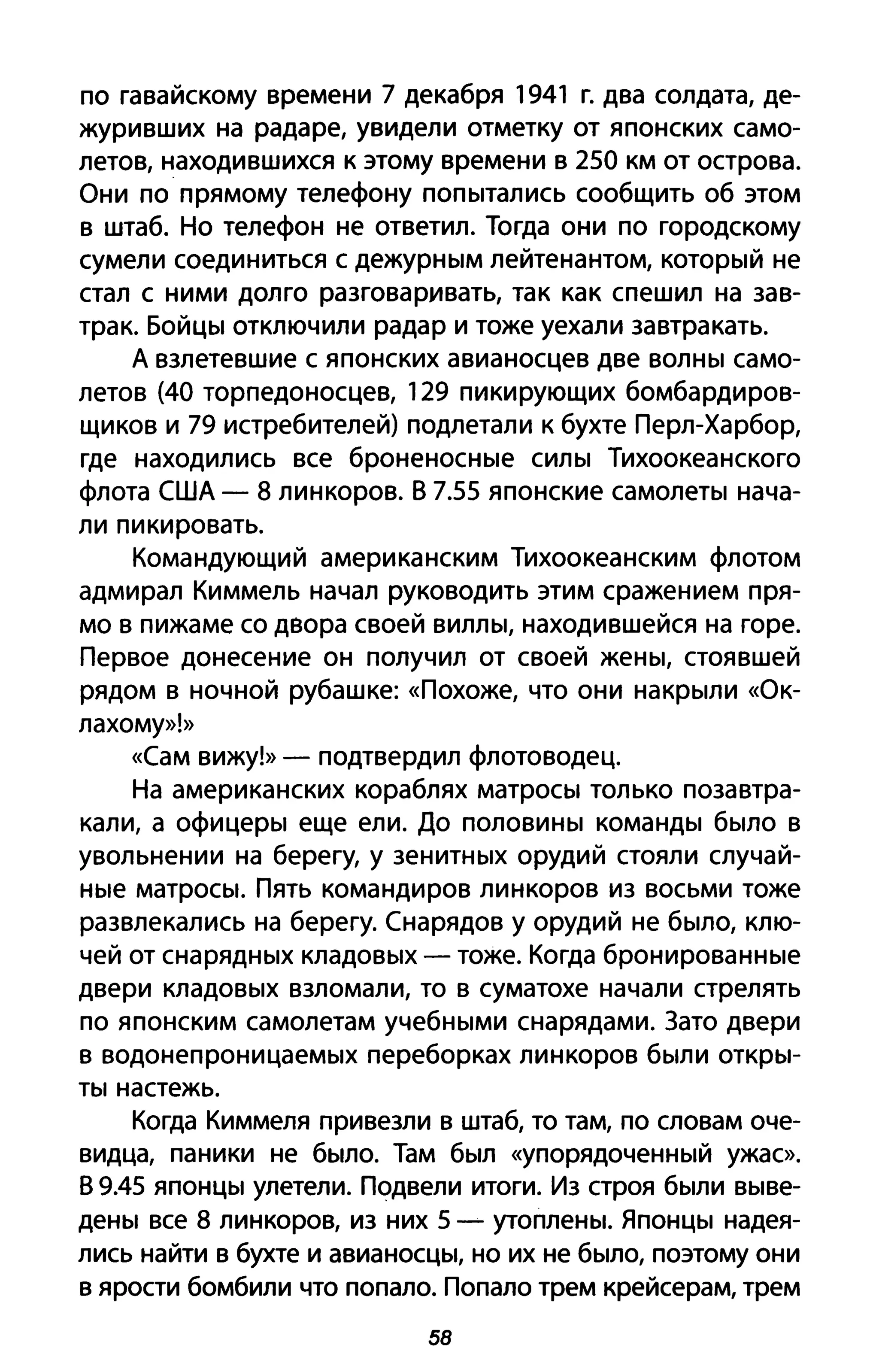 по гавайскому времени 7 декабря 1941 г. два солдата, де­
журивших на радаре, увидели отметку от японских само­
летов, находившихся к этому времени в 250 км от острова.
Они по прямому телефону попытались сообщить об этом
в штаб. Но телефон не ответил. Тогда они по городскому
сумели соединиться с дежурным лейтенантом, который не
стал с ними долго разговаривать, так как спешил на зав­
трак. Бойцы отключили радар и тоже уехали завтракать.
А взлетевшие с японских авианосцев две волны само­
летов (40 торпедоносцев, 129 пикирующих бомбардиров­
щиков и 79 истребителей) подлетали к бухте Перл-Харбор,
где находились все броненосные силы Тихоокеанского
флота США - 8 линкоров. В 7.55 японские самолеты нача­
ли пикировать.
Командующий американским Тихоокеанским флотом
адмирал Киммель начал руководить этим сражением пря­
мо в пижаме со двора своей виллы, находившейся на горе.
Первое донесение он получил от своей жены, стоявшей
рядом в ночной рубашке: «Похоже, что они накрыли «Ок­
лахому»!»
«Сам вижу!» - подтвердил флотоводец.
На американских кораблях матросы только позавтра­
кали, а офицеры еще ели. До половины команды было в
увольнении на берегу, у зенитных орудий стояли случай­
ные матросы. Пять командиров линкоров из восьми тоже
развлекались на берегу. Снарядов у орудий не было, клю­
чей от снарядных кладовых - тоже. Когда бронированные
двери кладовых взломали, то в суматохе начали стрелять
по японским самолетам учебными снарядами. Зато двери
в водонепроницаемых переборках линкоров были откры­
ты настежь.
Когда Киммеля привезли в штаб, то там, по словам оче­
видца, паники не было. Там был «упорядоченный ужас».
В 9.45 японцы улетели. Подвели итоги. Из строя были выве­
дены все 8 линкоров, из них 5 - утоплены. Японцы надея­
лись найти в бухте и авианосцы, но их не было, поэтому они
в ярости бомбили что попало. Попало трем крейсерам, трем
58
 