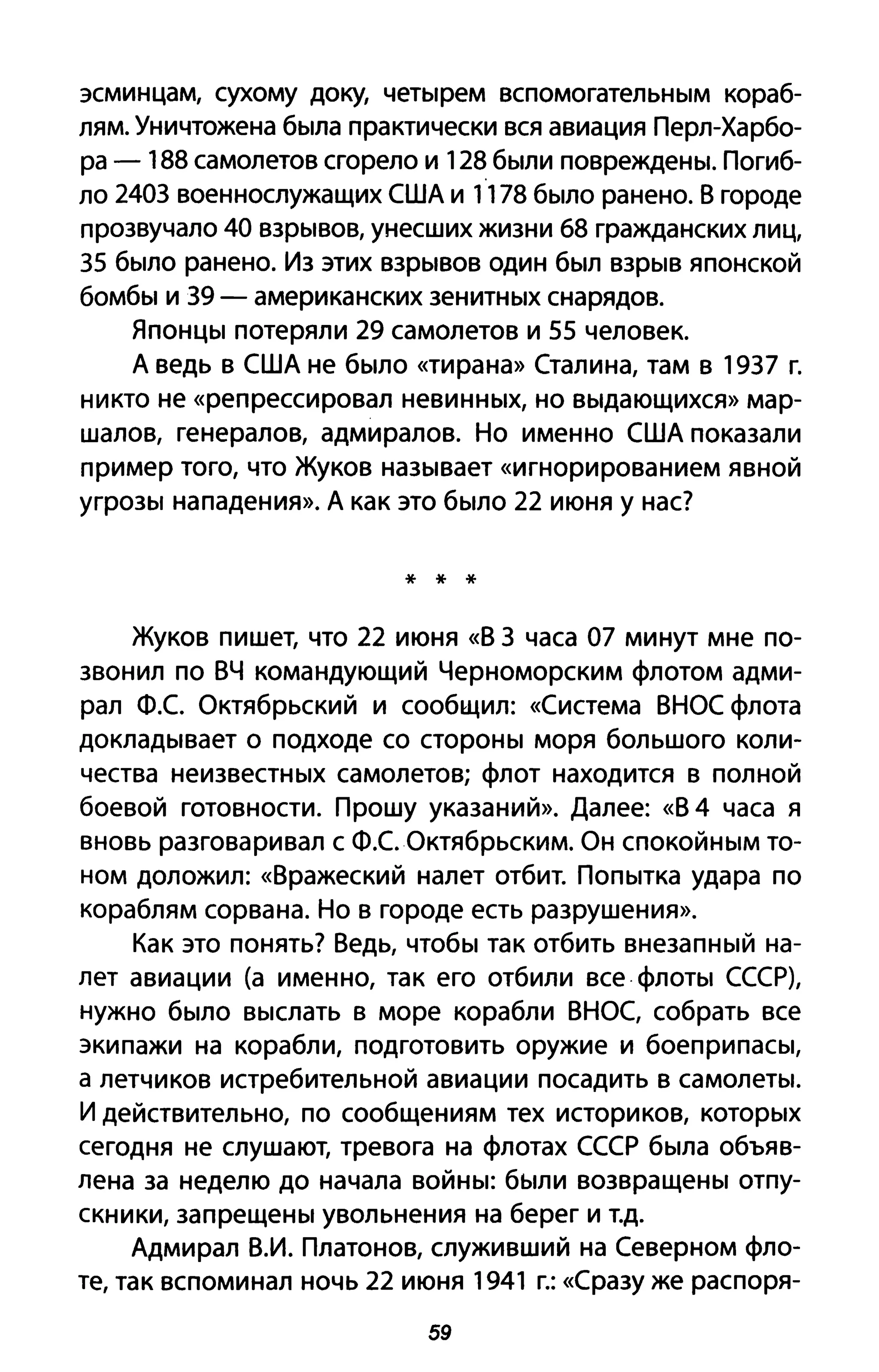 эсминцам, сухому доку, четырем вспомогательным кораб­
лям. Уничтожена была практически вся авиация Перл-Харбо­
ра - 188 самолетов сгорело и 128 были повреждены. Погиб­
ло 2403 военнослужащих США и 1178 было ранено. В городе
прозвучало 40 взрывов, унесших жизни 68 гражданских лиц,
35 было ранено. Из этих взрывов один был взрыв японской
бомбы и 39 - американских зенитных снарядов.
Японцы потеряли 29 самолетов и 55 человек.
А ведь в США не было «тирана» Сталина, там в 1937 г.
никто не «репрессировал невинных, но выдающихся» мар­
шалов, генералов, адмиралов. Но именно США показали
пример того, что Жуков называет «игнорированием явной
угрозы нападения». А как это было 22 июня У нас?
* * *
Жуков пишет, что 22 июня «В 3 часа 07 минут мне по­
звонил по ВЧ командующий Черноморским флотом адми­
рал Ф.с. Октябрьский и сообщил: «Система ВНОС флота
докладывает о подходе со стороны моря большого коли­
чества неизвестных самолетов; флот находится в полной
боевой готовности. Прошу указаний». Далее: «В 4 часа я
вновь разговаривал с Ф.с. Октябрьским. Он спокойным то­
ном доложил: «Вражеский налет отбит. Попытка удара по
кораблям сорвана. Но в городе есть разрушения».
Как это понять? Ведь, чтобы так отбить внезапный на­
лет авиации (а именно, так его отбили все· флоты СССР),
нужно было выслать в море корабли ВНОС, собрать все
экипажи на корабли, подготовить оружие и боеприпасы,
а летчиков истребительной авиации посадить в самолеты.
И действительно, по сообщениям тех историков, которых
сегодня не слушают, тревога на флотах СССР была объяв­
лена за неделю до начала войны: были возвращены отпу­
скники, запрещены увольнения на берег и т.д.
Адмирал В.И. Платонов, служивший на Северном фло­
те, так вспоминал ночь 22 июня 1941 г.: «Сразу же распоря-
59
 