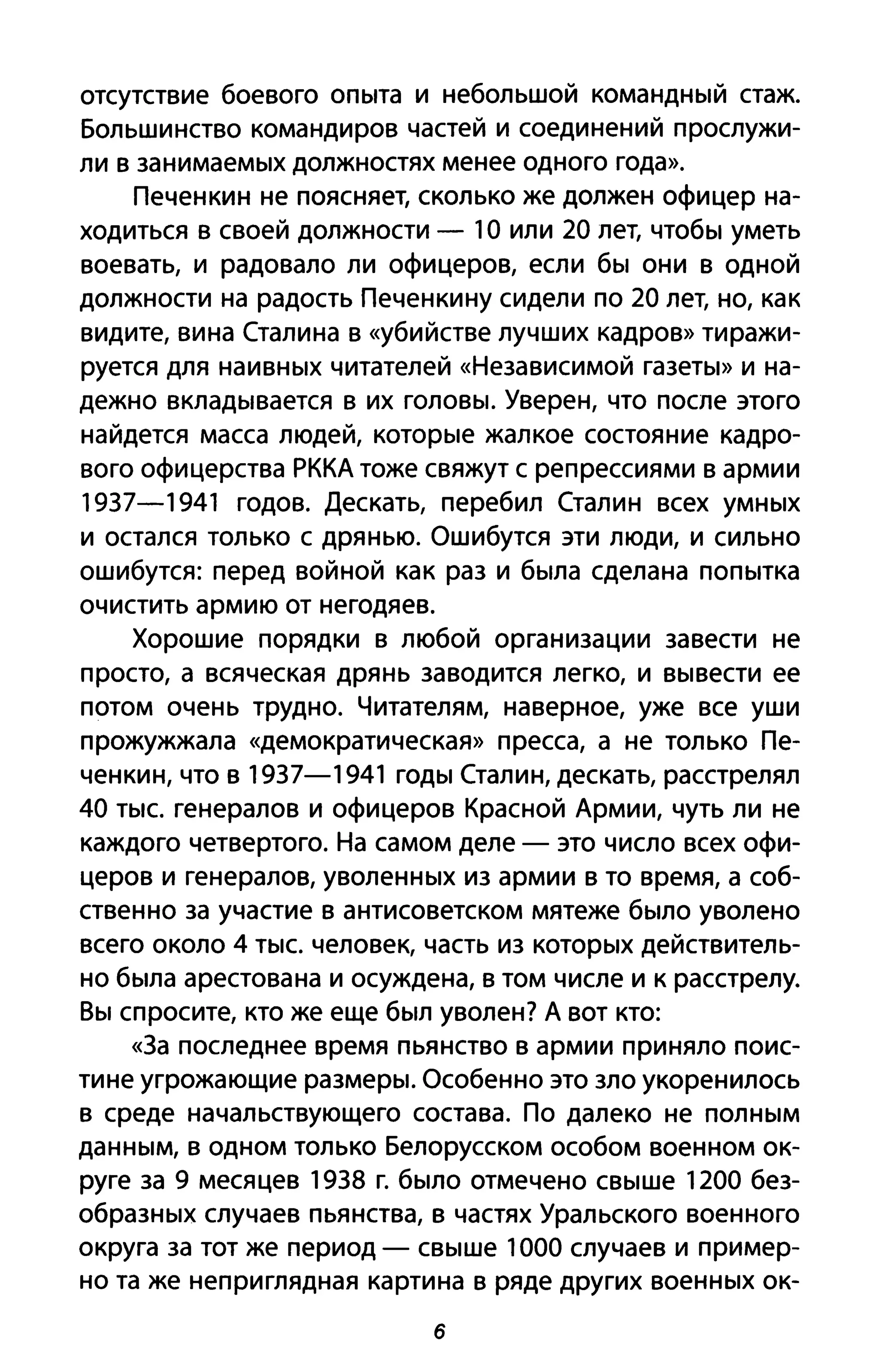 отсутствие боевого опыта и небольшой командный стаж.
Большинство командиров частей и соединений прослужи­
ли в занимаемых должностях менее одного года».
Печенкин не поясняет, сколько же должен офицер на­
ходиться в своей должности - 1О или 20 лет, чтобы уметь
воевать, и радовало ли офицеров, если бы они в одной
должности на радость Печенки ну сидели по 20 лет, но, как
видите, вина Сталина в «убийстве лучших кадров» тиражи­
руется для наивных читателей «Независимой газеты» и на­
дежно вкладывается в их головы. Уверен, что после этого
найдется масса людей, которые жалкое состояние кадро­
вого офицерства РККА тоже свяжут с репрессиями в армии
1937-1941 годов. Дескать, перебил Сталин всех умных
и остался только с дрянью. Ошибутся эти люди, и сильно
ошибутся: перед войной как раз и была сделана попытка
очистить армию от негодяев.
Хорошие порядки в любой организации завести не
просто, а всяческая дрянь заводится легко, и вывести ее
потом очень трудно. Читателям, наверное, уже все уши
прожужжала «демократическая» пресса, а не только Пе­
ченкин, что в 1937-1941 годы Сталин, дескать, расстрелял
40 тыс. генералов и офицеров Красной Армии, чуть ли не
каждого четвертого. На самом деле - это число всех офи­
церов и генералов, уволенных из армии в то время, а соб­
ственно за участие в антисоветском мятеже было уволено
всего около 4 тыс. человек, часть из которых действитель­
но была арестована и осуждена, в том числе и к расстрелу.
Вы спросите, кто же еще был уволен? А вот кто:
«3а последнее время пьянство в армии приняло поис­
тине угрожающие размеры. Особенно это зло укоренилось
в среде начальствующего состава. По далеко не полным
данным, в одном только Белорусском особом военном ок­
руге за 9 месяцев 1938 г. было отмечено свыше 1200 без­
образных случаев пьянства, в частях Уральского военного
округа за тот же период - свыше 1000 случаев и пример­
но та же неприглядная картина в ряде других военных ок-
б
 