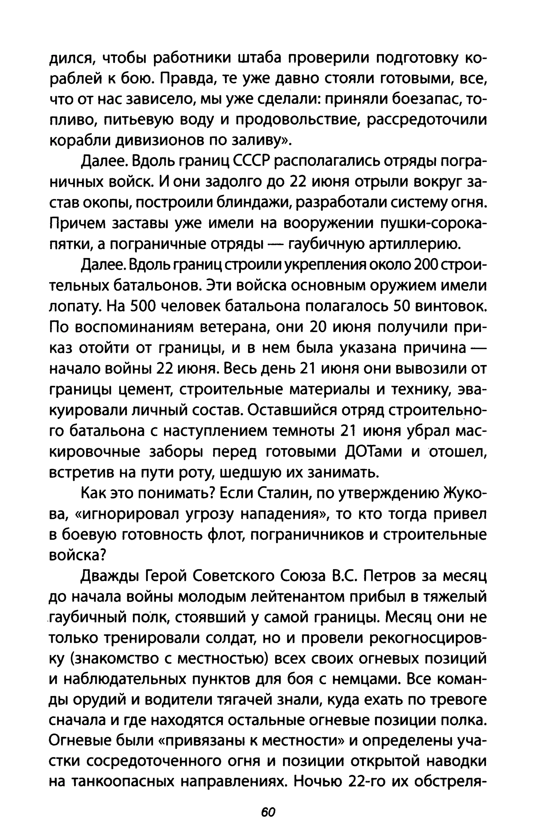 дился, чтобы работники штаба проверили подготовку ко­
раблей к бою. Правда, те уже давно стояли готовыми, все,
что от нас зависело, мы уже сделали: приняли боезапас, то­
пливо, питьевую воду и продовольствие, рассредоточили
корабли дивизионов по заливу».
Далее. Вдоль границ СССР располагались отряды погра­
ничных войск. И они задолго до 22 июня отрыли вокруг за­
став окопы, построили блиндажи, разработали систему огня.
Причем заставы уже имели на вооружении пушки-сорока­
пятки, а пограничные отряды - гаубичную артиллерию.
Далее. Вдоль границ строили укрепления около 200 строи­
тельных батальонов. Эти войска основным оружием имели
лопату. На 500 человек батальона полагалось 50 винтовок.
По воспоминаниям ветерана, они 20 июня получили при­
каз отойти от границы, и в нем была указана причина­
начало войны 22 июня. Весь день 21 июня они вывозили от
границы цемент, строительные материалы и технику, эва­
куировали личный состав. Оставшийся отряд строительно­
го батальона с наступлением темноты 21 июня убрал мас­
кировочные заборы перед готовыми ДОТами и отошел,
встретив на пути роту, шедшую их занимать.
Как это понимать? Если Сталин, по утверждению Жуко­
ва, «игнорировал угрозу нападения», то кто тогда привел
в боевую готовность флот, пограничников и строительные
войска?
Дважды Герой Советского Союза В.е Петров за месяц
до начала войны молодым лейтенантом прибыл в тяжелый
гаубичный полк, стоявший у самой границы. Месяц они не
только тренировали солдат, но и провели рекогносциров­
ку (знакомство с местностью) всех своих огневых позиций
и наблюдательных пунктов для боя с немцами. Все коман­
ды орудий и водители тягачей знали, куда ехать по тревоге
сначала и где находятся остальные огневые позиции полка.
Огневые были «привязаны К местности» и определены уча­
стки сосредоточенного огня и позиции открытой наводки
на танкоопасных направлениях. Ночью 22-го их обстреля-
60
 