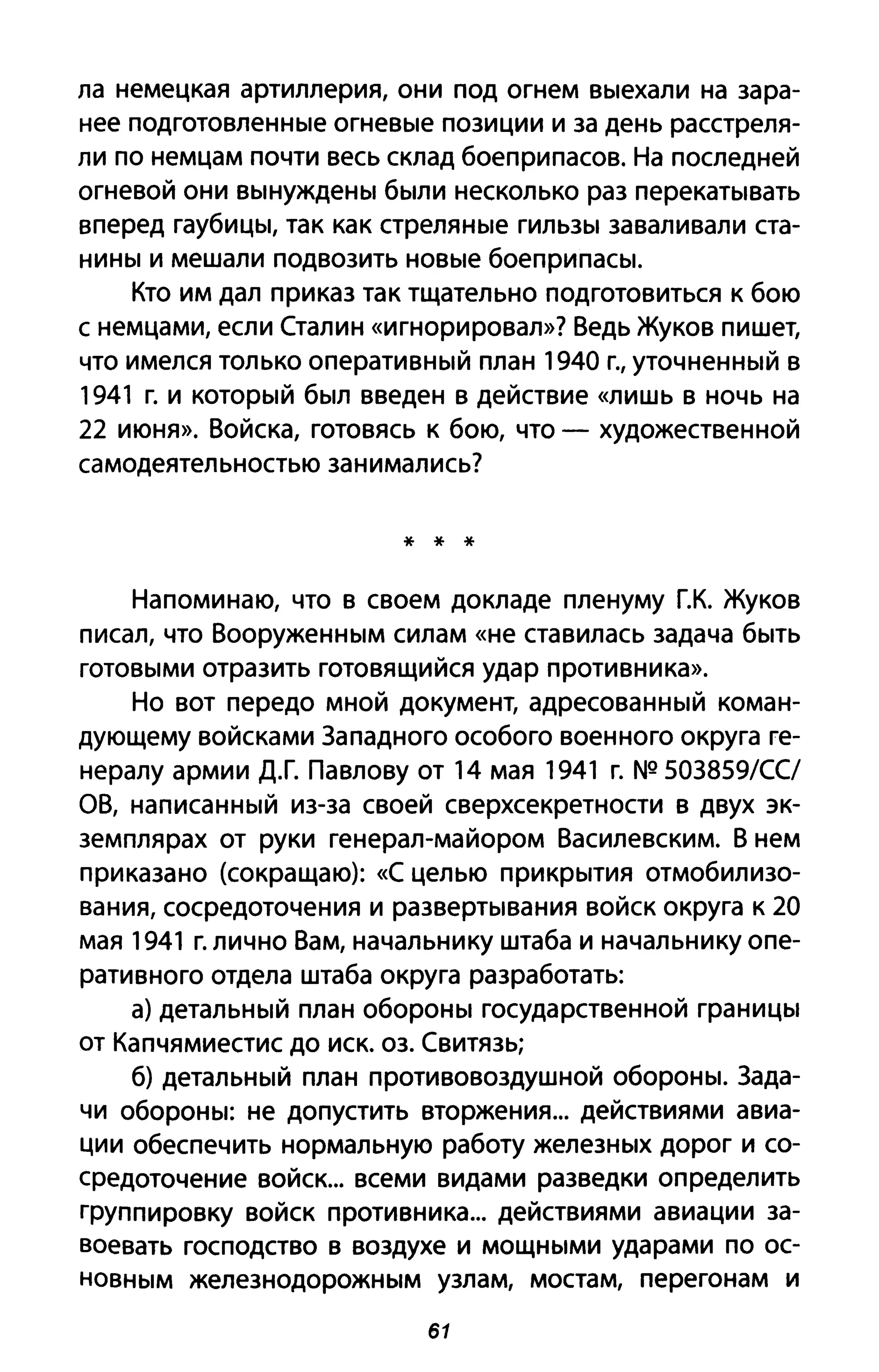 ла немецкая артиллерия, они под огнем выехали на зара­
нее подготовленные огневые позиции и за день расстреля­
ли по немцам почти весь склад боеприпасов. На последней
огневой они вынуждены были несколько раз перекатывать
вперед гаубицы, так как стреляные гильзы заваливали ста­
нины и мешали подвозить новые боеприпасы.
Кто им дал приказ так тщательно подготовиться к бою
с немцами, если Сталин «игнорировал»? Ведь Жуков пишет,
что имелся только оперативный план 1940 г., уточненный в
1941 г. и который был введен в действие «лишь В ночь на
22 июня». Войска, готовясь к бою, что - художественной
самодеятельностью занимались?
* * *
Напоминаю, что в своем докладе пленуму Г.К. Жуков
писал, что Вооруженным силам «не ставилась задача быть
готовыми отразить готовящийся удар противника».
Но вот передо мной документ, адресованный коман­
дующему войсками 3ападного особого военного округа ге­
нералу армии Д.Г. Павлову от 14 мая 1941 г. NQ 503859/СС/
ОВ, написанный из-за своей сверхсекретности в двух эк­
земплярах от руки генерал-майором Василевским. В нем
приказано (сокращаю): «С целью прикрытия отмобилизо­
вания, сосредоточения и развертывания войск округа к 20
мая 1941 г. лично Вам, начальнику штаба и начальнику опе­
ративного отдела штаба округа разработать:
а) детальный план обороны государственной границы
от Капчямиестис до иск. оз. Свитязь;
б) детальный план противовоздушной обороны. 3ада­
чи обороны: не допустить вторжения... действиями авиа­
ции обеспечить нормальную работу железных дорог и со­
средоточение войск... всеми видами разведки определить
группировку войск противника... действиями авиации за­
воевать господство в воздухе и мощными ударами по ос­
новным железнодорожным узлам, мостам, перегонам и
61
 