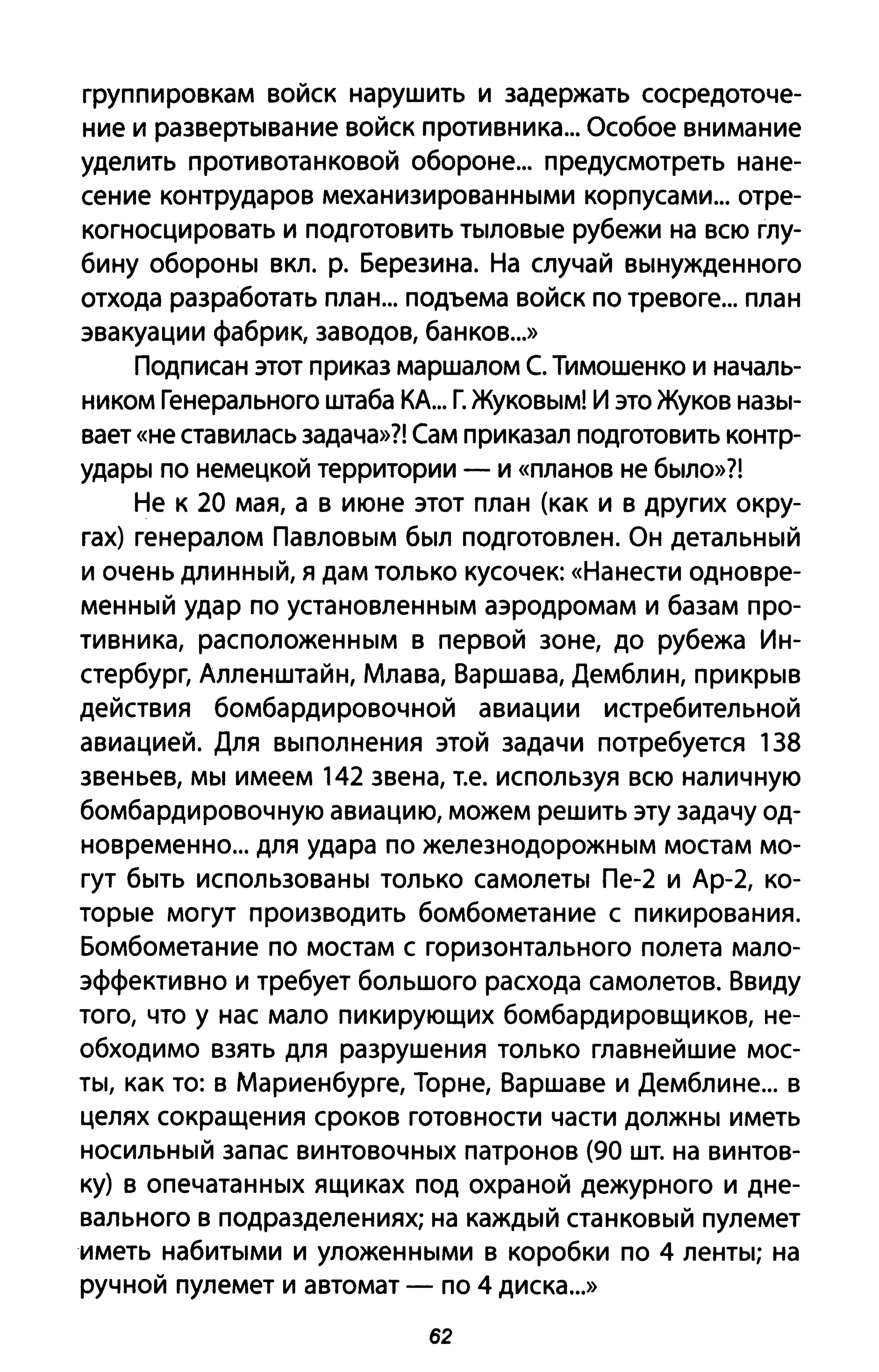 группировкам войск нарушить и задержать сосредоточе­
ние и развертывание войск противника... Особое внимание
уделить противотанковой обороне... предусмотреть нане­
сение контрударов механизированными корпусами... отре­
когносцировать и подготовить тыловые рубежи на всю глу­
бину обороны вкл. р. Березина. На случай вынужденного
отхода разработать план... подъема войск по тревоге... план
эвакуации фабрик, заводов, банков...»
Подписан этот приказ маршалом С. Тимошенко и началь­
ником Генерального штаба КА... Г. Жуковым! И это Жуков назы­
вает «не ставилась задача»?! Сам приказал подготовить контр­
удары по немецкой территории - и «планов не было»?!
Не к 20 мая, а в июне этот план (как и в других окру­
гах) генералом Павловым был подготовлен. Он детальный
и очень длинный, я дам только кусочек: «Нанести одновре­
менный удар по установленным аэродромам и базам про­
тивника, расположенным в первой зоне, до рубежа Ин­
стербург, Алленштайн, Млава, Варшава, Демблин, прикрыв
действия бомбардировочной авиации истребительной
авиацией. Для выполнения этой задачи потребуется 138
звеньев, мы имеем 142 звена, т.е. используя всю наличную
бомбардировочную авиацию, можем решить эту задачу од­
новременно... для удара по железнодорожным мостам мо­
гут быть использованы только самолеты Пе-2 и Ар-2, ко­
торые могут производить бомбометание с пикирования.
Бомбометание по мостам с горизонтального полета мало­
эффективно и требует большого расхода самолетов. Ввиду
того, что у нас мало пикирующих бомбардировщиков, не­
обходимо взять для разрушения только главнейшие мос­
ты, как то: в Мариенбурге, Торне, Варшаве и Демблине... в
целях сокращения сроков готовности части должны иметь
носильный запас винтовочных патронов (90 шт. на винтов­
ку) в опечатанных ящиках под охраной дежурного и дне­
вального в подразделениях; на каждый станковый пулемет
иметь набитыми и уложенными в коробки по 4 ленты; на
ручной пулемет и автомат - по 4 диска...»
62
 