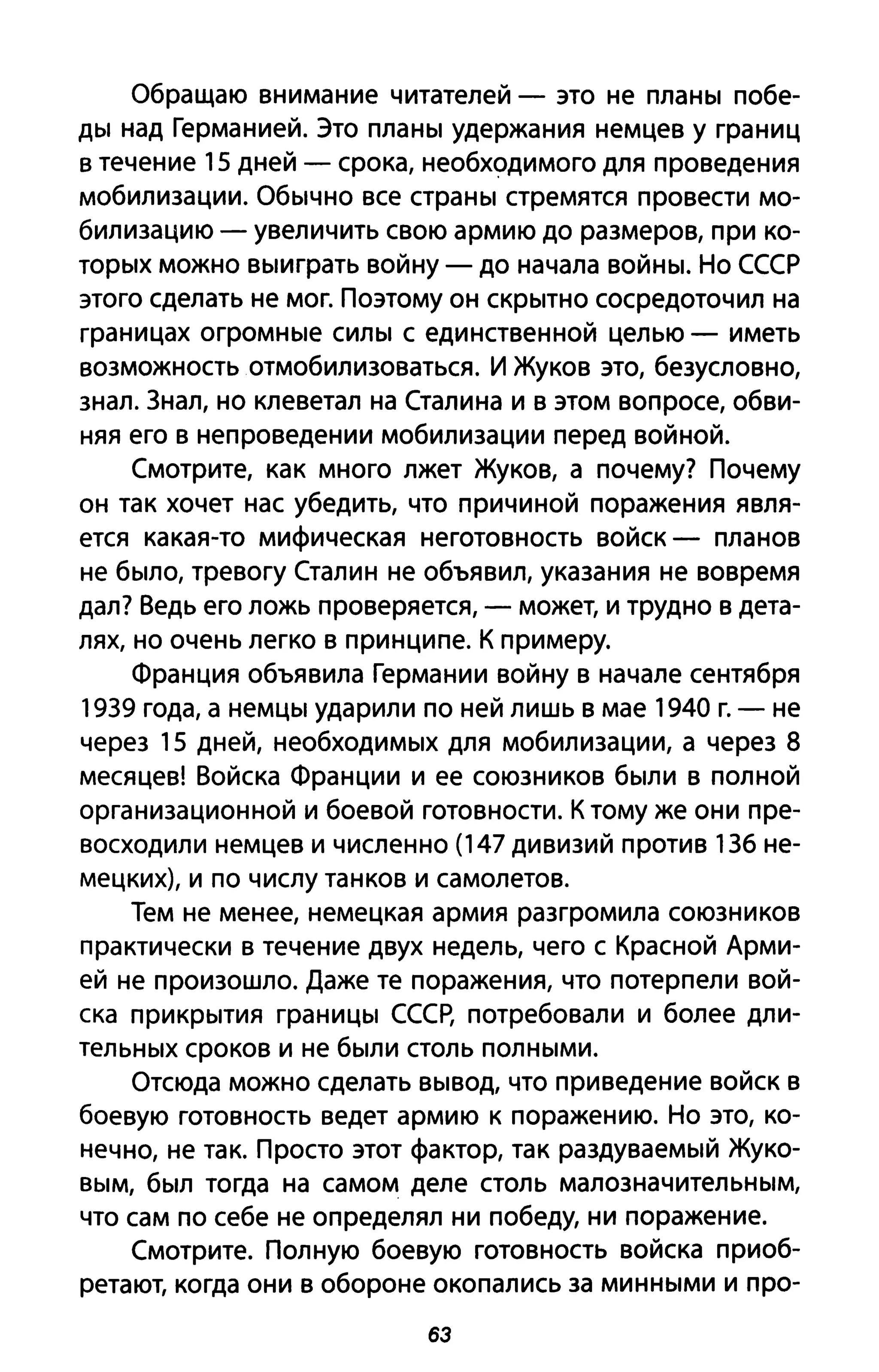Обращаю внимание читателей - это не планы побе­
ды над Германией. Это планы удержания немцев у границ
в течение 15 дней - срока, необходимого для проведения
мобилизации. Обычно все страны стремятся провести мо­
билизацию - увеличить свою армию до размеров, при ко­
торых можно выиграть войну - до начала войны. Но СССР
этого сделать не мог. Поэтому он скрытно сосредоточил на
границах огромные силы с единственной целью - иметь
возможность отмобилизоваться. И Жуков это, безусловно,
знал. Знал, но клеветал на Сталина и в этом вопросе, обви­
няя его в непроведении мобилизации перед войной.
Смотрите, как много лжет Жуков, а почему? Почему
он так хочет нас убедить, что причиной поражения явля­
ется какая-то мифическая неготовность войск - планов
не было, тревогу Сталин не объявил, указания не вовремя
дал? Ведь его ложь проверяется, - может, и трудно в дета­
лях, но очень легко в принципе. К примеру.
Франция объявила Германии войну в начале сентября
1939 года, а немцы ударили по ней лишь в мае 1940 г. - не
через 15 дней, необходимых для мобилизации, а через 8
месяцев! Войска Франции и ее союзников были в полной
организационной и боевой готовности. К тому же они пре­
восходили немцев и численно (147 дивизий против 136 не­
мецких), и по числу танков и самолетов.
Тем не менее, немецкая армия разгромила союзников
практически в течение двух недель, чего с Красной Арми­
ей не произошло. Даже те поражения, что потерпели вой­
ска прикрытия границы СССР, потребовали и более дли­
тельных сроков и не были столь полными.
Отсюда можно сделать вывод, что при ведение войск в
боевую готовность ведет армию к поражению. Но это, ко­
нечно, не так. Просто этот фактор, так раздуваемый Жуко­
вым, был тогда на самом деле столь малозначительным,
что сам по себе не определял ни победу, ни поражение.
Смотрите. Полную боевую готовность войска приоб­
ретают, когда они в обороне окопались за минными и про-
63
 