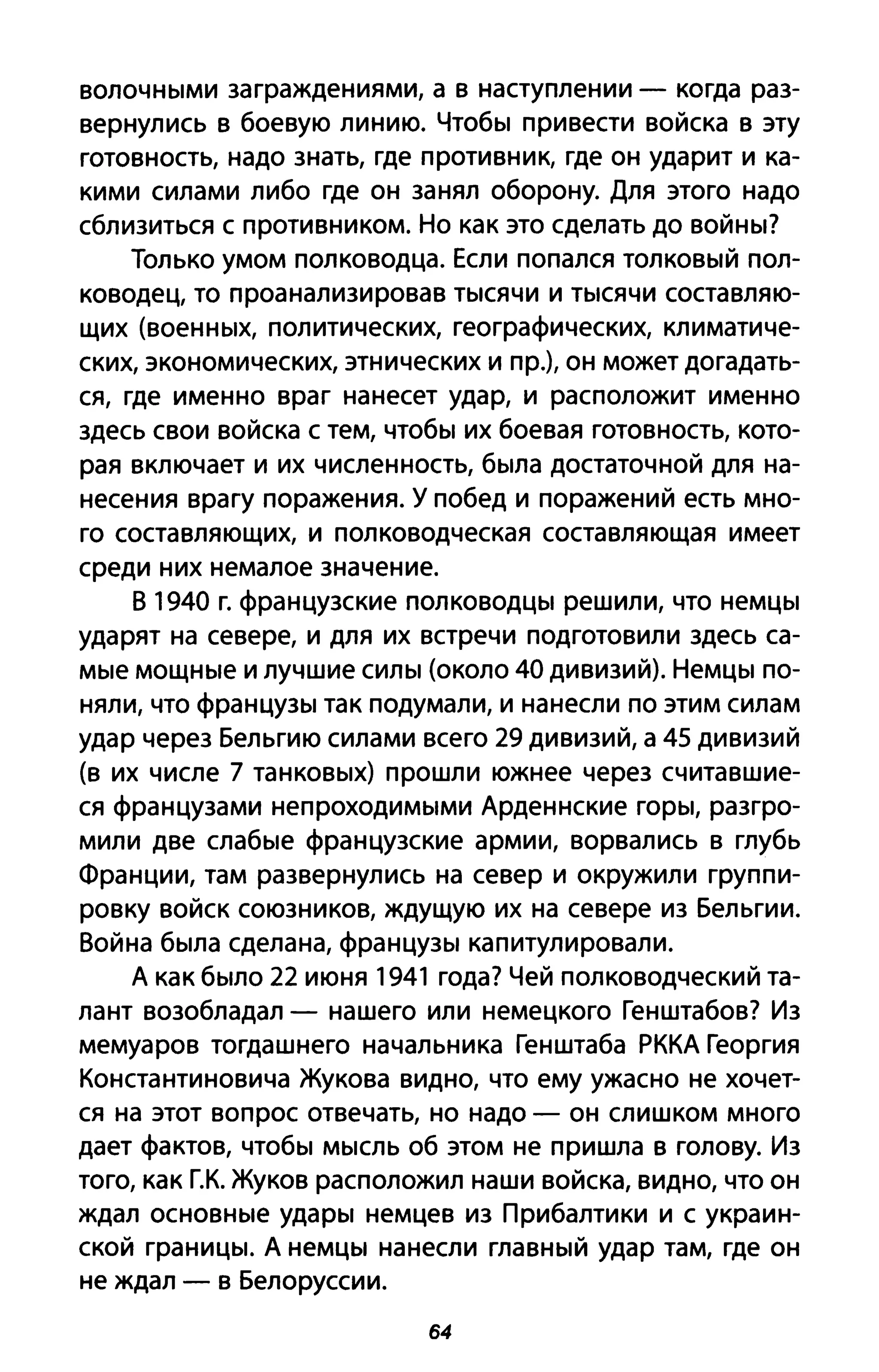 волочными заграждениями, а в наступлении - когда раз­
вернулись в боевую линию. Чтобы привести войска в эту
готовность, надо знать, где противник, где он ударит и ка­
кими силами либо где он занял оборону. Для этого надо
сблизиться с противником. Но как это сделать до войны?
Только умом полководца. Если попался толковый пол­
ководец, то проанализировав тысячи и тысячи составляю­
щих (военных, политических, географических, климатиче­
ских, экономических, этнических и пр.), он может догадать­
ся, где именно враг нанесет удар, и расположит именно
здесь свои войска с тем, чтобы их боевая готовность, кото­
рая включает и их численность, была достаточной для на­
несения врагу поражения. У побед и поражений есть мно­
го составляющих, и полководческая составляющая имеет
среди них немалое значение.
В 1940 г. французские полководцы решили, что немцы
ударят на севере, и для их встречи подготовили здесь са­
мые мощные и лучшие силы (около 40 дивизий). Немцы по­
няли, что французы так подумали, и нанесли по этим силам
удар через Бельгию силами всего 29 дивизий, а 45 дивизий
(в их числе 7 танковых) прошли южнее через считавшие­
ся французами непроходимыми Арденнские горы, разгро­
мили две слабые французские армии, ворвались в глубь
Франции, там развернулись на север и окружили группи­
ровку войск союзников, ждущую их на севере из Бельгии.
Война была сделана, французы капитулировали.
А как было 22 июня 1941 года? Чей полководческий та­
лант возобладал - нашего или немецкого Генштабов? Из
мемуаров тогдашнего начальника Генштаба РККА Георгия
Константиновича Жукова видно, что ему ужасно не хочет­
ся на этот вопрос отвечать, но надо - он слишком много
дает фактов, чтобы мысль об этом не пришла в голову. Из
того, как Г.К. Жуков расположил наши войска, видно, что он
ждал основные удары немцев из Прибалтики и с украин­
ской границы. А немцы нанесли главный удар там, где он
не ждал - в Белоруссии.
64
 