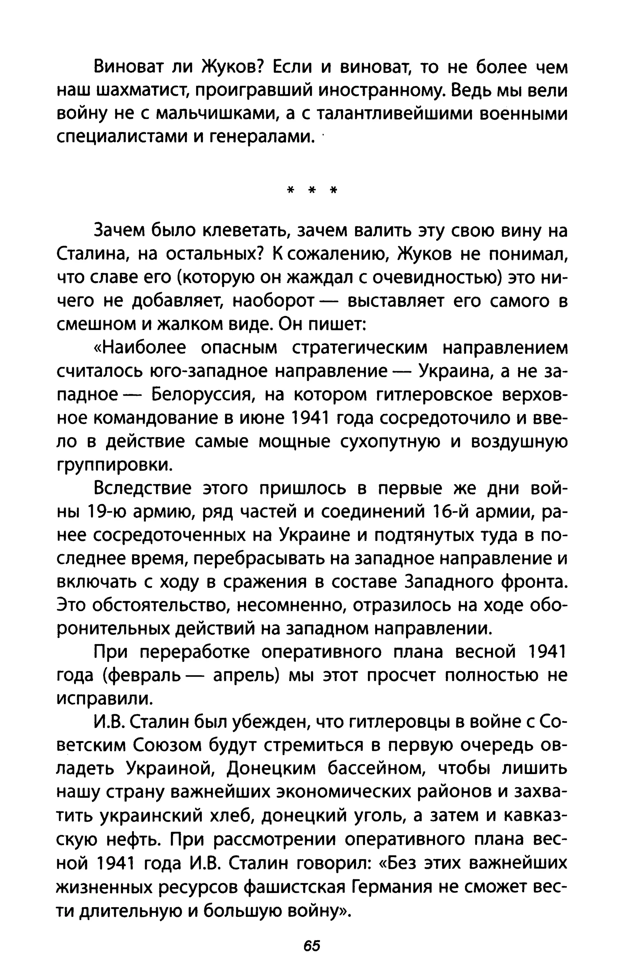 Виноват ли Жуков? Если и виноват, то не более чем
наш шахматист, проигравший иностранному. Ведь мы вели
войну не с мальчишками, а с талантливейшими военными
специалистами и генералами ..
* * *
Зачем было клеветать, зачем валить эту свою вину на
Сталина, на остальных? К сожалению, Жуков не понимал,
что славе его (которую он жаждал с очевидностью) это ни­
чего не добавляет, наоборот - выставляет его самого в
смешном и жалком виде. Он пишет:
«Наиболее опасным стратегическим направлением
считалось юго-западное направление - Украина, а не за­
падное - Белоруссия, на котором гитлеровское верхов­
ное командование в июне 1941 года сосредоточило и вве­
ло в действие самые мощные сухопутную и воздушную
группировки.
Вследствие этого пришлось в первые же дни вой­
ны 19-ю армию, ряд частей и соединений 16-й армии, ра­
нее сосредоточенных на Украине и подтянутых туда в по­
следнее время, перебрасывать на западное направление и
включать с ходу в сражения в составе Западного фронта.
Это обстоятельство, несомненно, отразилось на ходе обо­
ронительных действий на западном направлении.
При переработке оперативного плана весной 1941
года (февраль - апрель) мы этот просчет полностью не
исправили.
И.В. Сталин был убежден, что гитлеровцы в войне с Со­
ветским Союзом будут стремиться в первую очередь ов­
ладеть Украиной, Донецким бассейном, чтобы лишить
нашу страну важнейших экономических районов и захва­
тить украинский хлеб, донецкий уголь, а затем и кавказ­
скую нефть. При рассмотрении оперативного плана вес­
ной 1941 года И.В. Сталин говорил: «Без этих важнейших
жизненных ресурсов фашистская Германия не сможет вес­
ти длительную и большую войну».
65
 