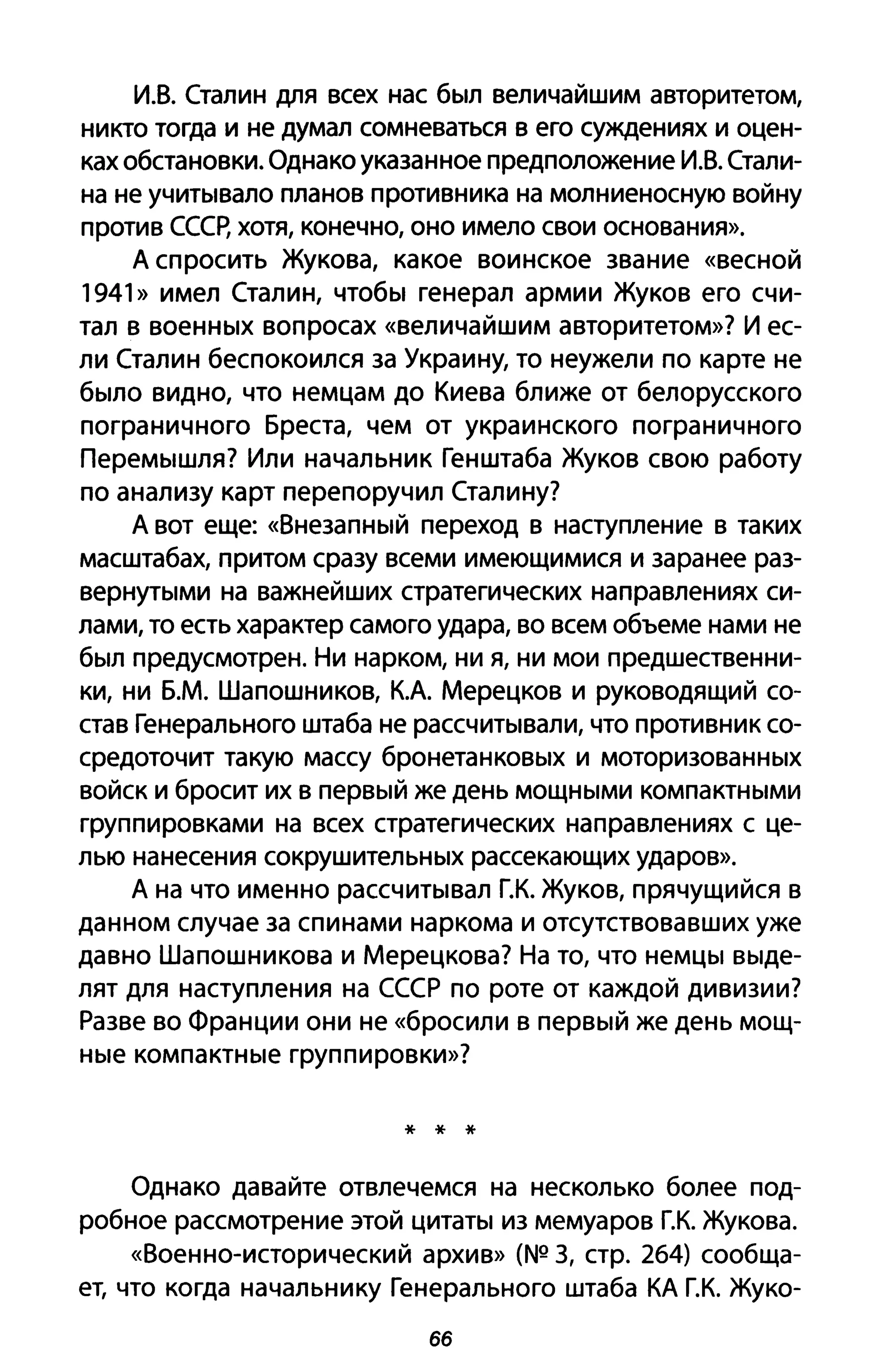И.В. Сталин для всех нас был величайшим авторитетом,
никто тогда и не думал сомневаться в его суждениях и оцен­
ках обстановки. Однако указанное предположение И.В. Стали­
на не учитывало планов противника на молниеносную войну
против СССр, хотя, конечно, оно имело свои основания».
А спросить Жукова, какое воинское звание «весной
1941» имел Сталин, чтобы генерал армии Жуков его счи­
тал в военных вопросах «величайшим авторитетом»? И ес­
ли Сталин беспокоился за Украину, то неужели по карте не
было видно, что немцам до Киева ближе от белорусского
пограничного Бреста, чем от украинского пограничного
Перемышля? Или начальник Генштаба Жуков свою работу
по анализу карт перепоручил Сталину?
А вот еще: «Внезапный переход в наступление в таких
масштабах, притом сразу всеми имеющимися и заранее раз­
вернутыми на важнейших стратегических направлениях си­
лами, то есть характер самого удара, во всем объеме нами не
был предусмотрен. Ни нарком, ни я, ни мои предшественни­
ки, ни Б.М. Шапошников, КА Мерецков и руководящий со­
став Генерального штаба не рассчитывали, что противник со­
средоточит такую массу бронетанковых и моторизованных
войск и бросит их в первый же день мощными компактными
группировками на всех стратегических направлениях с це­
лью нанесения сокрушительных рассекающих ударов».
А на что именно рассчитывал Г.К. Жуков, прячущийся в
данном случае за спинами наркома и отсутствовавших уже
давно Шапошникова и Мерецкова? На то, что немцы выде­
лят для наступления на СССР по роте от каждой дивизии?
Разве во Франции они не «бросили в первый же день мощ­
ные компактные группировки»?
* * *
Однако давайте отвлечемся на несколько более под­
робное рассмотрение этой цитаты из мемуаров г.к. Жукова.
«Военно-исторический архив» (NQ 3, стр. 264) сообща­
ет, что когда начальнику Генерального штаба КА г.к. Жуко-
бб
 