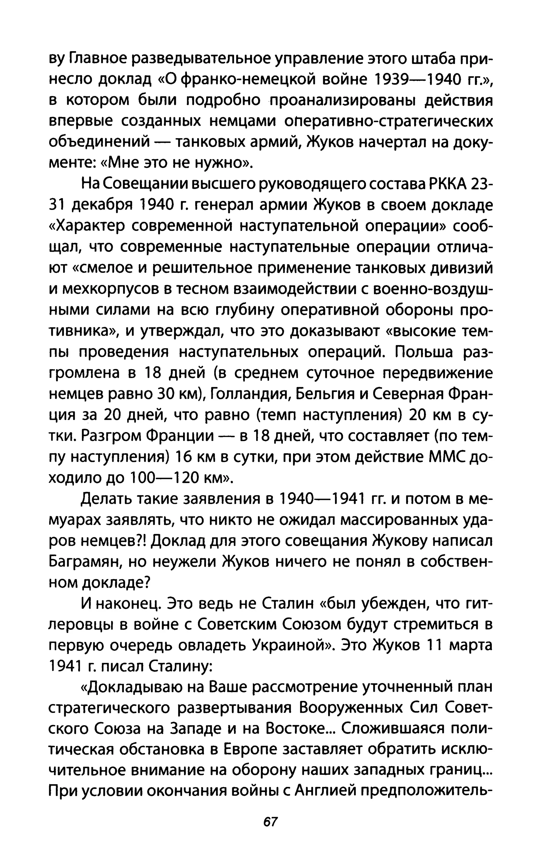 ву Главное разведывательное управление этого штаба при­
несло доклад «О франко-немецкой войне 1939-1940 ГГ.»,
в котором были подробно проанализированы действия
впервые созданных немцами оперативно-стратегических
объединений - танковых армий, Жуков начертал на доку­
менте: «Мне это не нужно».
На Совещании высшего руководящего состава РККА 23-
31 декабря 1940 г. генерал армии Жуков в своем докладе
«Характер современной наступательной операции» сооб­
щал, что современные наступательные операции отлича­
ют «смелое И решительное применение танковых дивизий
и мехкорпусов в тесном взаимодействии с военно-воздуш­
ными силами на всю глубину оперативной обороны про­
тивника», и утверждал, что это доказывают «высокие тем­
пы проведения наступательных операций. Польша раз­
громлена в 18 дней (в среднем суточное передвижение
немцев равно 30 км), Голландия, Бельгия и Северная Фран­
ция за 20 дней, что равно (темп наступления) 20 км В су­
тки. Разгром Франции - в 18 дней, что составляет (по тем­
пу наступления) 16 км в сутки, при этом действие ММС до­
ходило до 100-120 км».
Делать такие заявления в 1940-1941 гг. и потом в ме­
муарах заявлять, что никто не ожидал массированных уда­
ров немцев?! Доклад для этого совещания Жукову написал
Баграмян, но неужели Жуков ничего не понял в собствен­
ном докладе?
И наконец. Это ведь не Сталин «был убежден, что гит­
леровцы в войне с Советским Союзом будут стремиться в
первую очередь овладеть Украиной». Это Жуков 11 марта
1941 г. писал Сталину:
«Докладываю на Ваше рассмотрение уточненный план
стратегического развертывания Вооруженных Сил Совет­
ского Союза на Западе и на Востоке... Сложившаяся поли­
тическая обстановка в Европе заставляет обратить исклю­
чительное внимание на оборону наших западных границ...
При условии окончания войны с Англией предположитель-
67
 