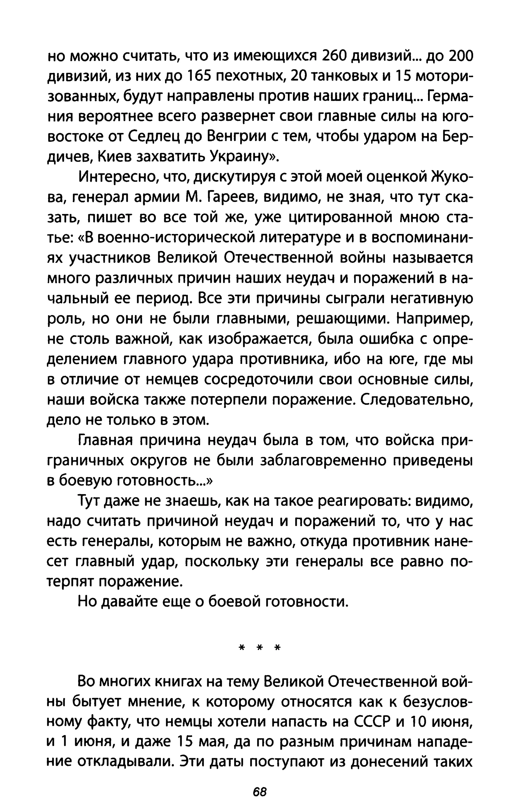 но можно считать, что из имеющихся 260 дивизий... до 200
дивизий, из них до 165 пеХОТНblХ, 20 TaHKOBblX и 15 мотори­
зоваННblХ, будут направлеНbI против наших границ... Герма­
ния вероятнее всего развернет свои глаВНblе СИЛbl на юго­
востоке от Седлец до Венгрии с тем, чтобbl ударом на Бер­
дичев, Киев захватить Украину».
Интересно, что, дискутируя с этой моей оценкой Жуко­
ва, генерал армии М. Гареев, видимо, не зная, что тут ска­
зать, пишет во все той же, уже цитированной мною ста­
тье: «В военно-исторической литературе и в воспоминани­
ях участников Великой Отечественной ВОЙНbI наЗblвается
много раЗЛИЧНblХ причин наших неудач и поражений в на­
чаЛЬНblЙ ее период. Все эти ПРИЧИНbI Сblграли негативную
роль, но они не бblЛИ глаВНblМИ, решающими. Например,
не столь важной, как изображается, бblла ошибка с опре­
делением главного удара противника, ибо на юге, где MbI
в отличие от немцев сосредоточили свои OCHOBHble СИЛbl,
наши войска также потерпели поражение. Следовательно,
дело не только в этом.
Главная причина неудач бblла в том, что войска при­
граНИЧНblХ округов не бblЛИ заблаговременно приведеНbI
в боевую готовность...»
Тут даже не знаешь, как на такое реагировать: видимо,
надо считать причиной неудач и поражен ий то, что у нас
есть генераЛbl, KOТOPblM не важно, откуда противник нане­
сет глаВНblЙ удар, поскольку эти генераЛbl все равно по­
терпят поражение.
Но давайте еще о боевой готовности.
* * *
Во многих книгах на тему Великой Отечественной вой­
HbI бblтует мнение, к которому относятся как к безуслов­
ному факту, что неМЦbl хотели напасть на СССР и 1О июня,
и 1 июня, и даже 15 мая, да по раЗНblМ причинам нападе­
ние отклаДblвали. Эти даТbI поступают из донесений таких
68
 