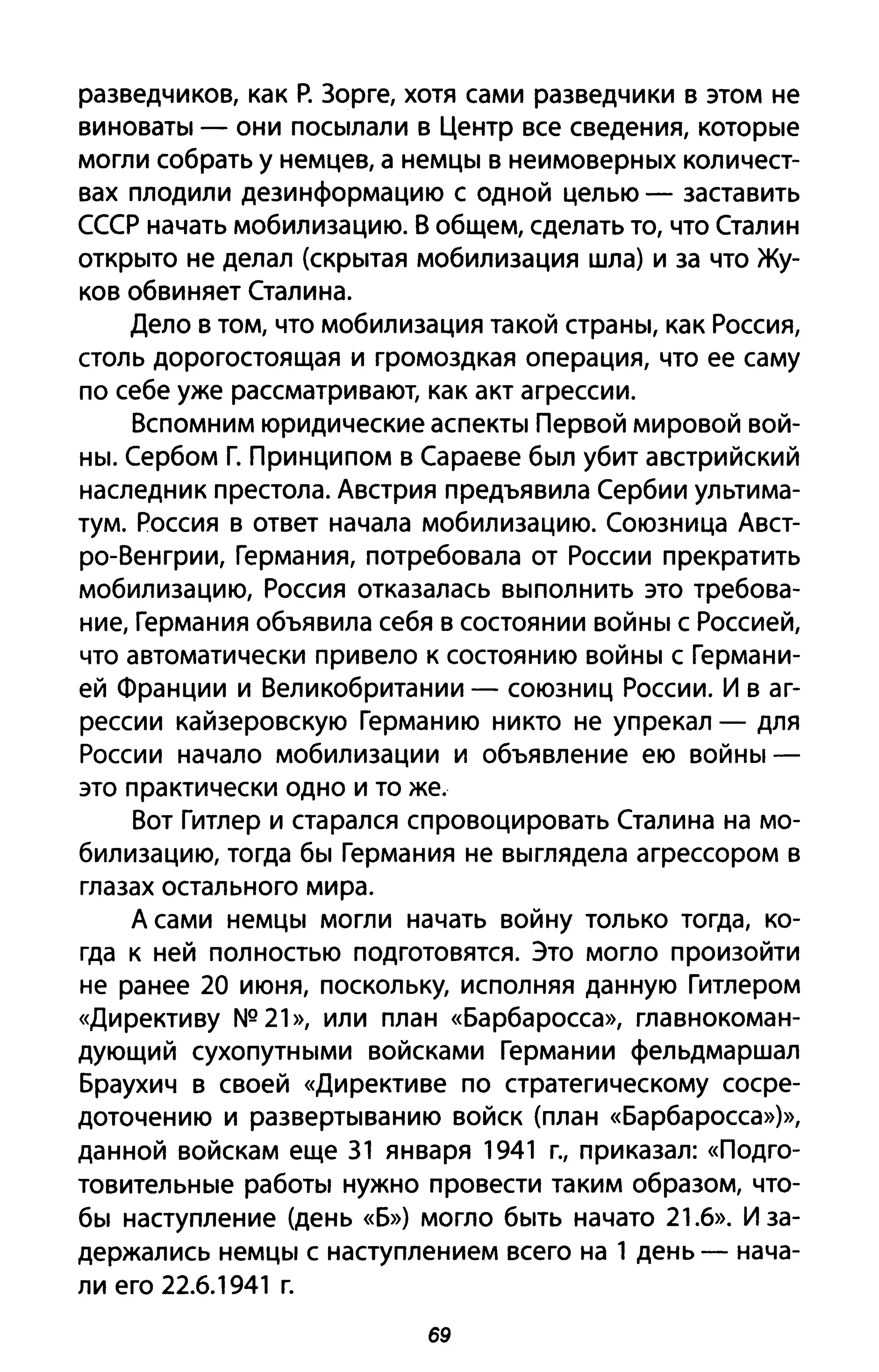 разведчиков, как Р. Зорге, хотя сами разведчики в этом не
виноваты - они посылали в Центр все сведения, которые
могли собрать у немцев, а немцы в неимоверных количест­
вах плодили дезинформацию с одной целью - заставить
СССР начать мобилизацию. В общем, сделать то, что Сталин
открыто не делал (скрытая мобилизация шла) и за что Жу­
ков обвиняет Сталина.
Дело в том, что мобилизация такой страны, как Россия,
столь дорогостоящая и громоздкая операция, что ее саму
по себе уже рассматривают, как акт агрессии.
Вспомним юридические аспекты Первой мировой вой­
ны. Сербом Г. Принципом в Сараеве был убит австрийский
наследник престола. Австрия предъявила Сербии ультима­
тум. Россия в ответ начала мобилизацию. Союзница Авст­
ро-Венгрии, Германия, потребовала от России прекратить
мобилизацию, Россия отказалась выполнить это требова­
ние, Германия объявила себя в состоянии войны с Россией,
что автоматически привело к состоянию войны с Германи­
ей Франции и Великобритании - союзниц России. И в аг­
рессии кайзеровскую Германию никто не упрекал - для
России начало мобилизации и объявление ею войны­
это практически одно и то же.
Вот Гитлер и старался спровоцировать Сталина на мо­
билизацию, тогда бы Германия не выглядела агрессором в
глазах остального мира.
А сами немцы могли начать войну только тогда, ко­
гда к ней полностью подготовятся. Это могло произойти
не ранее 20 июня, поскольку, исполняя данную Гитлером
«Директиву NQ 21», или план «Барбаросса», главнокоман­
дующий сухопутными войсками Германии фельдмаршал
Браухич в своей «Директиве по стратегическому сосре­
доточению и развертыванию войск {план «Барбаросса»)>>,
данной войскам еще З1 января 1941 г., приказал: «Подго­
товительные работы нужно провести таким образом, что­
бы наступление (день «Б») могло быть начато 21.6». И за­
держались немцы с наступлением всего на 1 день - нача­
ли его 22.6.1941 г.
69
 