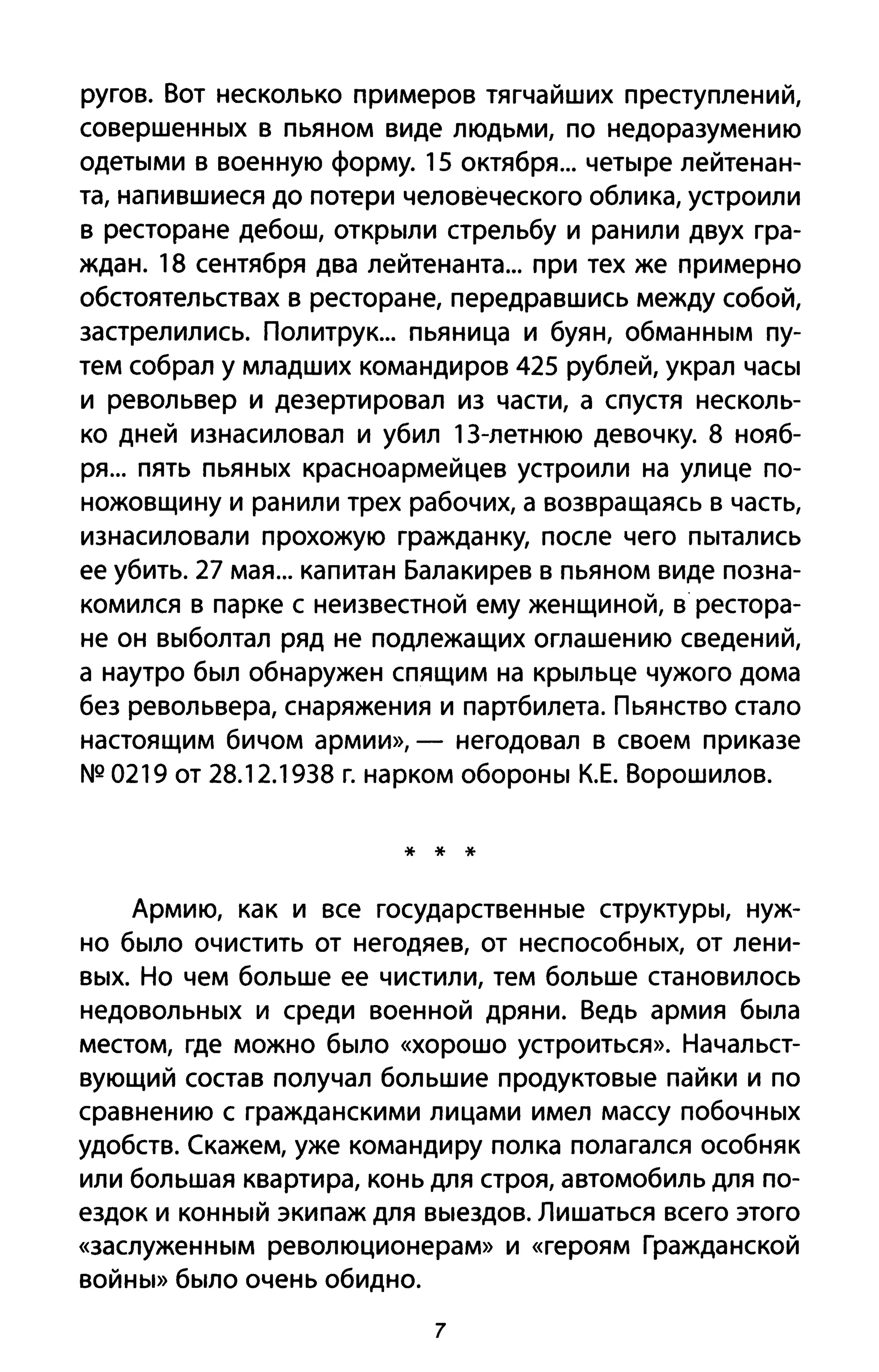 ругов. Вот несколько примеров тягчайших преступлений,
совершенных в пьяном виде людьми, по недоразумению
одетыми в военную форму. 15 октября... четыре лейтенан­
та, напившиеся до потери человеческого облика, устроили
в ресторане дебош, открыли стрельбу и ранили двух гра­
ждан. 18 сентября два лейтенанта... при тех же примерно
обстоятельствах в ресторане, передравшись между собой,
застрелились. Политрук... пьяница и буян, обманным пу­
тем собрал у младших командиров 425 рублей, украл часы
и револьвер и дезертировал из части, а спустя несколь­
ко дней изнасиловал и убил 13-летнюю девочку. 8 нояб­
ря... пять пьяных красноармейцев устроили на улице по­
ножовщину и ранили трех рабочих, а возвращаясь в часть,
изнасиловали прохожую гражданку, после чего пытались
ее убить. 27 мая... капитан Балакирев в пьяном виде позна­
комился в парке с неизвестной ему женщиной, в рестора­
не он выболтал ряд не подлежащих оглашению сведений,
а наутро был обнаружен спящим на крыльце чужого дома
без револьвера, снаряжения и партбилета. Пьянство стало
настоящим бичом армии», - негодовал в своем приказе
NQ 0219 от 28.12.1938 г. нарком обороны К.Е. Ворошилов.
* * *
Армию, как и все государственные структуры, нуж­
но было очистить от негодяев, от неспособных, от лени­
вых. Но чем больше ее чистили, тем больше становилось
недовольных и среди военной дряни. Ведь армия была
местом, где можно было «хорошо устроиться». Начальст­
вующий состав получал большие продуктовые пайки и по
сравнению с гражданскими лицами имел массу побочных
удобств. (кажем, уже командиру полка полагался особняк
или большая квартира, конь для строя, автомобиль для по­
ездок и конный экипаж для выездов. Лишаться всего этого
«заслуженным революционерам» и «героям Гражданской
войны» было очень обидно.
7
 