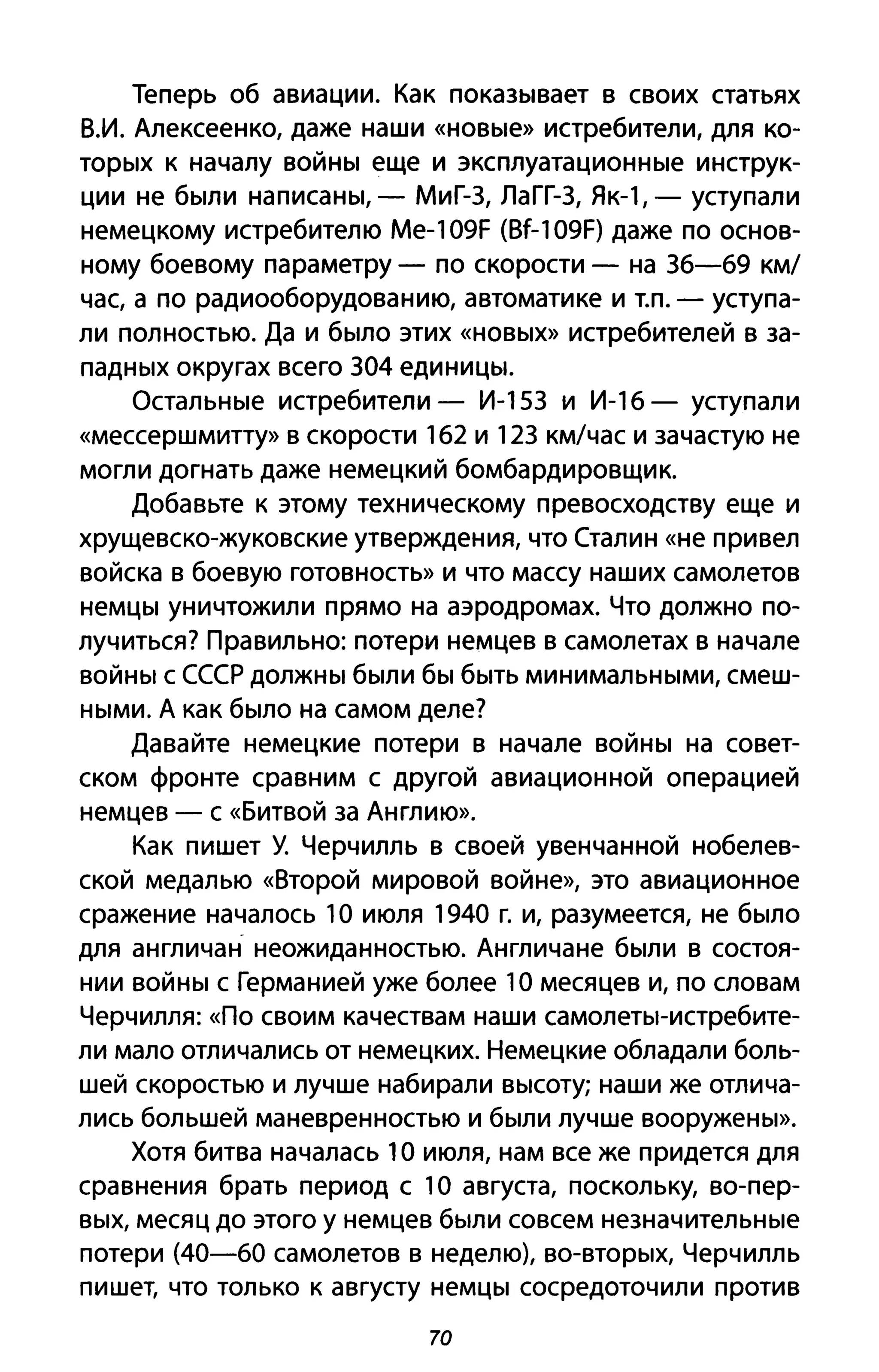 Теперь об авиации. Как показывает в своих статьях
В.И. Алексеенко, даже наши «новые» истребители, для ко­
торых к началу войны еще и эксплуатационные инструк­
ции не были написаны, - МиГ-3, ЛаГГ-3, Як-1, - уступали
немецкому истребителю Me-109F (Bf-109F) даже по основ­
ному боевому параметру - по скорости - на 36-69 км/
час, а по радиооборудованию, автоматике и Т.п. - уступа­
ли полностью. Да и было этих «новых» истребителей в за­
падных округах всего 304 единицы.
Остальные истребители - И-153 и И-16 - уступали
«мессершмитту» В скорости 162 и 123 км/час и зачастую не
могли догнать даже немецкий бомбардировщик.
Добавьте к этому техническому превосходству еще и
хрущевско-жуковские утверждения, что Сталин «не привел
войска в боевую готовность» и что массу наших самолетов
немцы уничтожили прямо на аэродромах. Что должно по­
лучиться? Правильно: потери немцев в самолетах в начале
войны с СССР должны были бы быть минимальными, смеш­
ными. А как было на самом деле?
Давайте немецкие потери в начале войны на совет­
ском фронте сравним с другой авиационной операцией
немцев - с «Битвой за Англию».
Как пишет У. Черчилль в своей увенчанной нобелев­
ской медалью «Второй мировой войне», это авиационное
сражение началось 1О июля 1940 г. и, разумеется, не было
для англичан- неожиданностью. Англичане были в состоя­
нии войны с Германией уже более 1О месяцев и, по словам
Черчилля: «По своим качествам наши самолеты-истребите­
ли мало отличались от немецких. Немецкие обладали боль­
шей скоростью и лучше набирали высоту; наши же отлича­
лись большей маневренностью и были лучше вооружены».
Хотя битва началась 1О июля, нам все же придется для
сравнения брать период с 1О августа, поскольку, во-пер­
вых, месяц до этого у немцев были совсем незначительные
потери (40-60 самолетов в неделю), во-вторых, Черчилль
пишет, что только к августу немцы сосредоточили против
70
 