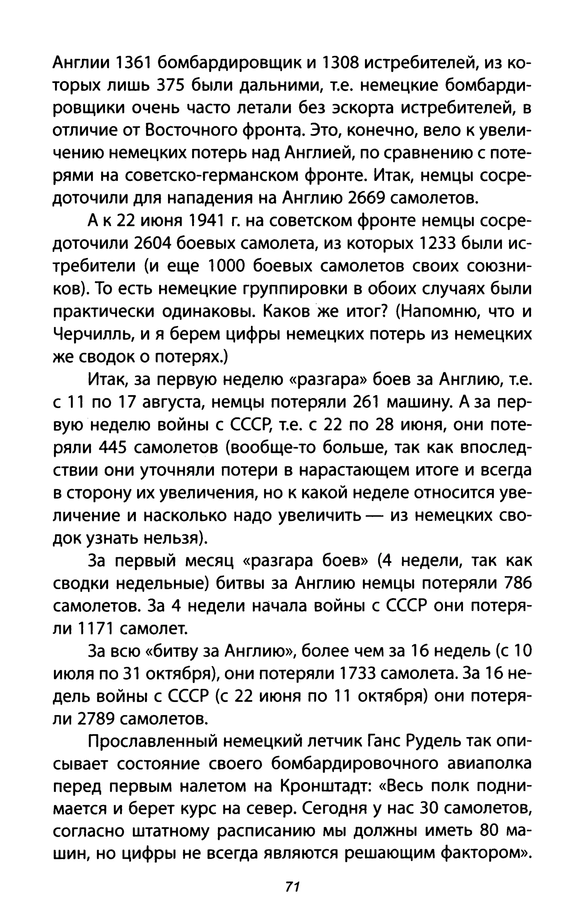 Англии 1361 бомбардировщик и 1308 истребителей, из ко­
торых лишь 375 были дальними, т.е. немецкие бомбарди­
ровщики очень часто летали без эскорта истребителей, в
отличие от Восточного фронта. Это, конечно, вело к увели­
чению немецких потерь над Англией, по сравнению с поте­
рями на советско-германском фронте. Итак, немцы сосре­
доточили для нападения на Англию 2669 самолетов.
А к 22 июня 1941 г. на советском фронте немцы сосре­
доточили 2604 боевых самолета, из которых 1233 были ис­
требители (и еще 1000 боевых самолетов своих союзни­
ков). То есть немецкие группировки в обоих случаях были
практически одинаковы. Каков же итог? (Напомню, что и
Черчилль, и я берем цифры немецких потерь из немецких
же сводок о потерях.)
Итак, за первую неделю «разгара» боев за Англию, т.е.
с 11 по 17 августа, немцы потеряли 261 машину. А за пер­
вую неделю войны с СССР, т.е. с 22 по 28 июня, они поте­
ряли 445 самолетов (вообще-то больше, так как впослед­
ствии они уточняли потери в нарастающем итоге и всегда
в сторону их увеличения, но к какой неделе относится уве­
личение и насколько надо увеличить - из немецких сво­
док узнать нельзя).
3а первый месяц «разгара боев» (4 недели, так как
сводки недельные) битвы за Англию немцы потеряли 786
самолетов. За 4 недели начала войны с СССР они потеря­
ли 1171 самолет.
За всю «битву за Англию», более чем за 16 недель (с 1О
июля по 31 октября), они потеряли 1733 самолета. За 16 не­
дель войны с СССР (с 22 июня по 11 октября) они потеря­
ли 2789 самолетов.
Прославленный немецкий летчик Ганс Рудель так опи­
сывает состояние своего бомбардировочного авиаполка
перед первым налетом на Кронштадт: «Весь полк подни­
мается и берет курс на север. Сегодня у нас 30 самолетов,
согласно штатному расписанию мы должны иметь 80 ма­
шин, но цифры не всегда являются решающим фактором».
71
 
