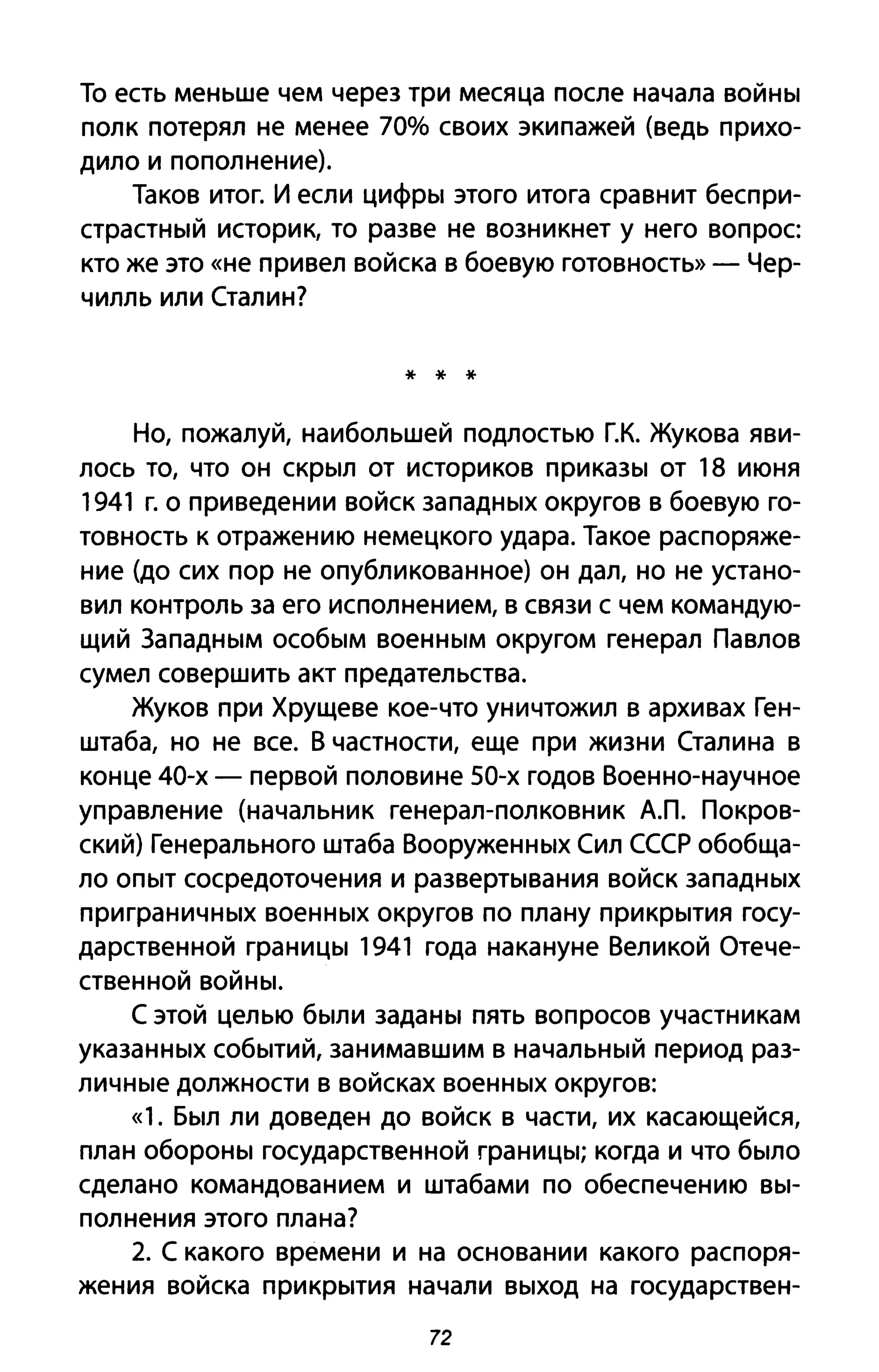 То есть меньше чем через три месяца после начала войны
полк потерял не менее 70% своих экипажей (ведь прихо­
дило и пополнение).
Таков итог. И если цифры этого итога сравнит беспри­
страстный историк, то разве не возникнет у него вопрос
кто же это «не привел войска в боевую готовность» - Чер­
чилль или Сталин?
* * *
Но, пожалуй, наибольшей подлостью г.к. Жукова яви­
лось ТО, что он скрыл от историков приказы от 18 июня
1941 г. о приведении войск западных округов в боевую го­
товность к отражению немецкого удара. Такое распоряже­
ние (до сих пор не опубликованное) он дал, но не устано­
вил контроль за его исполнением, в связи с чем командую­
щий Западным особым военным округом генерал Павлов
сумел совершить акт предательства.
Жуков при Хрущеве кое-что уничтожил в архивах Ген­
штаба, но не все. В частности, еще при жизни Сталина в
конце 40-х - первой половине 50-х годов Военно-научное
управление (начальник генерал-полковник АЛ. Покров­
ский) Генерального штаба Вооруженных Сил СССР обобща­
ло опыт сосредоточения и развертывания войск западных
при граничных военных округов по плану прикрытия госу­
дарственной границы 1941 года накануне Великой Отече­
ственной войны.
С этой целью были заданы пять вопросов участникам
указанных событий, занимавшим в начальный период раз­
личные должности в войсках военных округов:
«1. Был ли доведен до войск в части, их касающейся,
план обороны государственной границы; когда и что было
сделано командованием и штабами по обеспечению вы­
полнения этого плана?
2. С какого времени и на основании какого распоря­
жения войска прикрытия начали выход на государствен-
72
 
