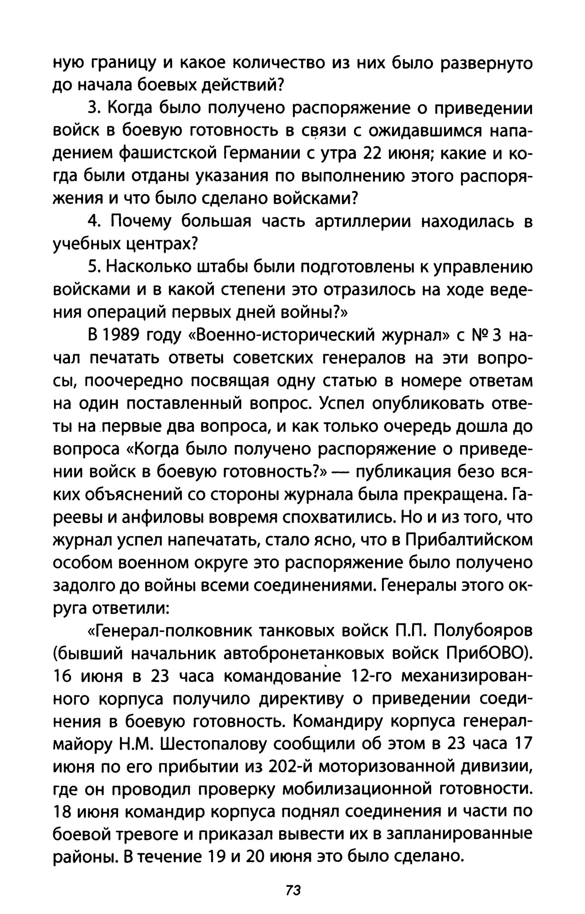 ную границу и какое количество из них было развернуто
до начала боевых действий?
3. Когда было получено распоряжение оприведении
войск в боевую готовность в с~язи с ожидавшимся напа­
дением фашистской Германии с утра 22 июня; какие и ко­
гда были отданы указания по выполнению этого распоря­
жения и что было сделано войсками?
4. Почему большая часть артиллерии находилась в
учебных центрах?
5. Насколько штабы были подготовлены к управлению
войсками и в какой степени это отразилось на ходе веде­
ния операций первых дней войны?»
В 1989 году «Военно-исторический журнал» с NQ 3 на­
чал печатать ответы советских генералов на эти вопро­
сы, поочередно посвящая одну статью в номере ответам
на один поставленный вопрос. Успел опубликовать отве­
ты на первые два вопроса, и как только очередь дошла до
вопроса «Когда было получено распоряжение о при веде­
нии войск в боевую готовность?» - публикация безо вся­
ких объяснений со стороны журнала была прекращена. Га­
реевы и анфиловы вовремя спохватились. Но и из того, что
журнал успел напечатать, стало ясно, что в Прибалтийском
особом военном округе это распоряжение было получено
задолго до войны всеми соединениями. Генералы этого ок­
руга ответили:
«Генерал-полковник танковых войск пл. Полубояров
(бывший начальник автобронетанковых войск ПриБОВО).
1б июня в 23 часа командование 12-го механизирован­
ного корпуса получило директиву о приведении соеди­
нения в боевую готовность. Командиру корпуса генерал­
майору Н.М. Шестопалову сообщили об этом в 23 часа 17
июня по его прибытии из 202-й моторизованной дивизии,
где он проводил проверку мобилизационной готовности.
18 июня командир корпуса поднял соединения и части по
боевой тревоге и приказал вывести их в запланированные
районы. В течение 19 и 20 июня это было сделано.
73
 